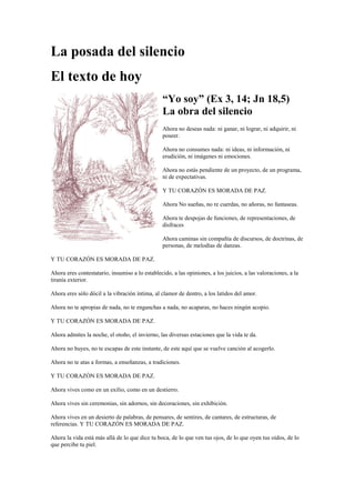 La posada del silencio
El texto de hoy
“Yo soy” (Ex 3, 14; Jn 18,5)
La obra del silencio
Ahora no deseas nada: ni ganar, ni lograr, ni adquirir, ni
poseer.
Ahora no consumes nada: ni ideas, ni información, ni
erudición, ni imágenes ni emociones.
Ahora no estás pendiente de un proyecto, de un programa,
ni de expectativas.
Y TU CORAZÓN ES MORADA DE PAZ.
Ahora No sueñas, no re cuerdas, no añoras, no fantaseas.
Ahora te despojas de funciones, de representaciones, de
disfraces
Ahora caminas sin compañía de discursos, de doctrinas, de
personas, de melodías de danzas.
Y TU CORAZÓN ES MORADA DE PAZ.
Ahora eres contestatario, insumiso a lo establecido, a las opiniones, a los juicios, a las valoraciones, a la
tiranía exterior.
Ahora eres sólo dócil a la vibración íntima, al clamor de dentro, a los latidos del amor.
Ahora no te apropias de nada, no te enganchas a nada, no acaparas, no haces ningún acopio.
Y TU CORAZÓN ES MORADA DE PAZ.
Ahora admites la noche, el otoño, el invierno, las diversas estaciones que la vida te da.
Ahora no huyes, no te escapas de este instante, de este aquí que se vuelve canción al acogerlo.
Ahora no te atas a formas, a enseñanzas, a tradiciones.
Y TU CORAZÓN ES MORADA DE PAZ.
Ahora vives como en un exilio, como en un destierro.
Ahora vives sin ceremonias, sin adornos, sin decoraciones, sin exhibición.
Ahora vives en un desierto de palabras, de pensares, de sentires, de cantares, de estructuras, de
referencias. Y TU CORAZÓN ES MORADA DE PAZ.
Ahora la vida está más allá de lo que dice tu boca, de lo que ven tus ojos, de lo que oyen tus oídos, de lo
que percibe tu piel.
 