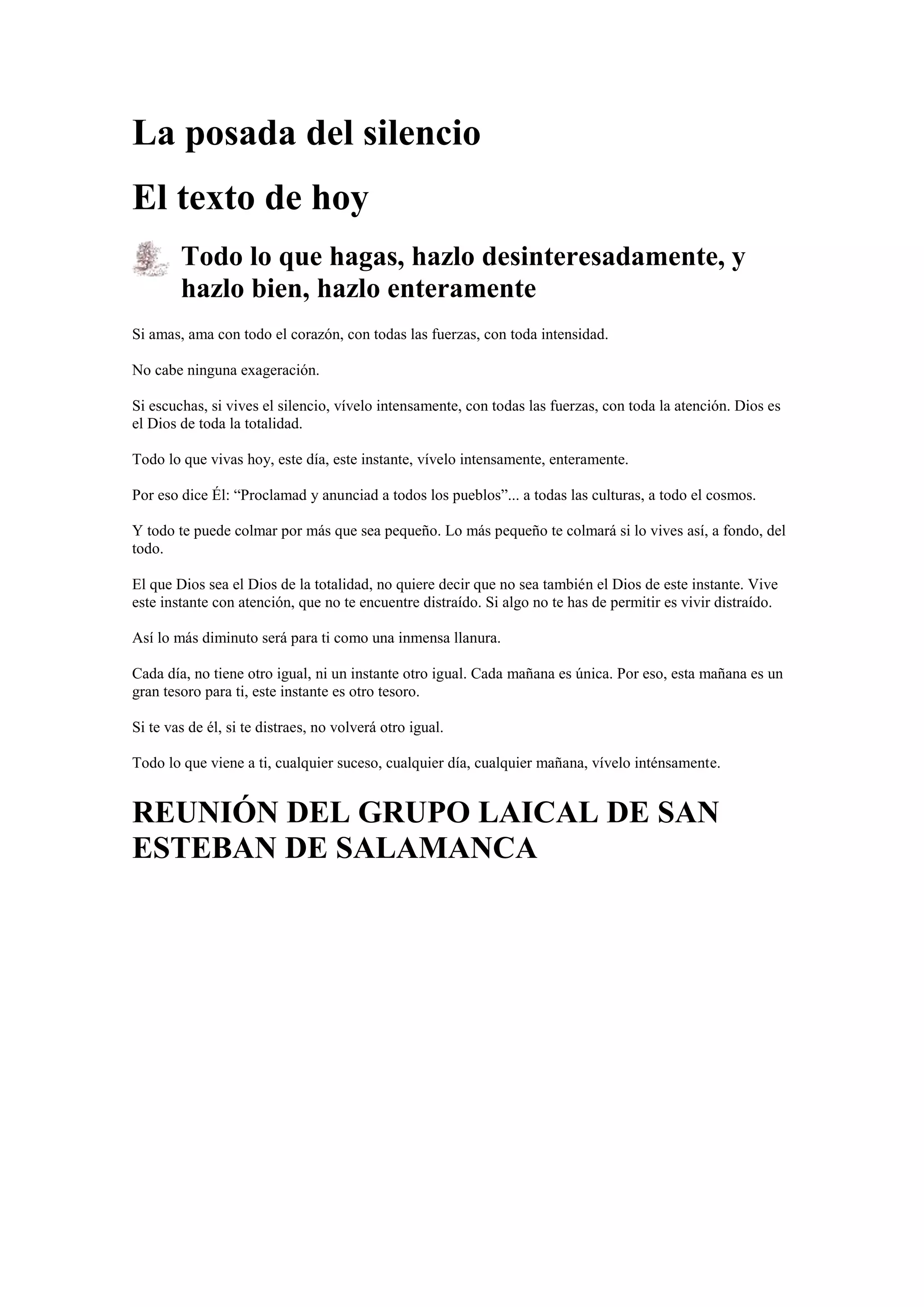 La posada del silencio
El texto de hoy
Todo lo que hagas, hazlo desinteresadamente, y
hazlo bien, hazlo enteramente
Si amas, ama con todo el corazón, con todas las fuerzas, con toda intensidad.
No cabe ninguna exageración.
Si escuchas, si vives el silencio, vívelo intensamente, con todas las fuerzas, con toda la atención. Dios es
el Dios de toda la totalidad.
Todo lo que vivas hoy, este día, este instante, vívelo intensamente, enteramente.
Por eso dice Él: “Proclamad y anunciad a todos los pueblos”... a todas las culturas, a todo el cosmos.
Y todo te puede colmar por más que sea pequeño. Lo más pequeño te colmará si lo vives así, a fondo, del
todo.
El que Dios sea el Dios de la totalidad, no quiere decir que no sea también el Dios de este instante. Vive
este instante con atención, que no te encuentre distraído. Si algo no te has de permitir es vivir distraído.
Así lo más diminuto será para ti como una inmensa llanura.
Cada día, no tiene otro igual, ni un instante otro igual. Cada mañana es única. Por eso, esta mañana es un
gran tesoro para ti, este instante es otro tesoro.
Si te vas de él, si te distraes, no volverá otro igual.
Todo lo que viene a ti, cualquier suceso, cualquier día, cualquier mañana, vívelo inténsamente.

REUNIÓN DEL GRUPO LAICAL DE SAN
ESTEBAN DE SALAMANCA

 