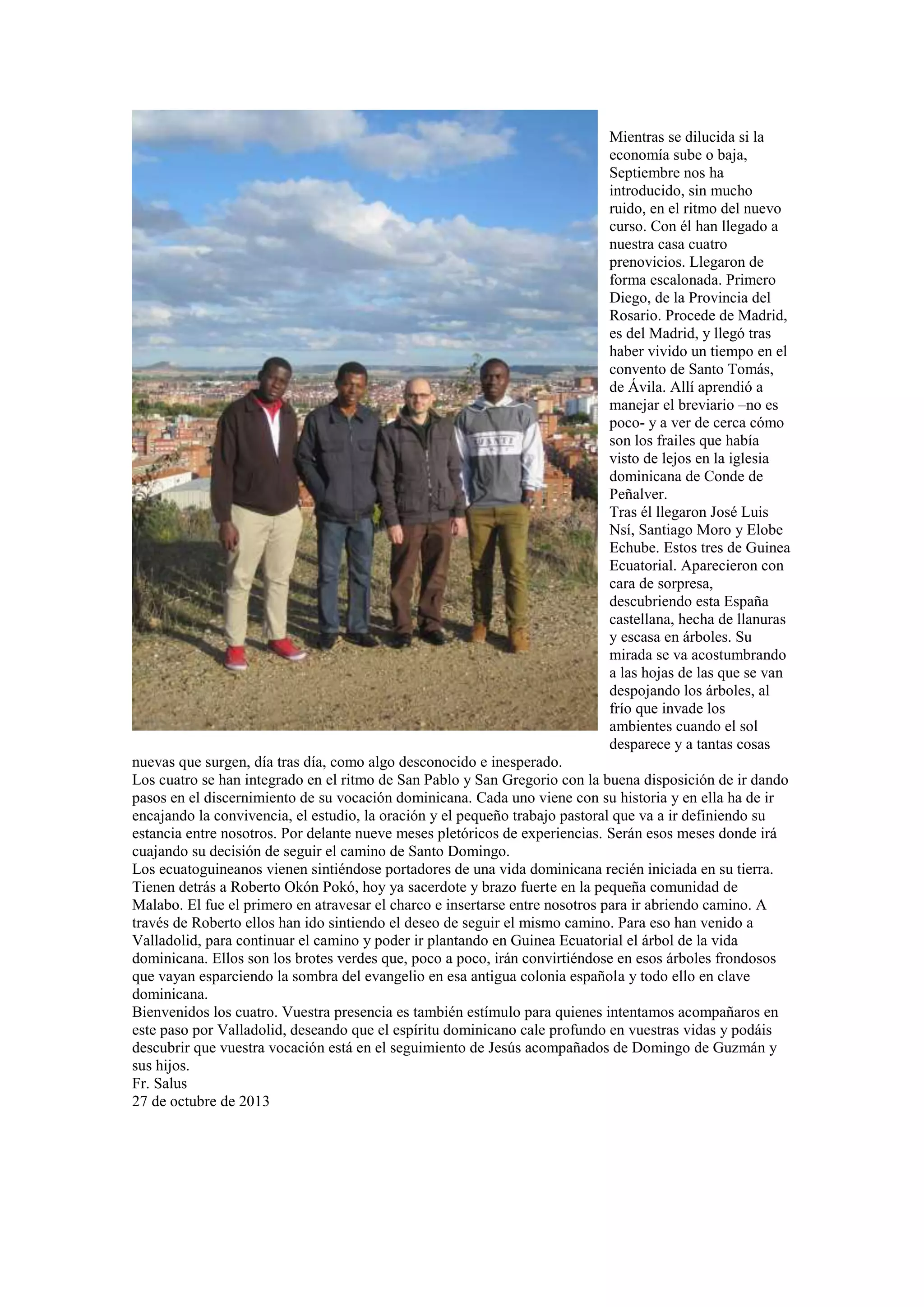 Mientras se dilucida si la
economía sube o baja,
Septiembre nos ha
introducido, sin mucho
ruido, en el ritmo del nuevo
curso. Con él han llegado a
nuestra casa cuatro
prenovicios. Llegaron de
forma escalonada. Primero
Diego, de la Provincia del
Rosario. Procede de Madrid,
es del Madrid, y llegó tras
haber vivido un tiempo en el
convento de Santo Tomás,
de Ávila. Allí aprendió a
manejar el breviario –no es
poco- y a ver de cerca cómo
son los frailes que había
visto de lejos en la iglesia
dominicana de Conde de
Peñalver.
Tras él llegaron José Luis
Nsí, Santiago Moro y Elobe
Echube. Estos tres de Guinea
Ecuatorial. Aparecieron con
cara de sorpresa,
descubriendo esta España
castellana, hecha de llanuras
y escasa en árboles. Su
mirada se va acostumbrando
a las hojas de las que se van
despojando los árboles, al
frío que invade los
ambientes cuando el sol
desparece y a tantas cosas
nuevas que surgen, día tras día, como algo desconocido e inesperado.
Los cuatro se han integrado en el ritmo de San Pablo y San Gregorio con la buena disposición de ir dando
pasos en el discernimiento de su vocación dominicana. Cada uno viene con su historia y en ella ha de ir
encajando la convivencia, el estudio, la oración y el pequeño trabajo pastoral que va a ir definiendo su
estancia entre nosotros. Por delante nueve meses pletóricos de experiencias. Serán esos meses donde irá
cuajando su decisión de seguir el camino de Santo Domingo.
Los ecuatoguineanos vienen sintiéndose portadores de una vida dominicana recién iniciada en su tierra.
Tienen detrás a Roberto Okón Pokó, hoy ya sacerdote y brazo fuerte en la pequeña comunidad de
Malabo. El fue el primero en atravesar el charco e insertarse entre nosotros para ir abriendo camino. A
través de Roberto ellos han ido sintiendo el deseo de seguir el mismo camino. Para eso han venido a
Valladolid, para continuar el camino y poder ir plantando en Guinea Ecuatorial el árbol de la vida
dominicana. Ellos son los brotes verdes que, poco a poco, irán convirtiéndose en esos árboles frondosos
que vayan esparciendo la sombra del evangelio en esa antigua colonia española y todo ello en clave
dominicana.
Bienvenidos los cuatro. Vuestra presencia es también estímulo para quienes intentamos acompañaros en
este paso por Valladolid, deseando que el espíritu dominicano cale profundo en vuestras vidas y podáis
descubrir que vuestra vocación está en el seguimiento de Jesús acompañados de Domingo de Guzmán y
sus hijos.
Fr. Salus
27 de octubre de 2013

 