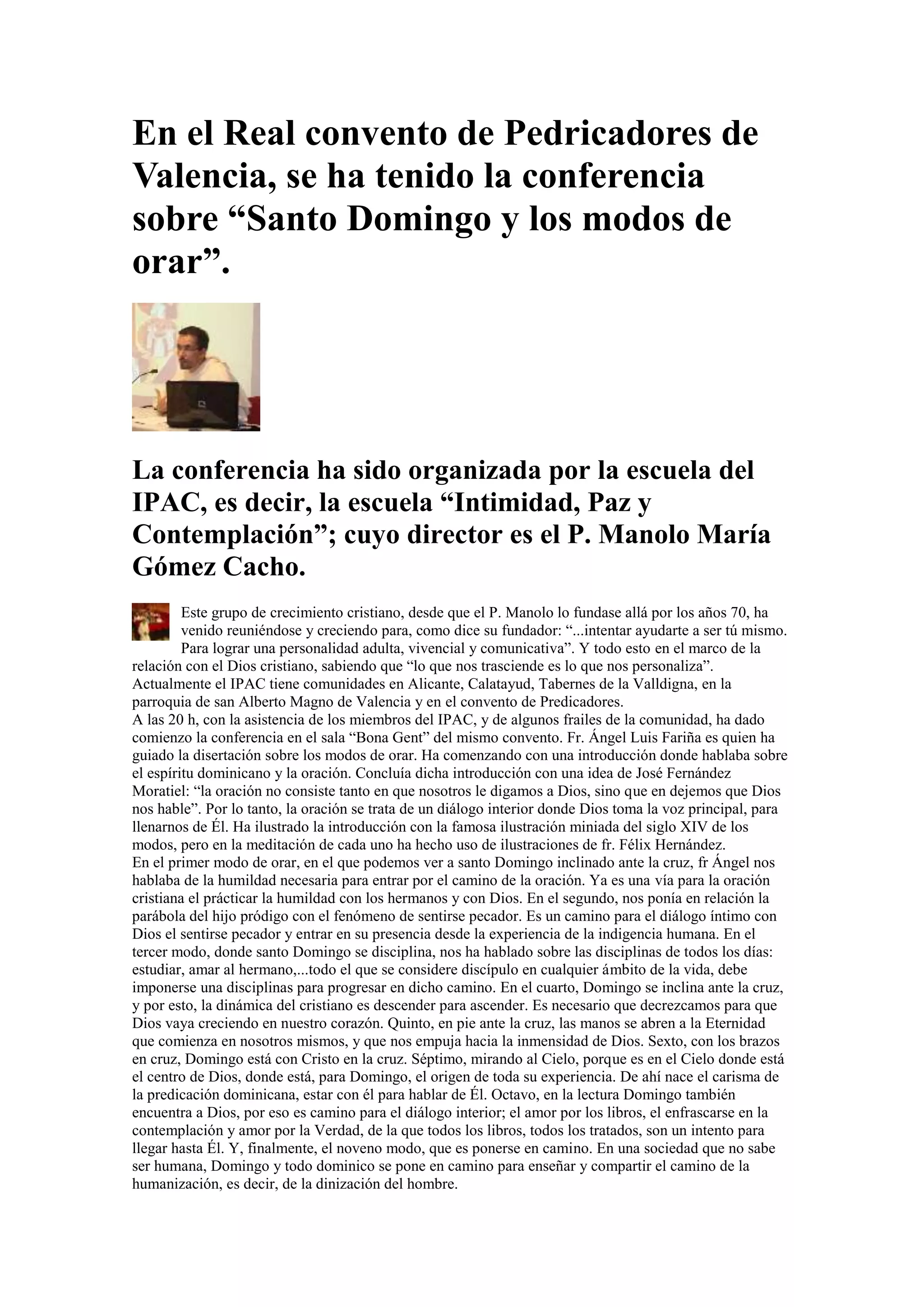 En el Real convento de Pedricadores de
Valencia, se ha tenido la conferencia
sobre “Santo Domingo y los modos de
orar”.

La conferencia ha sido organizada por la escuela del
IPAC, es decir, la escuela “Intimidad, Paz y
Contemplación”; cuyo director es el P. Manolo María
Gómez Cacho.
Este grupo de crecimiento cristiano, desde que el P. Manolo lo fundase allá por los años 70, ha
venido reuniéndose y creciendo para, como dice su fundador: “...intentar ayudarte a ser tú mismo.
Para lograr una personalidad adulta, vivencial y comunicativa”. Y todo esto en el marco de la
relación con el Dios cristiano, sabiendo que “lo que nos trasciende es lo que nos personaliza”.
Actualmente el IPAC tiene comunidades en Alicante, Calatayud, Tabernes de la Valldigna, en la
parroquia de san Alberto Magno de Valencia y en el convento de Predicadores.
A las 20 h, con la asistencia de los miembros del IPAC, y de algunos frailes de la comunidad, ha dado
comienzo la conferencia en el sala “Bona Gent” del mismo convento. Fr. Ángel Luis Fariña es quien ha
guiado la disertación sobre los modos de orar. Ha comenzando con una introducción donde hablaba sobre
el espíritu dominicano y la oración. Concluía dicha introducción con una idea de José Fernández
Moratiel: “la oración no consiste tanto en que nosotros le digamos a Dios, sino que en dejemos que Dios
nos hable”. Por lo tanto, la oración se trata de un diálogo interior donde Dios toma la voz principal, para
llenarnos de Él. Ha ilustrado la introducción con la famosa ilustración miniada del siglo XIV de los
modos, pero en la meditación de cada uno ha hecho uso de ilustraciones de fr. Félix Hernández.
En el primer modo de orar, en el que podemos ver a santo Domingo inclinado ante la cruz, fr Ángel nos
hablaba de la humildad necesaria para entrar por el camino de la oración. Ya es una vía para la oración
cristiana el prácticar la humildad con los hermanos y con Dios. En el segundo, nos ponía en relación la
parábola del hijo pródigo con el fenómeno de sentirse pecador. Es un camino para el diálogo íntimo con
Dios el sentirse pecador y entrar en su presencia desde la experiencia de la indigencia humana. En el
tercer modo, donde santo Domingo se disciplina, nos ha hablado sobre las disciplinas de todos los días:
estudiar, amar al hermano,...todo el que se considere discípulo en cualquier ámbito de la vida, debe
imponerse una disciplinas para progresar en dicho camino. En el cuarto, Domingo se inclina ante la cruz,
y por esto, la dinámica del cristiano es descender para ascender. Es necesario que decrezcamos para que
Dios vaya creciendo en nuestro corazón. Quinto, en pie ante la cruz, las manos se abren a la Eternidad
que comienza en nosotros mismos, y que nos empuja hacia la inmensidad de Dios. Sexto, con los brazos
en cruz, Domingo está con Cristo en la cruz. Séptimo, mirando al Cielo, porque es en el Cielo donde está
el centro de Dios, donde está, para Domingo, el origen de toda su experiencia. De ahí nace el carisma de
la predicación dominicana, estar con él para hablar de Él. Octavo, en la lectura Domingo también
encuentra a Dios, por eso es camino para el diálogo interior; el amor por los libros, el enfrascarse en la
contemplación y amor por la Verdad, de la que todos los libros, todos los tratados, son un intento para
llegar hasta Él. Y, finalmente, el noveno modo, que es ponerse en camino. En una sociedad que no sabe
ser humana, Domingo y todo dominico se pone en camino para enseñar y compartir el camino de la
humanización, es decir, de la dinización del hombre.

 