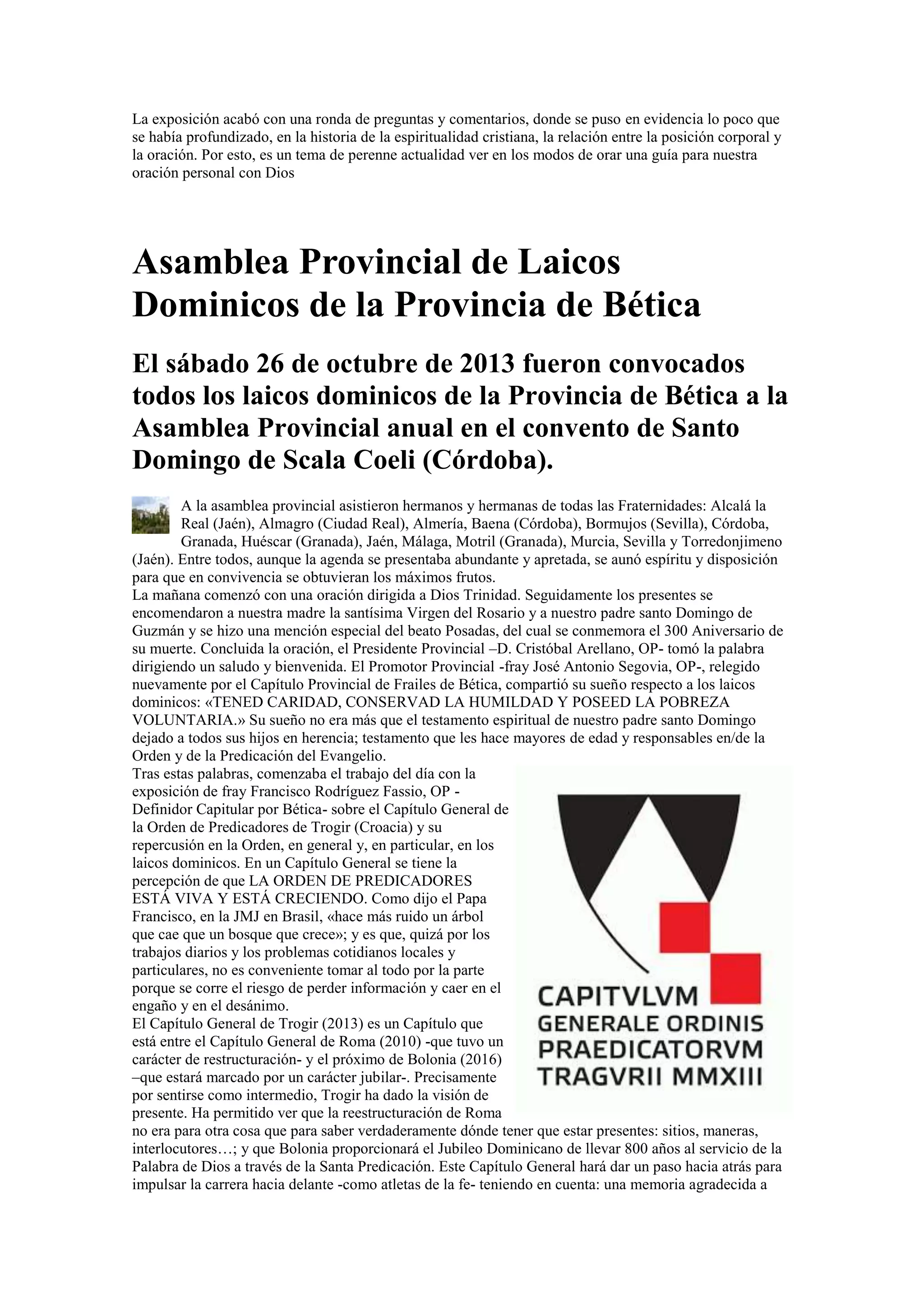 La exposición acabó con una ronda de preguntas y comentarios, donde se puso en evidencia lo poco que
se había profundizado, en la historia de la espiritualidad cristiana, la relación entre la posición corporal y
la oración. Por esto, es un tema de perenne actualidad ver en los modos de orar una guía para nuestra
oración personal con Dios

Asamblea Provincial de Laicos
Dominicos de la Provincia de Bética
El sábado 26 de octubre de 2013 fueron convocados
todos los laicos dominicos de la Provincia de Bética a la
Asamblea Provincial anual en el convento de Santo
Domingo de Scala Coeli (Córdoba).
A la asamblea provincial asistieron hermanos y hermanas de todas las Fraternidades: Alcalá la
Real (Jaén), Almagro (Ciudad Real), Almería, Baena (Córdoba), Bormujos (Sevilla), Córdoba,
Granada, Huéscar (Granada), Jaén, Málaga, Motril (Granada), Murcia, Sevilla y Torredonjimeno
(Jaén). Entre todos, aunque la agenda se presentaba abundante y apretada, se aunó espíritu y disposición
para que en convivencia se obtuvieran los máximos frutos.
La mañana comenzó con una oración dirigida a Dios Trinidad. Seguidamente los presentes se
encomendaron a nuestra madre la santísima Virgen del Rosario y a nuestro padre santo Domingo de
Guzmán y se hizo una mención especial del beato Posadas, del cual se conmemora el 300 Aniversario de
su muerte. Concluida la oración, el Presidente Provincial –D. Cristóbal Arellano, OP- tomó la palabra
dirigiendo un saludo y bienvenida. El Promotor Provincial -fray José Antonio Segovia, OP-, relegido
nuevamente por el Capítulo Provincial de Frailes de Bética, compartió su sueño respecto a los laicos
dominicos: «TENED CARIDAD, CONSERVAD LA HUMILDAD Y POSEED LA POBREZA
VOLUNTARIA.» Su sueño no era más que el testamento espiritual de nuestro padre santo Domingo
dejado a todos sus hijos en herencia; testamento que les hace mayores de edad y responsables en/de la
Orden y de la Predicación del Evangelio.
Tras estas palabras, comenzaba el trabajo del día con la
exposición de fray Francisco Rodríguez Fassio, OP Definidor Capitular por Bética- sobre el Capítulo General de
la Orden de Predicadores de Trogir (Croacia) y su
repercusión en la Orden, en general y, en particular, en los
laicos dominicos. En un Capítulo General se tiene la
percepción de que LA ORDEN DE PREDICADORES
ESTÁ VIVA Y ESTÁ CRECIENDO. Como dijo el Papa
Francisco, en la JMJ en Brasil, «hace más ruido un árbol
que cae que un bosque que crece»; y es que, quizá por los
trabajos diarios y los problemas cotidianos locales y
particulares, no es conveniente tomar al todo por la parte
porque se corre el riesgo de perder información y caer en el
engaño y en el desánimo.
El Capítulo General de Trogir (2013) es un Capítulo que
está entre el Capítulo General de Roma (2010) -que tuvo un
carácter de restructuración- y el próximo de Bolonia (2016)
–que estará marcado por un carácter jubilar-. Precisamente
por sentirse como intermedio, Trogir ha dado la visión de
presente. Ha permitido ver que la reestructuración de Roma
no era para otra cosa que para saber verdaderamente dónde tener que estar presentes: sitios, maneras,
interlocutores…; y que Bolonia proporcionará el Jubileo Dominicano de llevar 800 años al servicio de la
Palabra de Dios a través de la Santa Predicación. Este Capítulo General hará dar un paso hacia atrás para
impulsar la carrera hacia delante -como atletas de la fe- teniendo en cuenta: una memoria agradecida a

 