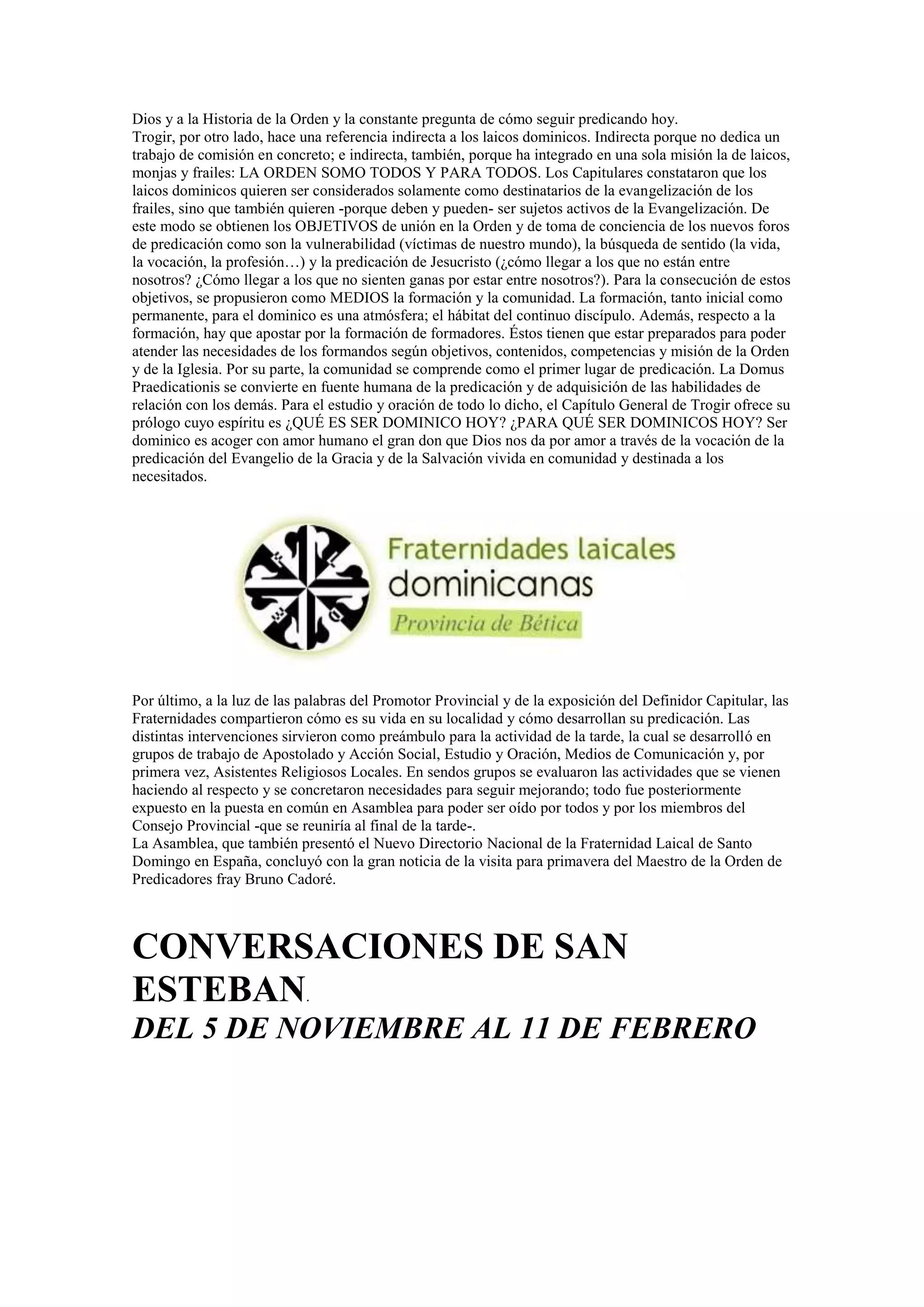 Dios y a la Historia de la Orden y la constante pregunta de cómo seguir predicando hoy.
Trogir, por otro lado, hace una referencia indirecta a los laicos dominicos. Indirecta porque no dedica un
trabajo de comisión en concreto; e indirecta, también, porque ha integrado en una sola misión la de laicos,
monjas y frailes: LA ORDEN SOMO TODOS Y PARA TODOS. Los Capitulares constataron que los
laicos dominicos quieren ser considerados solamente como destinatarios de la evangelización de los
frailes, sino que también quieren -porque deben y pueden- ser sujetos activos de la Evangelización. De
este modo se obtienen los OBJETIVOS de unión en la Orden y de toma de conciencia de los nuevos foros
de predicación como son la vulnerabilidad (víctimas de nuestro mundo), la búsqueda de sentido (la vida,
la vocación, la profesión…) y la predicación de Jesucristo (¿cómo llegar a los que no están entre
nosotros? ¿Cómo llegar a los que no sienten ganas por estar entre nosotros?). Para la consecución de estos
objetivos, se propusieron como MEDIOS la formación y la comunidad. La formación, tanto inicial como
permanente, para el dominico es una atmósfera; el hábitat del continuo discípulo. Además, respecto a la
formación, hay que apostar por la formación de formadores. Éstos tienen que estar preparados para poder
atender las necesidades de los formandos según objetivos, contenidos, competencias y misión de la Orden
y de la Iglesia. Por su parte, la comunidad se comprende como el primer lugar de predicación. La Domus
Praedicationis se convierte en fuente humana de la predicación y de adquisición de las habilidades de
relación con los demás. Para el estudio y oración de todo lo dicho, el Capítulo General de Trogir ofrece su
prólogo cuyo espíritu es ¿QUÉ ES SER DOMINICO HOY? ¿PARA QUÉ SER DOMINICOS HOY? Ser
dominico es acoger con amor humano el gran don que Dios nos da por amor a través de la vocación de la
predicación del Evangelio de la Gracia y de la Salvación vivida en comunidad y destinada a los
necesitados.

Por último, a la luz de las palabras del Promotor Provincial y de la exposición del Definidor Capitular, las
Fraternidades compartieron cómo es su vida en su localidad y cómo desarrollan su predicación. Las
distintas intervenciones sirvieron como preámbulo para la actividad de la tarde, la cual se desarrolló en
grupos de trabajo de Apostolado y Acción Social, Estudio y Oración, Medios de Comunicación y, por
primera vez, Asistentes Religiosos Locales. En sendos grupos se evaluaron las actividades que se vienen
haciendo al respecto y se concretaron necesidades para seguir mejorando; todo fue posteriormente
expuesto en la puesta en común en Asamblea para poder ser oído por todos y por los miembros del
Consejo Provincial -que se reuniría al final de la tarde-.
La Asamblea, que también presentó el Nuevo Directorio Nacional de la Fraternidad Laical de Santo
Domingo en España, concluyó con la gran noticia de la visita para primavera del Maestro de la Orden de
Predicadores fray Bruno Cadoré.

CONVERSACIONES DE SAN
ESTEBAN.
DEL 5 DE NOVIEMBRE AL 11 DE FEBRERO

 