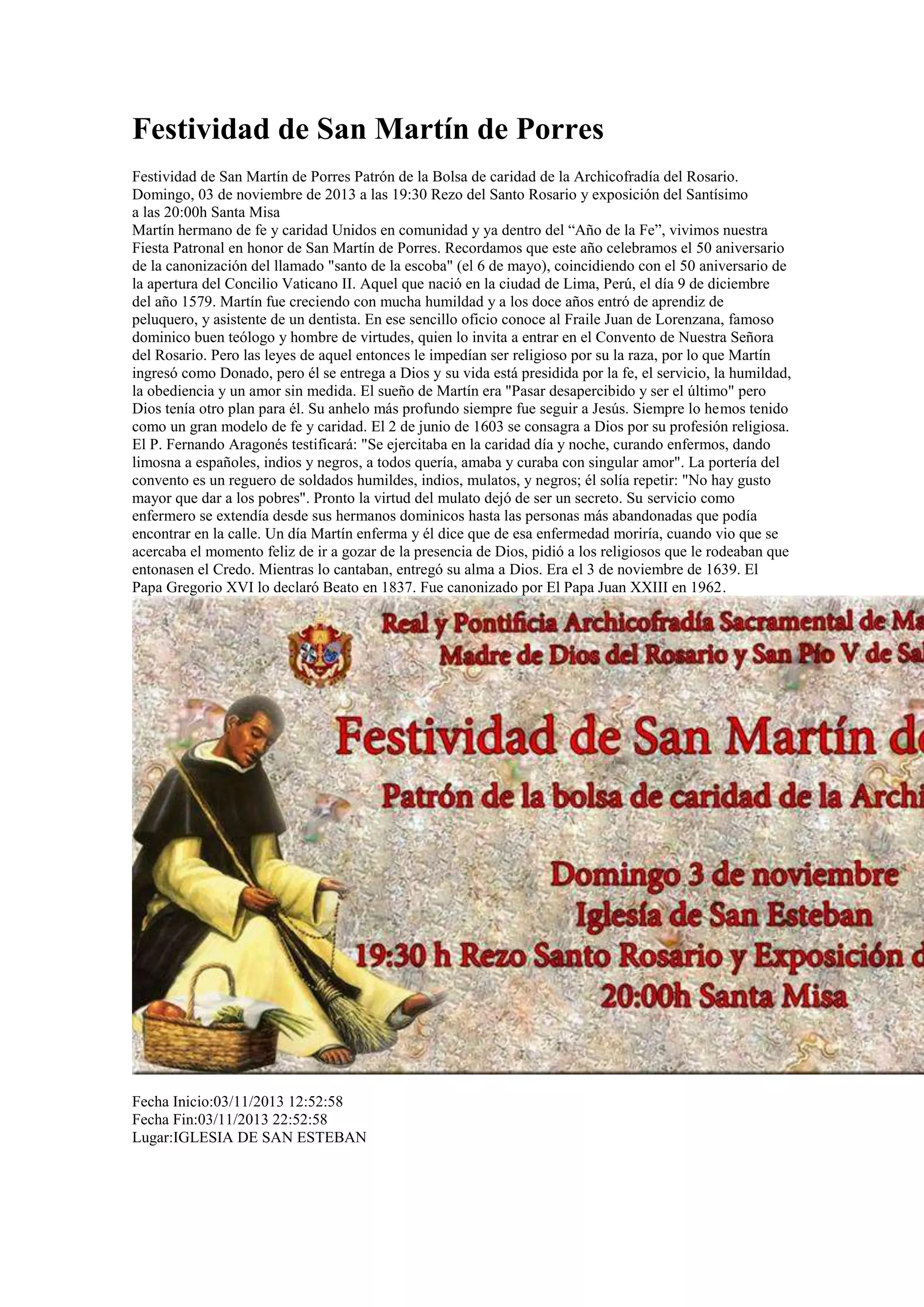 Festividad de San Martín de Porres
Festividad de San Martín de Porres Patrón de la Bolsa de caridad de la Archicofradía del Rosario.
Domingo, 03 de noviembre de 2013 a las 19:30 Rezo del Santo Rosario y exposición del Santísimo
a las 20:00h Santa Misa
Martín hermano de fe y caridad Unidos en comunidad y ya dentro del “Año de la Fe”, vivimos nuestra
Fiesta Patronal en honor de San Martín de Porres. Recordamos que este año celebramos el 50 aniversario
de la canonización del llamado "santo de la escoba" (el 6 de mayo), coincidiendo con el 50 aniversario de
la apertura del Concilio Vaticano II. Aquel que nació en la ciudad de Lima, Perú, el día 9 de diciembre
del año 1579. Martín fue creciendo con mucha humildad y a los doce años entró de aprendiz de
peluquero, y asistente de un dentista. En ese sencillo oficio conoce al Fraile Juan de Lorenzana, famoso
dominico buen teólogo y hombre de virtudes, quien lo invita a entrar en el Convento de Nuestra Señora
del Rosario. Pero las leyes de aquel entonces le impedían ser religioso por su la raza, por lo que Martín
ingresó como Donado, pero él se entrega a Dios y su vida está presidida por la fe, el servicio, la humildad,
la obediencia y un amor sin medida. El sueño de Martín era "Pasar desapercibido y ser el último" pero
Dios tenía otro plan para él. Su anhelo más profundo siempre fue seguir a Jesús. Siempre lo hemos tenido
como un gran modelo de fe y caridad. El 2 de junio de 1603 se consagra a Dios por su profesión religiosa.
El P. Fernando Aragonés testificará: "Se ejercitaba en la caridad día y noche, curando enfermos, dando
limosna a españoles, indios y negros, a todos quería, amaba y curaba con singular amor". La portería del
convento es un reguero de soldados humildes, indios, mulatos, y negros; él solía repetir: "No hay gusto
mayor que dar a los pobres". Pronto la virtud del mulato dejó de ser un secreto. Su servicio como
enfermero se extendía desde sus hermanos dominicos hasta las personas más abandonadas que podía
encontrar en la calle. Un día Martín enferma y él dice que de esa enfermedad moriría, cuando vio que se
acercaba el momento feliz de ir a gozar de la presencia de Dios, pidió a los religiosos que le rodeaban que
entonasen el Credo. Mientras lo cantaban, entregó su alma a Dios. Era el 3 de noviembre de 1639. El
Papa Gregorio XVI lo declaró Beato en 1837. Fue canonizado por El Papa Juan XXIII en 1962.

Fecha Inicio:03/11/2013 12:52:58
Fecha Fin:03/11/2013 22:52:58
Lugar:IGLESIA DE SAN ESTEBAN

 