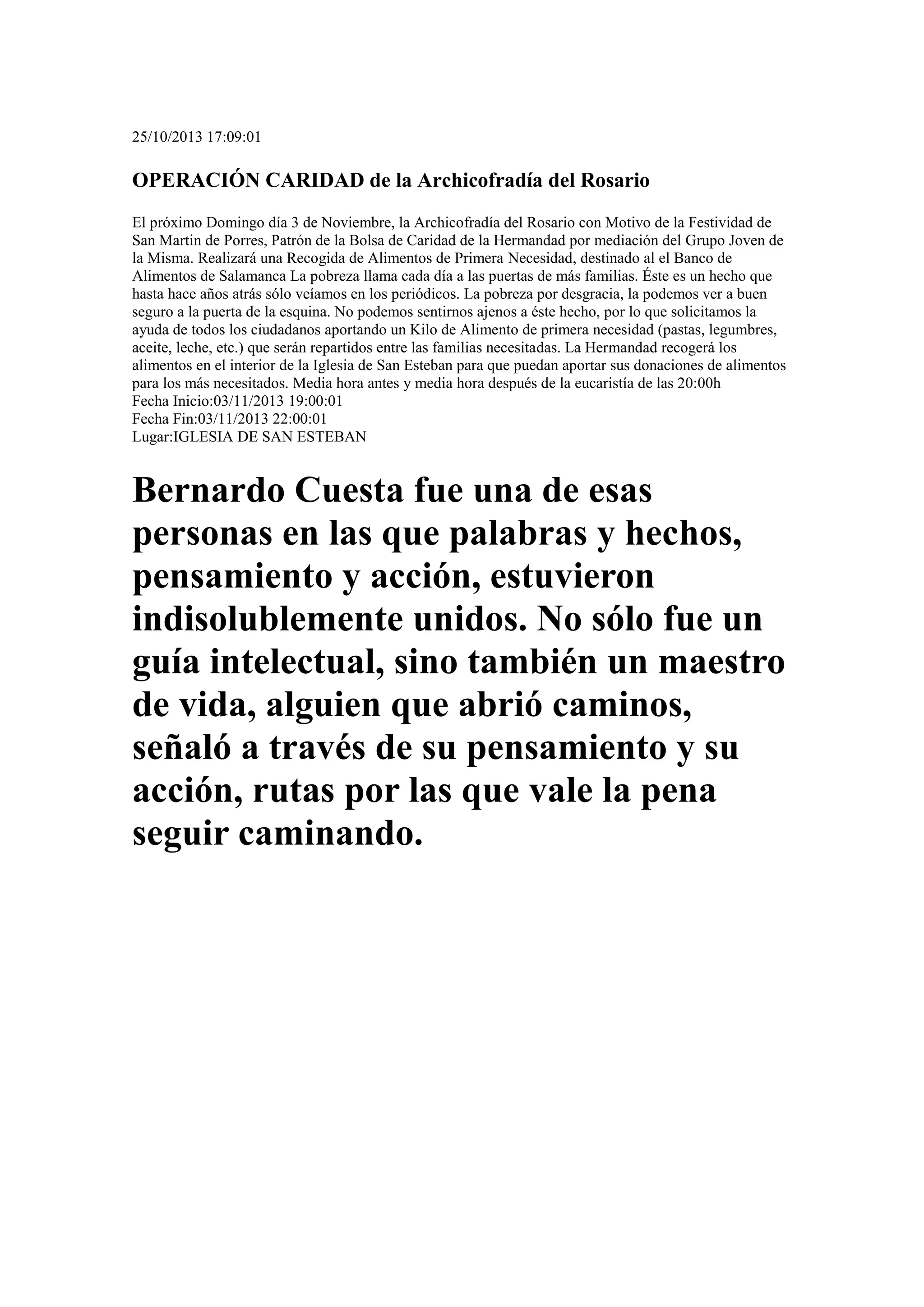 25/10/2013 17:09:01

OPERACIÓN CARIDAD de la Archicofradía del Rosario
El próximo Domingo día 3 de Noviembre, la Archicofradía del Rosario con Motivo de la Festividad de
San Martin de Porres, Patrón de la Bolsa de Caridad de la Hermandad por mediación del Grupo Joven de
la Misma. Realizará una Recogida de Alimentos de Primera Necesidad, destinado al el Banco de
Alimentos de Salamanca La pobreza llama cada día a las puertas de más familias. Éste es un hecho que
hasta hace años atrás sólo veíamos en los periódicos. La pobreza por desgracia, la podemos ver a buen
seguro a la puerta de la esquina. No podemos sentirnos ajenos a éste hecho, por lo que solicitamos la
ayuda de todos los ciudadanos aportando un Kilo de Alimento de primera necesidad (pastas, legumbres,
aceite, leche, etc.) que serán repartidos entre las familias necesitadas. La Hermandad recogerá los
alimentos en el interior de la Iglesia de San Esteban para que puedan aportar sus donaciones de alimentos
para los más necesitados. Media hora antes y media hora después de la eucaristía de las 20:00h
Fecha Inicio:03/11/2013 19:00:01
Fecha Fin:03/11/2013 22:00:01
Lugar:IGLESIA DE SAN ESTEBAN

Bernardo Cuesta fue una de esas
personas en las que palabras y hechos,
pensamiento y acción, estuvieron
indisolublemente unidos. No sólo fue un
guía intelectual, sino también un maestro
de vida, alguien que abrió caminos,
señaló a través de su pensamiento y su
acción, rutas por las que vale la pena
seguir caminando.

 