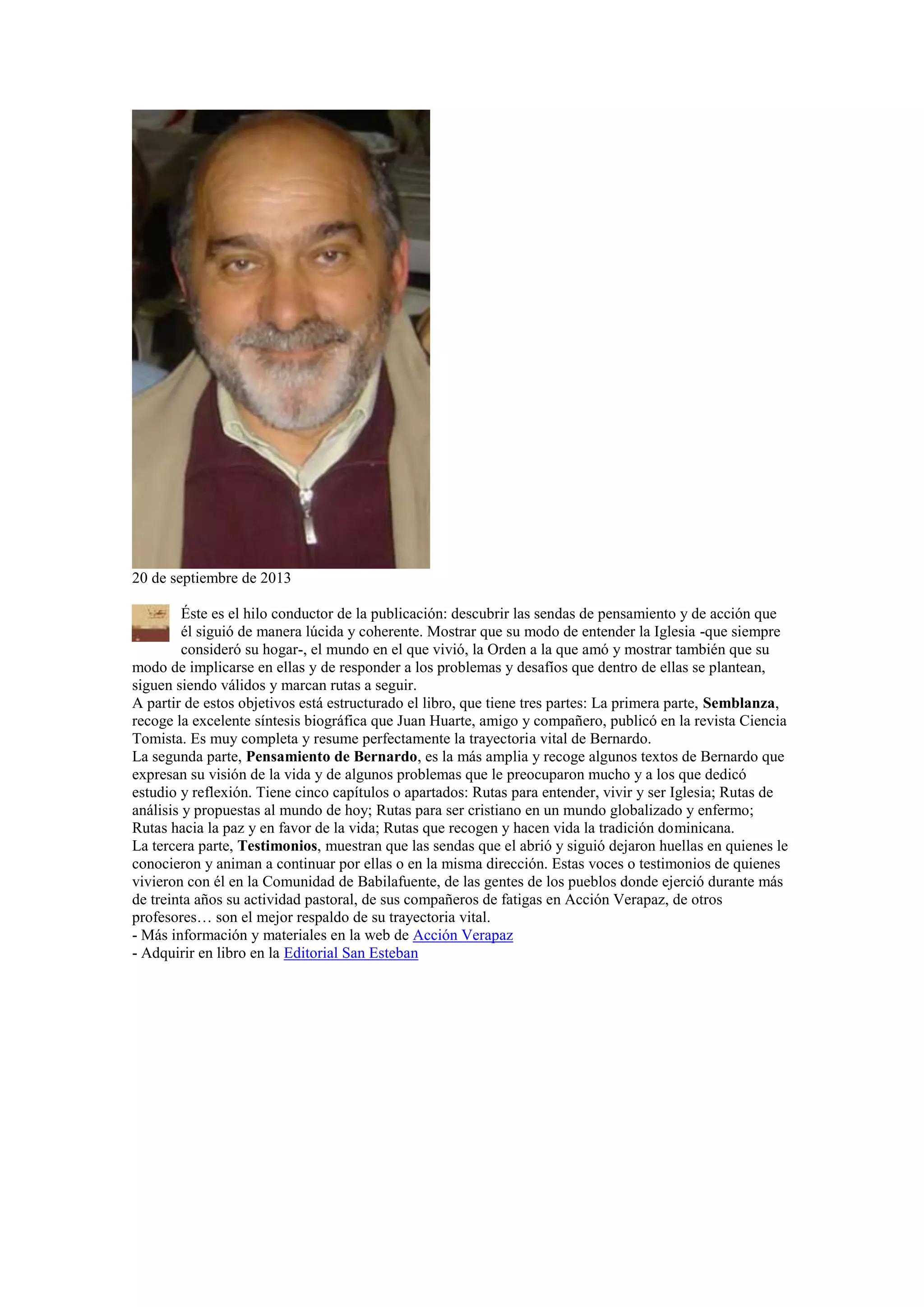 20 de septiembre de 2013
Éste es el hilo conductor de la publicación: descubrir las sendas de pensamiento y de acción que
él siguió de manera lúcida y coherente. Mostrar que su modo de entender la Iglesia -que siempre
consideró su hogar-, el mundo en el que vivió, la Orden a la que amó y mostrar también que su
modo de implicarse en ellas y de responder a los problemas y desafíos que dentro de ellas se plantean,
siguen siendo válidos y marcan rutas a seguir.
A partir de estos objetivos está estructurado el libro, que tiene tres partes: La primera parte, Semblanza,
recoge la excelente síntesis biográfica que Juan Huarte, amigo y compañero, publicó en la revista Ciencia
Tomista. Es muy completa y resume perfectamente la trayectoria vital de Bernardo.
La segunda parte, Pensamiento de Bernardo, es la más amplia y recoge algunos textos de Bernardo que
expresan su visión de la vida y de algunos problemas que le preocuparon mucho y a los que dedicó
estudio y reflexión. Tiene cinco capítulos o apartados: Rutas para entender, vivir y ser Iglesia; Rutas de
análisis y propuestas al mundo de hoy; Rutas para ser cristiano en un mundo globalizado y enfermo;
Rutas hacia la paz y en favor de la vida; Rutas que recogen y hacen vida la tradición dominicana.
La tercera parte, Testimonios, muestran que las sendas que el abrió y siguió dejaron huellas en quienes le
conocieron y animan a continuar por ellas o en la misma dirección. Estas voces o testimonios de quienes
vivieron con él en la Comunidad de Babilafuente, de las gentes de los pueblos donde ejerció durante más
de treinta años su actividad pastoral, de sus compañeros de fatigas en Acción Verapaz, de otros
profesores… son el mejor respaldo de su trayectoria vital.
- Más información y materiales en la web de Acción Verapaz
- Adquirir en libro en la Editorial San Esteban

 