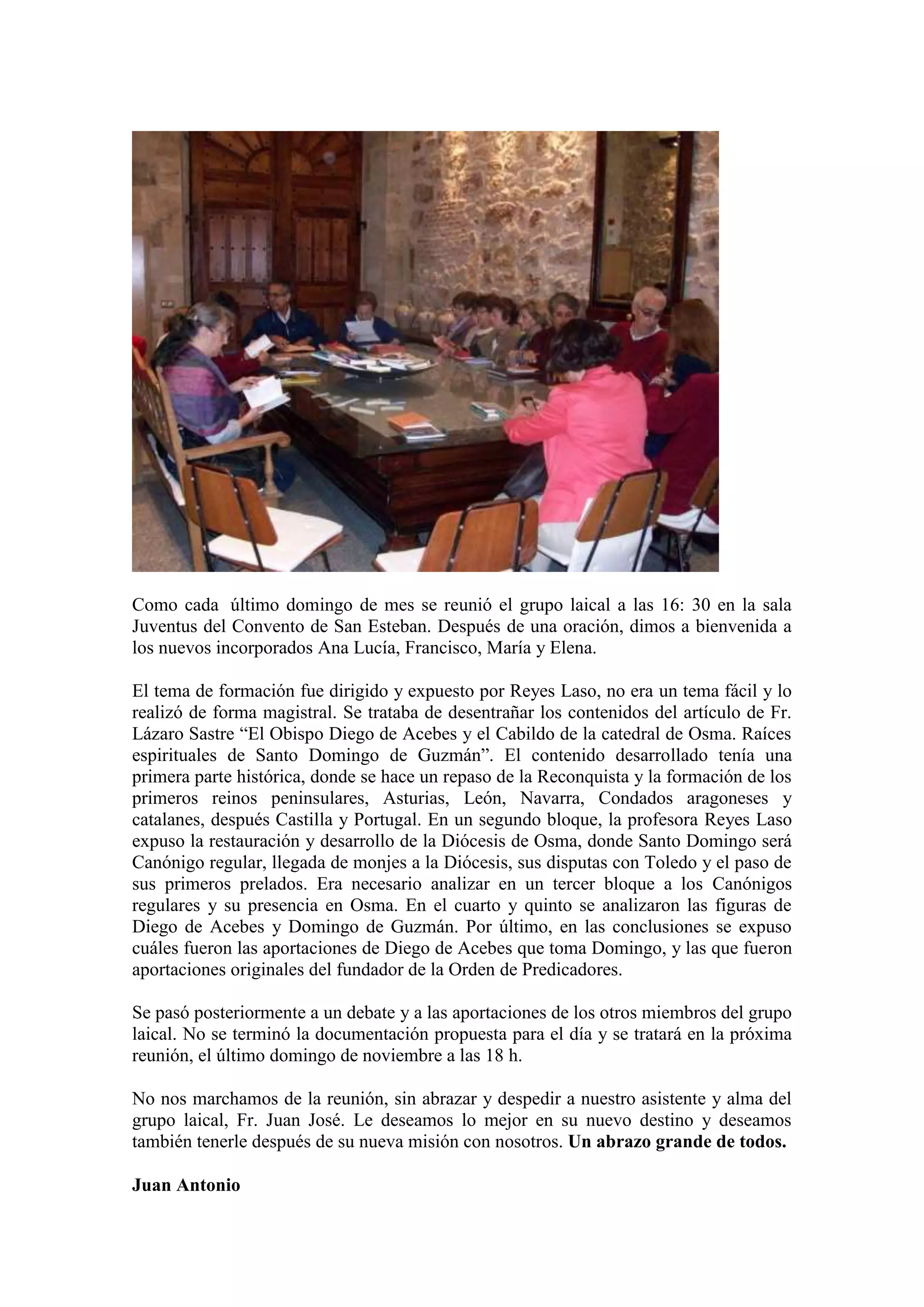 Como cada último domingo de mes se reunió el grupo laical a las 16: 30 en la sala
Juventus del Convento de San Esteban. Después de una oración, dimos a bienvenida a
los nuevos incorporados Ana Lucía, Francisco, María y Elena.
El tema de formación fue dirigido y expuesto por Reyes Laso, no era un tema fácil y lo
realizó de forma magistral. Se trataba de desentrañar los contenidos del artículo de Fr.
Lázaro Sastre “El Obispo Diego de Acebes y el Cabildo de la catedral de Osma. Raíces
espirituales de Santo Domingo de Guzmán”. El contenido desarrollado tenía una
primera parte histórica, donde se hace un repaso de la Reconquista y la formación de los
primeros reinos peninsulares, Asturias, León, Navarra, Condados aragoneses y
catalanes, después Castilla y Portugal. En un segundo bloque, la profesora Reyes Laso
expuso la restauración y desarrollo de la Diócesis de Osma, donde Santo Domingo será
Canónigo regular, llegada de monjes a la Diócesis, sus disputas con Toledo y el paso de
sus primeros prelados. Era necesario analizar en un tercer bloque a los Canónigos
regulares y su presencia en Osma. En el cuarto y quinto se analizaron las figuras de
Diego de Acebes y Domingo de Guzmán. Por último, en las conclusiones se expuso
cuáles fueron las aportaciones de Diego de Acebes que toma Domingo, y las que fueron
aportaciones originales del fundador de la Orden de Predicadores.
Se pasó posteriormente a un debate y a las aportaciones de los otros miembros del grupo
laical. No se terminó la documentación propuesta para el día y se tratará en la próxima
reunión, el último domingo de noviembre a las 18 h.
No nos marchamos de la reunión, sin abrazar y despedir a nuestro asistente y alma del
grupo laical, Fr. Juan José. Le deseamos lo mejor en su nuevo destino y deseamos
también tenerle después de su nueva misión con nosotros. Un abrazo grande de todos.
Juan Antonio

 