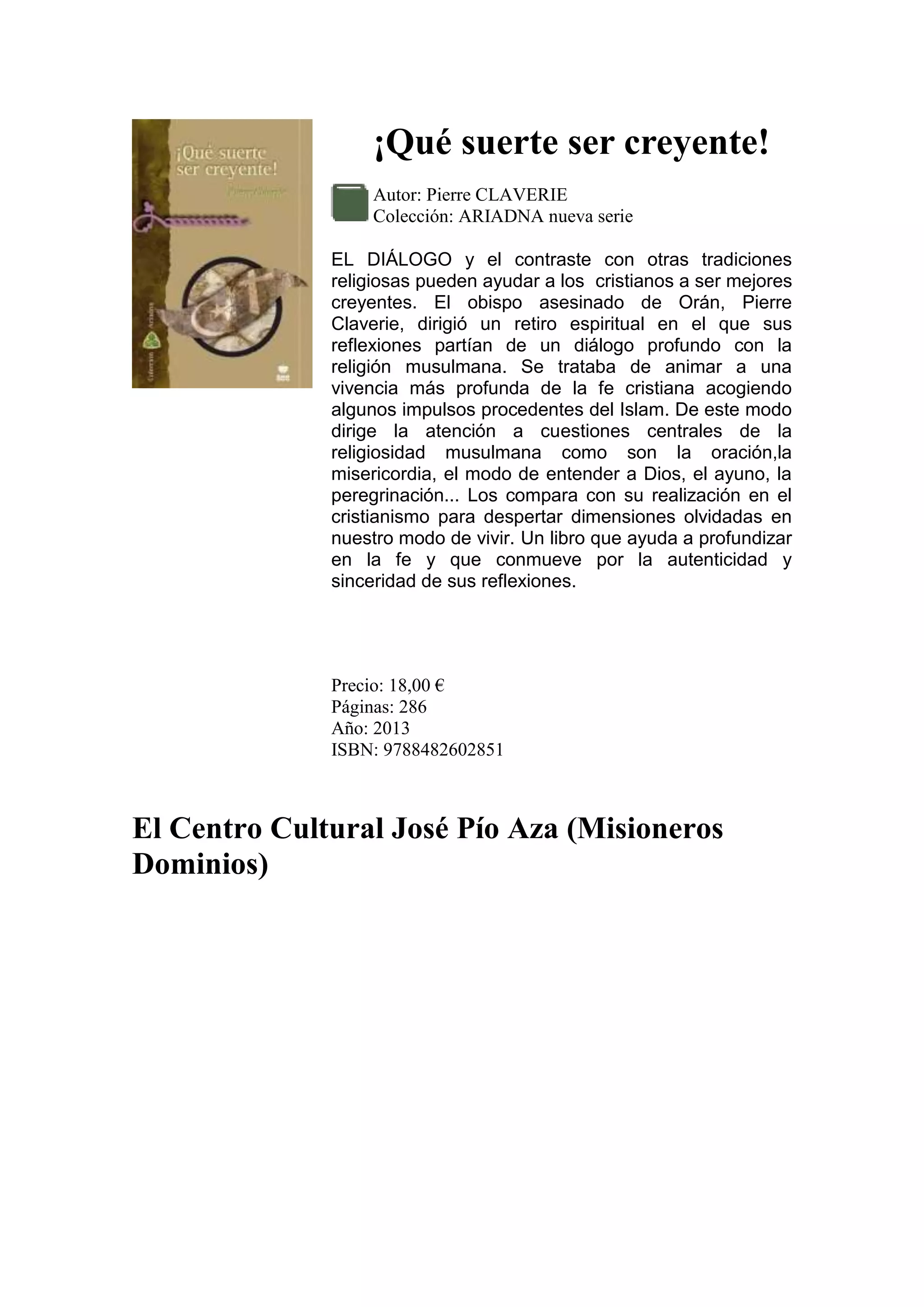 ¡Qué suerte ser creyente!
Autor: Pierre CLAVERIE
Colección: ARIADNA nueva serie
EL DIÁLOGO y el contraste con otras tradiciones
religiosas pueden ayudar a los cristianos a ser mejores
creyentes. El obispo asesinado de Orán, Pierre
Claverie, dirigió un retiro espiritual en el que sus
reflexiones partían de un diálogo profundo con la
religión musulmana. Se trataba de animar a una
vivencia más profunda de la fe cristiana acogiendo
algunos impulsos procedentes del Islam. De este modo
dirige la atención a cuestiones centrales de la
religiosidad musulmana como son la oración,la
misericordia, el modo de entender a Dios, el ayuno, la
peregrinación... Los compara con su realización en el
cristianismo para despertar dimensiones olvidadas en
nuestro modo de vivir. Un libro que ayuda a profundizar
en la fe y que conmueve por la autenticidad y
sinceridad de sus reflexiones.

Precio: 18,00 €
Páginas: 286
Año: 2013
ISBN: 9788482602851

El Centro Cultural José Pío Aza (Misioneros
Dominios)

 
