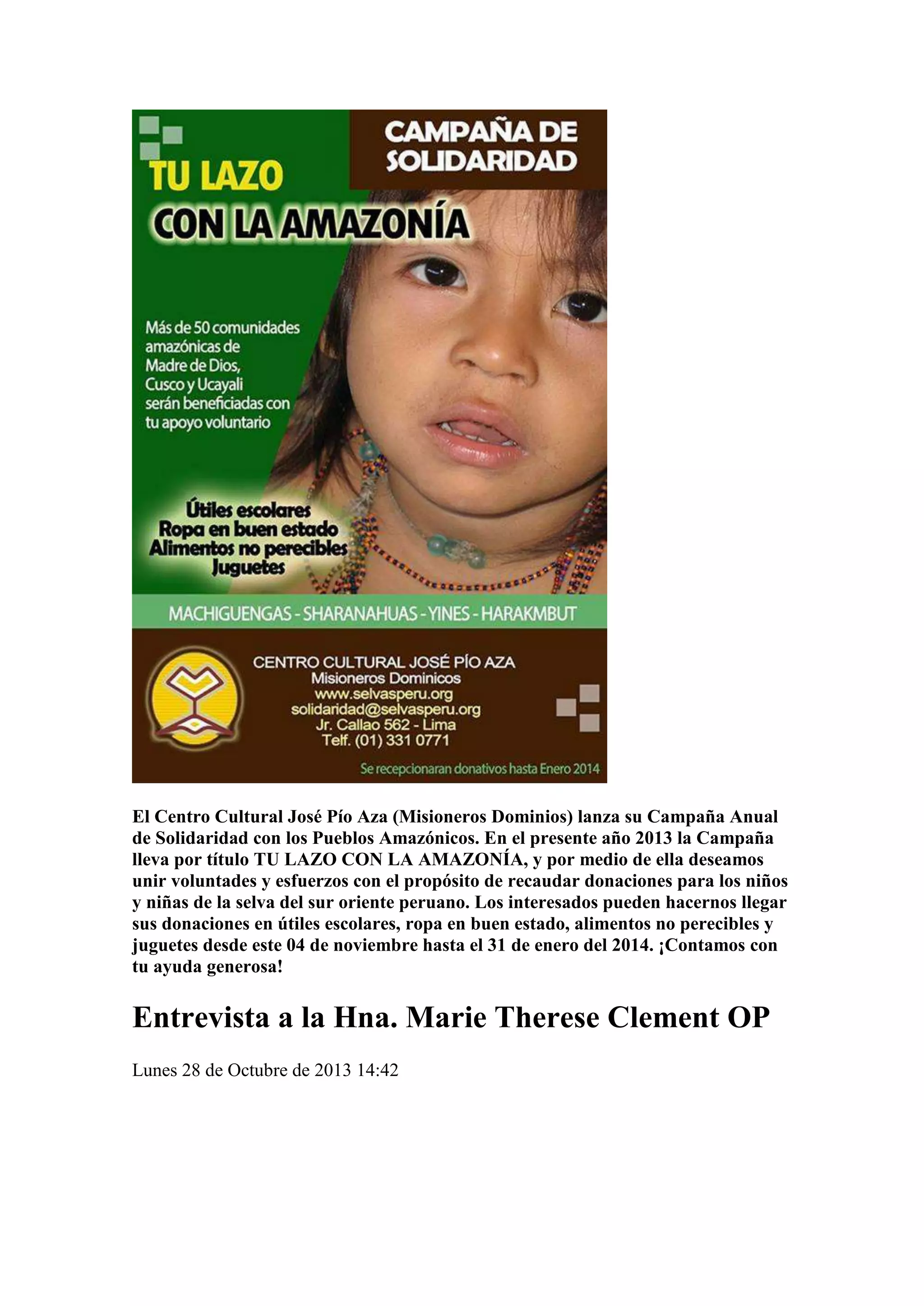 El Centro Cultural José Pío Aza (Misioneros Dominios) lanza su Campaña Anual
de Solidaridad con los Pueblos Amazónicos. En el presente año 2013 la Campaña
lleva por título TU LAZO CON LA AMAZONÍA, y por medio de ella deseamos
unir voluntades y esfuerzos con el propósito de recaudar donaciones para los niños
y niñas de la selva del sur oriente peruano. Los interesados pueden hacernos llegar
sus donaciones en útiles escolares, ropa en buen estado, alimentos no perecibles y
juguetes desde este 04 de noviembre hasta el 31 de enero del 2014. ¡Contamos con
tu ayuda generosa!

Entrevista a la Hna. Marie Therese Clement OP
Lunes 28 de Octubre de 2013 14:42

 