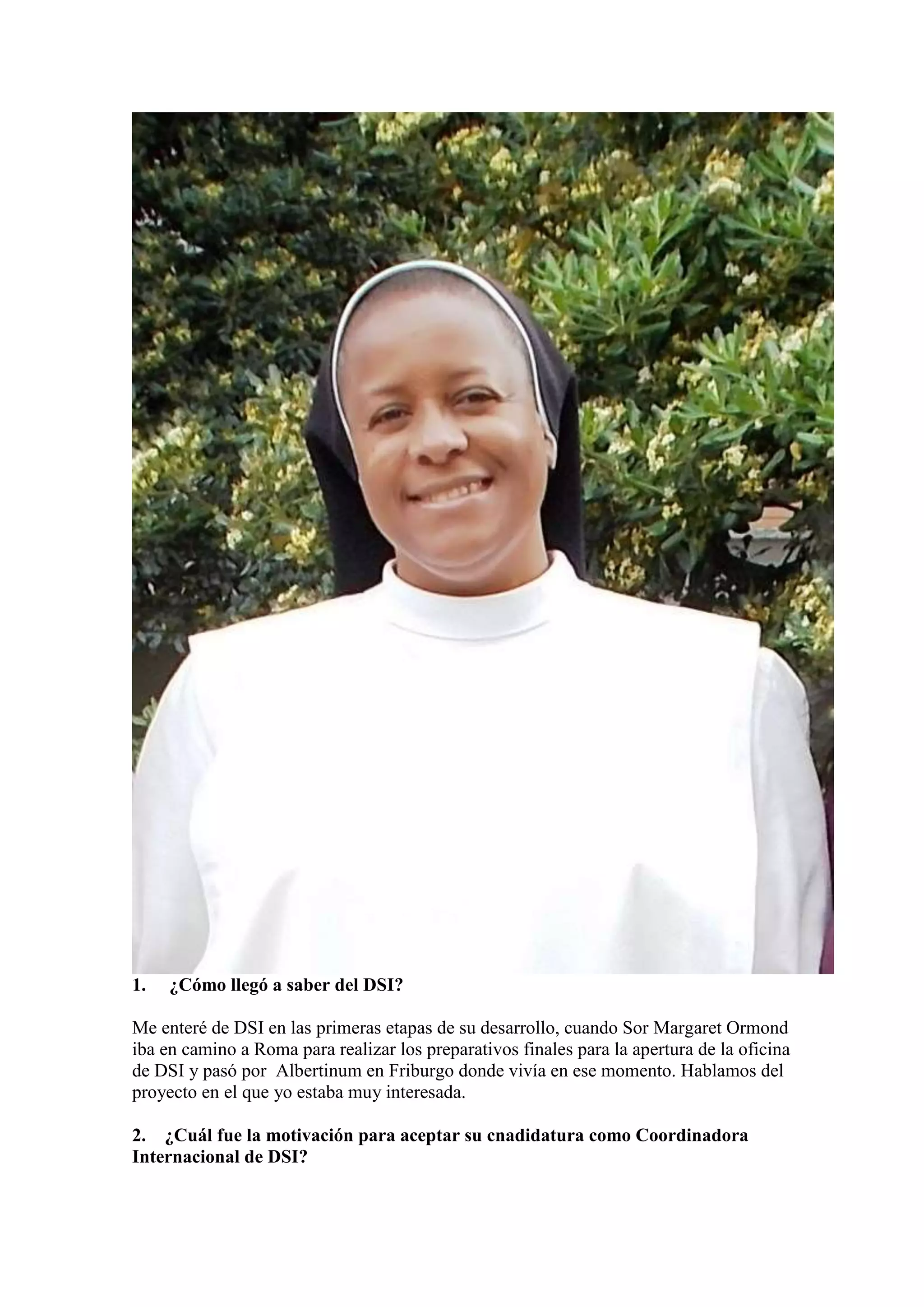 1.

¿Cómo llegó a saber del DSI?

Me enteré de DSI en las primeras etapas de su desarrollo, cuando Sor Margaret Ormond
iba en camino a Roma para realizar los preparativos finales para la apertura de la oficina
de DSI y pasó por Albertinum en Friburgo donde vivía en ese momento. Hablamos del
proyecto en el que yo estaba muy interesada.
2. ¿Cuál fue la motivación para aceptar su cnadidatura como Coordinadora
Internacional de DSI?

 