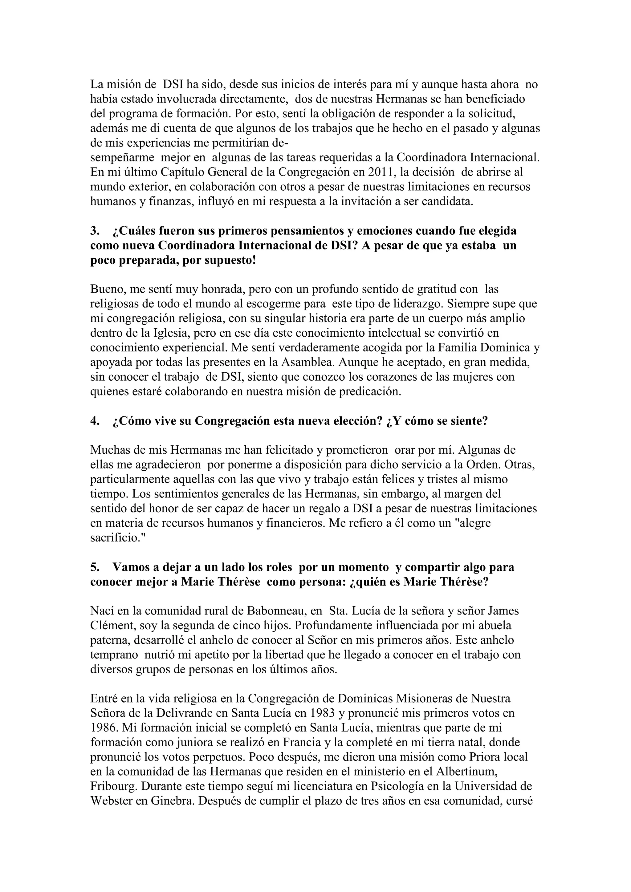 La misión de DSI ha sido, desde sus inicios de interés para mí y aunque hasta ahora no
había estado involucrada directamente, dos de nuestras Hermanas se han beneficiado
del programa de formación. Por esto, sentí la obligación de responder a la solicitud,
además me di cuenta de que algunos de los trabajos que he hecho en el pasado y algunas
de mis experiencias me permitirían desempeñarme mejor en algunas de las tareas requeridas a la Coordinadora Internacional.
En mi último Capítulo General de la Congregación en 2011, la decisión de abrirse al
mundo exterior, en colaboración con otros a pesar de nuestras limitaciones en recursos
humanos y finanzas, influyó en mi respuesta a la invitación a ser candidata.
3. ¿Cuáles fueron sus primeros pensamientos y emociones cuando fue elegida
como nueva Coordinadora Internacional de DSI? A pesar de que ya estaba un
poco preparada, por supuesto!
Bueno, me sentí muy honrada, pero con un profundo sentido de gratitud con las
religiosas de todo el mundo al escogerme para este tipo de liderazgo. Siempre supe que
mi congregación religiosa, con su singular historia era parte de un cuerpo más amplio
dentro de la Iglesia, pero en ese día este conocimiento intelectual se convirtió en
conocimiento experiencial. Me sentí verdaderamente acogida por la Familia Dominica y
apoyada por todas las presentes en la Asamblea. Aunque he aceptado, en gran medida,
sin conocer el trabajo de DSI, siento que conozco los corazones de las mujeres con
quienes estaré colaborando en nuestra misión de predicación.
4. ¿Cómo vive su Congregación esta nueva elección? ¿Y cómo se siente?
Muchas de mis Hermanas me han felicitado y prometieron orar por mí. Algunas de
ellas me agradecieron por ponerme a disposición para dicho servicio a la Orden. Otras,
particularmente aquellas con las que vivo y trabajo están felices y tristes al mismo
tiempo. Los sentimientos generales de las Hermanas, sin embargo, al margen del
sentido del honor de ser capaz de hacer un regalo a DSI a pesar de nuestras limitaciones
en materia de recursos humanos y financieros. Me refiero a él como un "alegre
sacrificio."
5. Vamos a dejar a un lado los roles por un momento y compartir algo para
conocer mejor a Marie Thérèse como persona: ¿quién es Marie Thérèse?
Nací en la comunidad rural de Babonneau, en Sta. Lucía de la señora y señor James
Clément, soy la segunda de cinco hijos. Profundamente influenciada por mi abuela
paterna, desarrollé el anhelo de conocer al Señor en mis primeros años. Este anhelo
temprano nutrió mi apetito por la libertad que he llegado a conocer en el trabajo con
diversos grupos de personas en los últimos años.
Entré en la vida religiosa en la Congregación de Dominicas Misioneras de Nuestra
Señora de la Delivrande en Santa Lucía en 1983 y pronuncié mis primeros votos en
1986. Mi formación inicial se completó en Santa Lucía, mientras que parte de mi
formación como juniora se realizó en Francia y la completé en mi tierra natal, donde
pronuncié los votos perpetuos. Poco después, me dieron una misión como Priora local
en la comunidad de las Hermanas que residen en el ministerio en el Albertinum,
Fribourg. Durante este tiempo seguí mi licenciatura en Psicología en la Universidad de
Webster en Ginebra. Después de cumplir el plazo de tres años en esa comunidad, cursé

 