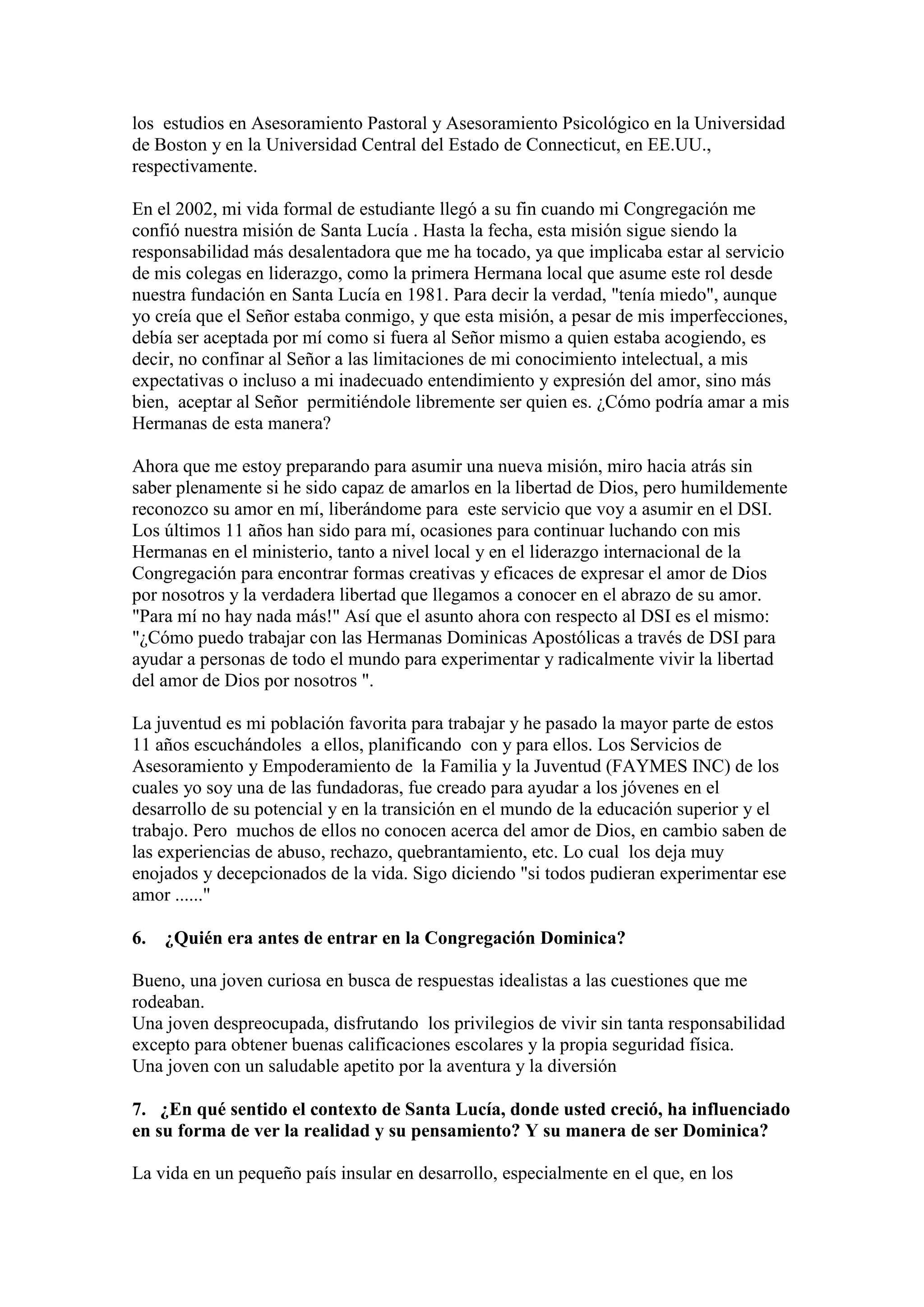 los estudios en Asesoramiento Pastoral y Asesoramiento Psicológico en la Universidad
de Boston y en la Universidad Central del Estado de Connecticut, en EE.UU.,
respectivamente.
En el 2002, mi vida formal de estudiante llegó a su fin cuando mi Congregación me
confió nuestra misión de Santa Lucía . Hasta la fecha, esta misión sigue siendo la
responsabilidad más desalentadora que me ha tocado, ya que implicaba estar al servicio
de mis colegas en liderazgo, como la primera Hermana local que asume este rol desde
nuestra fundación en Santa Lucía en 1981. Para decir la verdad, "tenía miedo", aunque
yo creía que el Señor estaba conmigo, y que esta misión, a pesar de mis imperfecciones,
debía ser aceptada por mí como si fuera al Señor mismo a quien estaba acogiendo, es
decir, no confinar al Señor a las limitaciones de mi conocimiento intelectual, a mis
expectativas o incluso a mi inadecuado entendimiento y expresión del amor, sino más
bien, aceptar al Señor permitiéndole libremente ser quien es. ¿Cómo podría amar a mis
Hermanas de esta manera?
Ahora que me estoy preparando para asumir una nueva misión, miro hacia atrás sin
saber plenamente si he sido capaz de amarlos en la libertad de Dios, pero humildemente
reconozco su amor en mí, liberándome para este servicio que voy a asumir en el DSI.
Los últimos 11 años han sido para mí, ocasiones para continuar luchando con mis
Hermanas en el ministerio, tanto a nivel local y en el liderazgo internacional de la
Congregación para encontrar formas creativas y eficaces de expresar el amor de Dios
por nosotros y la verdadera libertad que llegamos a conocer en el abrazo de su amor.
"Para mí no hay nada más!" Así que el asunto ahora con respecto al DSI es el mismo:
"¿Cómo puedo trabajar con las Hermanas Dominicas Apostólicas a través de DSI para
ayudar a personas de todo el mundo para experimentar y radicalmente vivir la libertad
del amor de Dios por nosotros ".
La juventud es mi población favorita para trabajar y he pasado la mayor parte de estos
11 años escuchándoles a ellos, planificando con y para ellos. Los Servicios de
Asesoramiento y Empoderamiento de la Familia y la Juventud (FAYMES INC) de los
cuales yo soy una de las fundadoras, fue creado para ayudar a los jóvenes en el
desarrollo de su potencial y en la transición en el mundo de la educación superior y el
trabajo. Pero muchos de ellos no conocen acerca del amor de Dios, en cambio saben de
las experiencias de abuso, rechazo, quebrantamiento, etc. Lo cual los deja muy
enojados y decepcionados de la vida. Sigo diciendo "si todos pudieran experimentar ese
amor ......"
6. ¿Quién era antes de entrar en la Congregación Dominica?
Bueno, una joven curiosa en busca de respuestas idealistas a las cuestiones que me
rodeaban.
Una joven despreocupada, disfrutando los privilegios de vivir sin tanta responsabilidad
excepto para obtener buenas calificaciones escolares y la propia seguridad física.
Una joven con un saludable apetito por la aventura y la diversión
7. ¿En qué sentido el contexto de Santa Lucía, donde usted creció, ha influenciado
en su forma de ver la realidad y su pensamiento? Y su manera de ser Dominica?
La vida en un pequeño país insular en desarrollo, especialmente en el que, en los

 