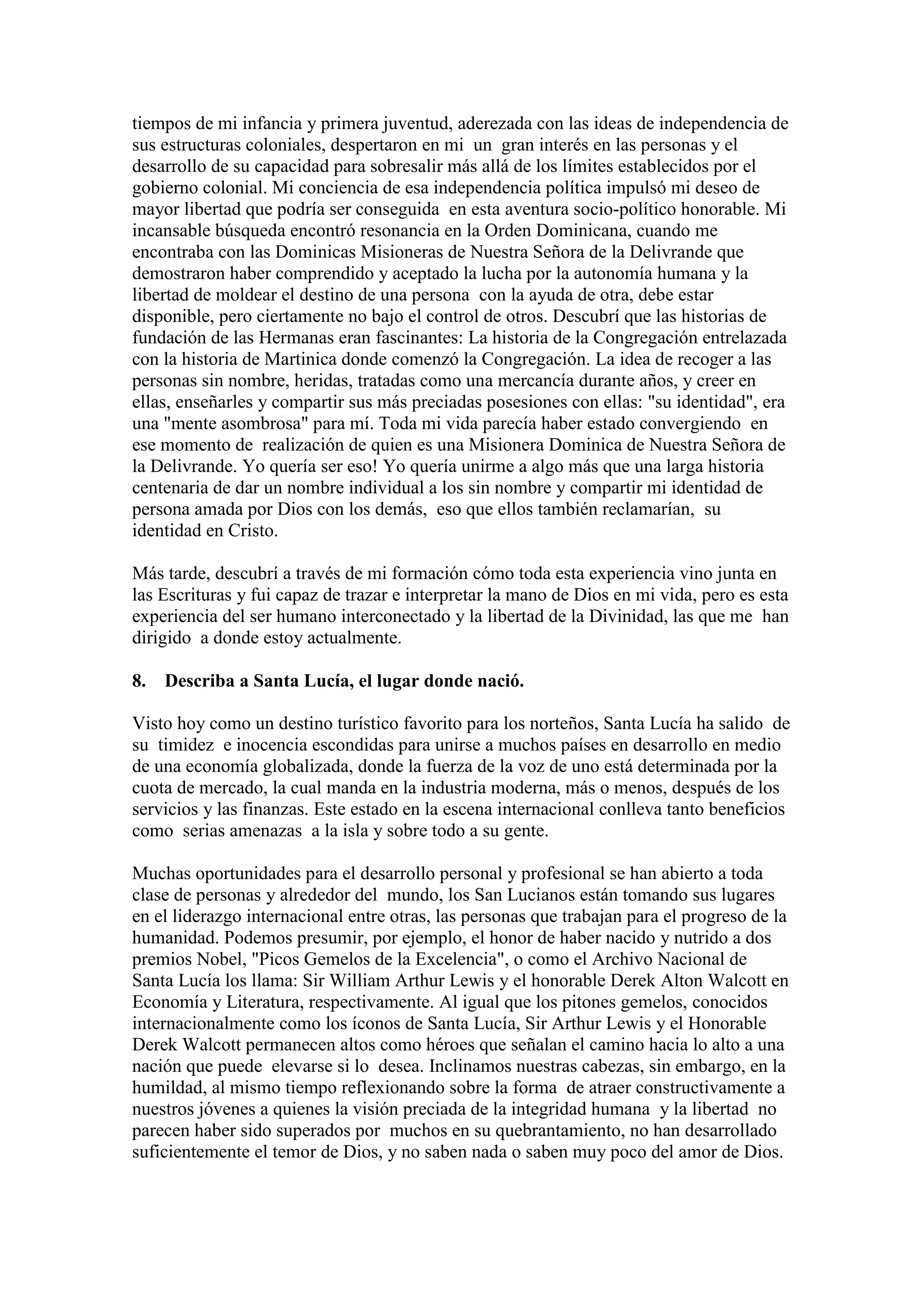 tiempos de mi infancia y primera juventud, aderezada con las ideas de independencia de
sus estructuras coloniales, despertaron en mi un gran interés en las personas y el
desarrollo de su capacidad para sobresalir más allá de los límites establecidos por el
gobierno colonial. Mi conciencia de esa independencia política impulsó mi deseo de
mayor libertad que podría ser conseguida en esta aventura socio-político honorable. Mi
incansable búsqueda encontró resonancia en la Orden Dominicana, cuando me
encontraba con las Dominicas Misioneras de Nuestra Señora de la Delivrande que
demostraron haber comprendido y aceptado la lucha por la autonomía humana y la
libertad de moldear el destino de una persona con la ayuda de otra, debe estar
disponible, pero ciertamente no bajo el control de otros. Descubrí que las historias de
fundación de las Hermanas eran fascinantes: La historia de la Congregación entrelazada
con la historia de Martinica donde comenzó la Congregación. La idea de recoger a las
personas sin nombre, heridas, tratadas como una mercancía durante años, y creer en
ellas, enseñarles y compartir sus más preciadas posesiones con ellas: "su identidad", era
una "mente asombrosa" para mí. Toda mi vida parecía haber estado convergiendo en
ese momento de realización de quien es una Misionera Dominica de Nuestra Señora de
la Delivrande. Yo quería ser eso! Yo quería unirme a algo más que una larga historia
centenaria de dar un nombre individual a los sin nombre y compartir mi identidad de
persona amada por Dios con los demás, eso que ellos también reclamarían, su
identidad en Cristo.
Más tarde, descubrí a través de mi formación cómo toda esta experiencia vino junta en
las Escrituras y fui capaz de trazar e interpretar la mano de Dios en mi vida, pero es esta
experiencia del ser humano interconectado y la libertad de la Divinidad, las que me han
dirigido a donde estoy actualmente.
8. Describa a Santa Lucía, el lugar donde nació.
Visto hoy como un destino turístico favorito para los norteños, Santa Lucía ha salido de
su timidez e inocencia escondidas para unirse a muchos países en desarrollo en medio
de una economía globalizada, donde la fuerza de la voz de uno está determinada por la
cuota de mercado, la cual manda en la industria moderna, más o menos, después de los
servicios y las finanzas. Este estado en la escena internacional conlleva tanto beneficios
como serias amenazas a la isla y sobre todo a su gente.
Muchas oportunidades para el desarrollo personal y profesional se han abierto a toda
clase de personas y alrededor del mundo, los San Lucianos están tomando sus lugares
en el liderazgo internacional entre otras, las personas que trabajan para el progreso de la
humanidad. Podemos presumir, por ejemplo, el honor de haber nacido y nutrido a dos
premios Nobel, "Picos Gemelos de la Excelencia", o como el Archivo Nacional de
Santa Lucía los llama: Sir William Arthur Lewis y el honorable Derek Alton Walcott en
Economía y Literatura, respectivamente. Al igual que los pitones gemelos, conocidos
internacionalmente como los íconos de Santa Lucía, Sir Arthur Lewis y el Honorable
Derek Walcott permanecen altos como héroes que señalan el camino hacia lo alto a una
nación que puede elevarse si lo desea. Inclinamos nuestras cabezas, sin embargo, en la
humildad, al mismo tiempo reflexionando sobre la forma de atraer constructivamente a
nuestros jóvenes a quienes la visión preciada de la integridad humana y la libertad no
parecen haber sido superados por muchos en su quebrantamiento, no han desarrollado
suficientemente el temor de Dios, y no saben nada o saben muy poco del amor de Dios.

 