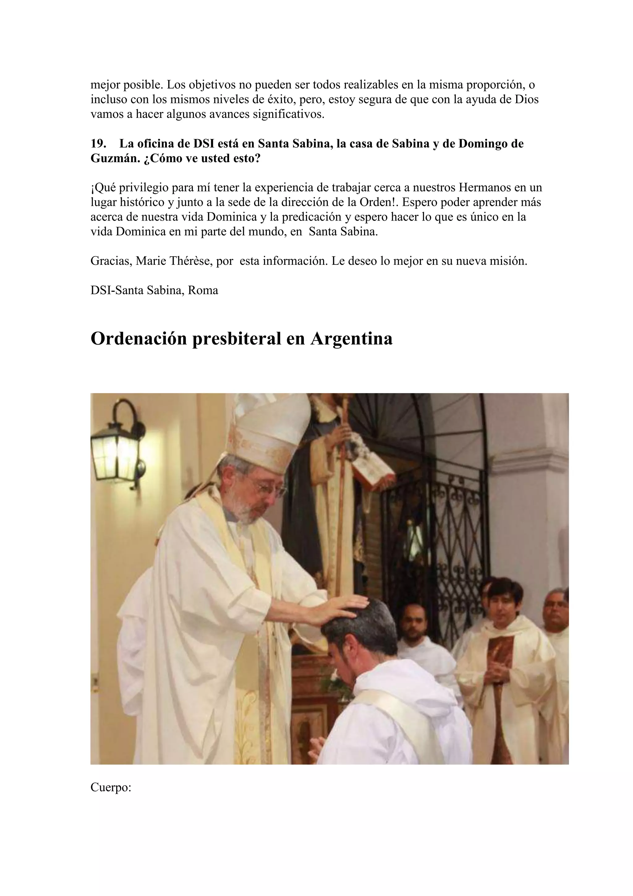 mejor posible. Los objetivos no pueden ser todos realizables en la misma proporción, o
incluso con los mismos niveles de éxito, pero, estoy segura de que con la ayuda de Dios
vamos a hacer algunos avances significativos.
19. La oficina de DSI está en Santa Sabina, la casa de Sabina y de Domingo de
Guzmán. ¿Cómo ve usted esto?
¡Qué privilegio para mí tener la experiencia de trabajar cerca a nuestros Hermanos en un
lugar histórico y junto a la sede de la dirección de la Orden!. Espero poder aprender más
acerca de nuestra vida Dominica y la predicación y espero hacer lo que es único en la
vida Dominica en mi parte del mundo, en Santa Sabina.
Gracias, Marie Thérèse, por esta información. Le deseo lo mejor en su nueva misión.
DSI-Santa Sabina, Roma

Ordenación presbiteral en Argentina

Cuerpo:

 