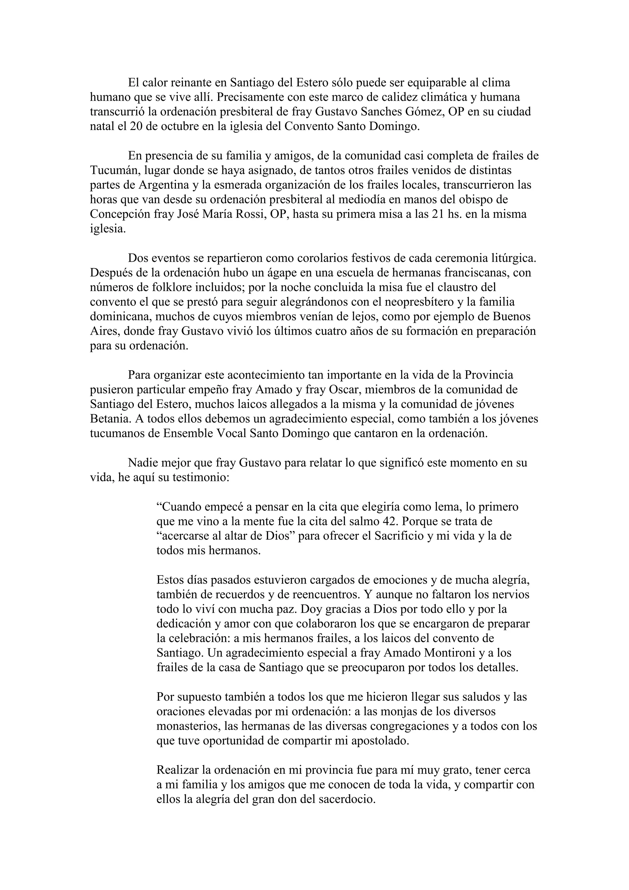 El calor reinante en Santiago del Estero sólo puede ser equiparable al clima
humano que se vive allí. Precisamente con este marco de calidez climática y humana
transcurrió la ordenación presbiteral de fray Gustavo Sanches Gómez, OP en su ciudad
natal el 20 de octubre en la iglesia del Convento Santo Domingo.
En presencia de su familia y amigos, de la comunidad casi completa de frailes de
Tucumán, lugar donde se haya asignado, de tantos otros frailes venidos de distintas
partes de Argentina y la esmerada organización de los frailes locales, transcurrieron las
horas que van desde su ordenación presbiteral al mediodía en manos del obispo de
Concepción fray José María Rossi, OP, hasta su primera misa a las 21 hs. en la misma
iglesia.
Dos eventos se repartieron como corolarios festivos de cada ceremonia litúrgica.
Después de la ordenación hubo un ágape en una escuela de hermanas franciscanas, con
números de folklore incluidos; por la noche concluida la misa fue el claustro del
convento el que se prestó para seguir alegrándonos con el neopresbítero y la familia
dominicana, muchos de cuyos miembros venían de lejos, como por ejemplo de Buenos
Aires, donde fray Gustavo vivió los últimos cuatro años de su formación en preparación
para su ordenación.
Para organizar este acontecimiento tan importante en la vida de la Provincia
pusieron particular empeño fray Amado y fray Oscar, miembros de la comunidad de
Santiago del Estero, muchos laicos allegados a la misma y la comunidad de jóvenes
Betania. A todos ellos debemos un agradecimiento especial, como también a los jóvenes
tucumanos de Ensemble Vocal Santo Domingo que cantaron en la ordenación.
Nadie mejor que fray Gustavo para relatar lo que significó este momento en su
vida, he aquí su testimonio:
“Cuando empecé a pensar en la cita que elegiría como lema, lo primero
que me vino a la mente fue la cita del salmo 42. Porque se trata de
“acercarse al altar de Dios” para ofrecer el Sacrificio y mi vida y la de
todos mis hermanos.
Estos días pasados estuvieron cargados de emociones y de mucha alegría,
también de recuerdos y de reencuentros. Y aunque no faltaron los nervios
todo lo viví con mucha paz. Doy gracias a Dios por todo ello y por la
dedicación y amor con que colaboraron los que se encargaron de preparar
la celebración: a mis hermanos frailes, a los laicos del convento de
Santiago. Un agradecimiento especial a fray Amado Montironi y a los
frailes de la casa de Santiago que se preocuparon por todos los detalles.
Por supuesto también a todos los que me hicieron llegar sus saludos y las
oraciones elevadas por mi ordenación: a las monjas de los diversos
monasterios, las hermanas de las diversas congregaciones y a todos con los
que tuve oportunidad de compartir mi apostolado.
Realizar la ordenación en mi provincia fue para mí muy grato, tener cerca
a mi familia y los amigos que me conocen de toda la vida, y compartir con
ellos la alegría del gran don del sacerdocio.

 