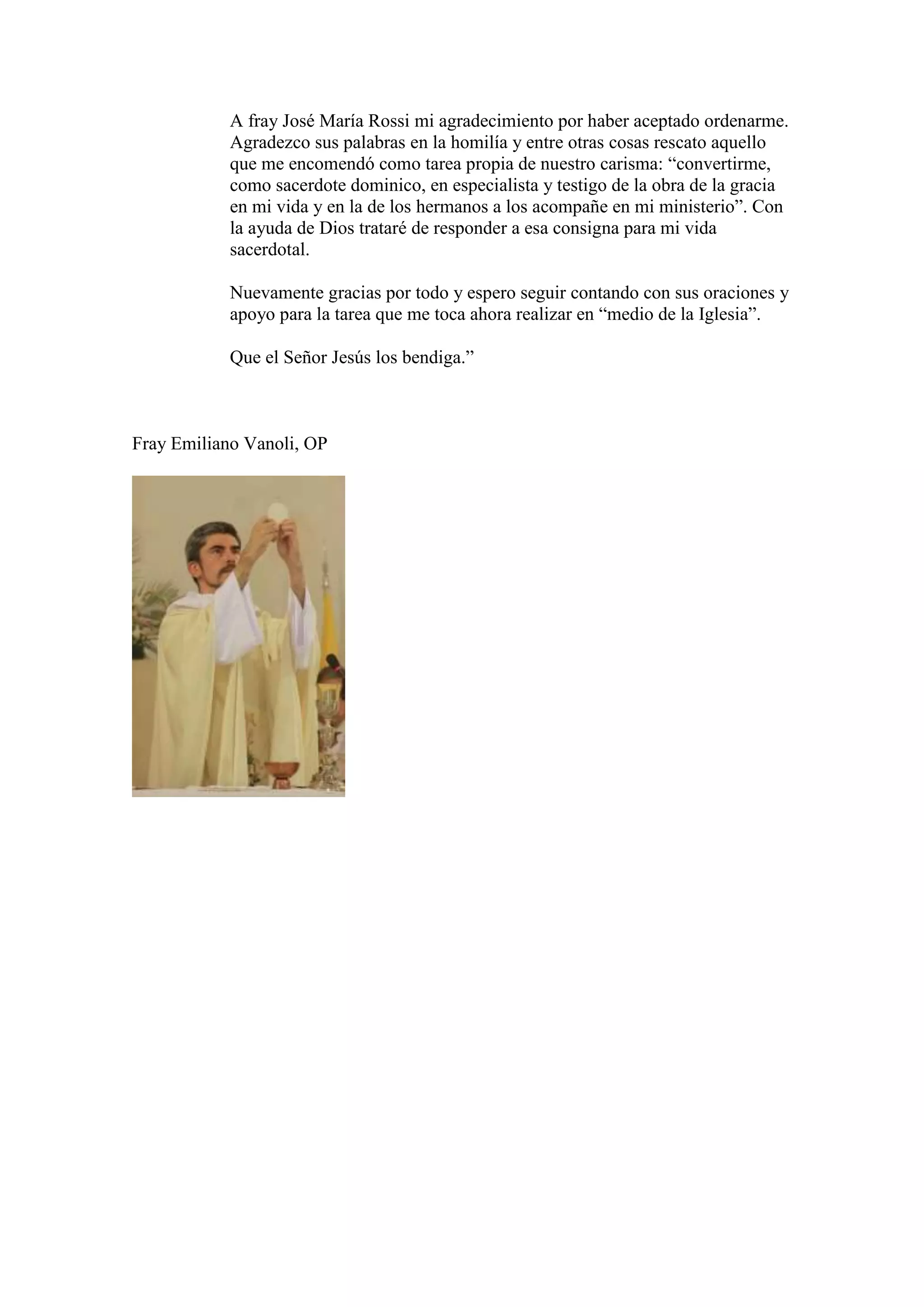 A fray José María Rossi mi agradecimiento por haber aceptado ordenarme.
Agradezco sus palabras en la homilía y entre otras cosas rescato aquello
que me encomendó como tarea propia de nuestro carisma: “convertirme,
como sacerdote dominico, en especialista y testigo de la obra de la gracia
en mi vida y en la de los hermanos a los acompañe en mi ministerio”. Con
la ayuda de Dios trataré de responder a esa consigna para mi vida
sacerdotal.
Nuevamente gracias por todo y espero seguir contando con sus oraciones y
apoyo para la tarea que me toca ahora realizar en “medio de la Iglesia”.
Que el Señor Jesús los bendiga.”

Fray Emiliano Vanoli, OP

 