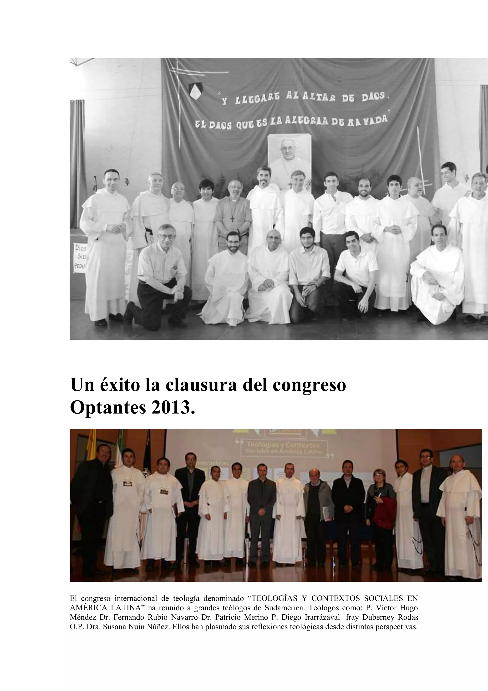 Un éxito la clausura del congreso
Optantes 2013.

El congreso internacional de teología denominado “TEOLOGÍAS Y CONTEXTOS SOCIALES EN
AMÉRICA LATINA” ha reunido a grandes teólogos de Sudamérica. Teólogos como: P. Víctor Hugo
Méndez Dr. Fernando Rubio Navarro Dr. Patricio Merino P. Diego Irarrázaval fray Duberney Rodas
O.P. Dra. Susana Nuin Núñez. Ellos han plasmado sus reflexiones teológicas desde distintas perspectivas.

 
