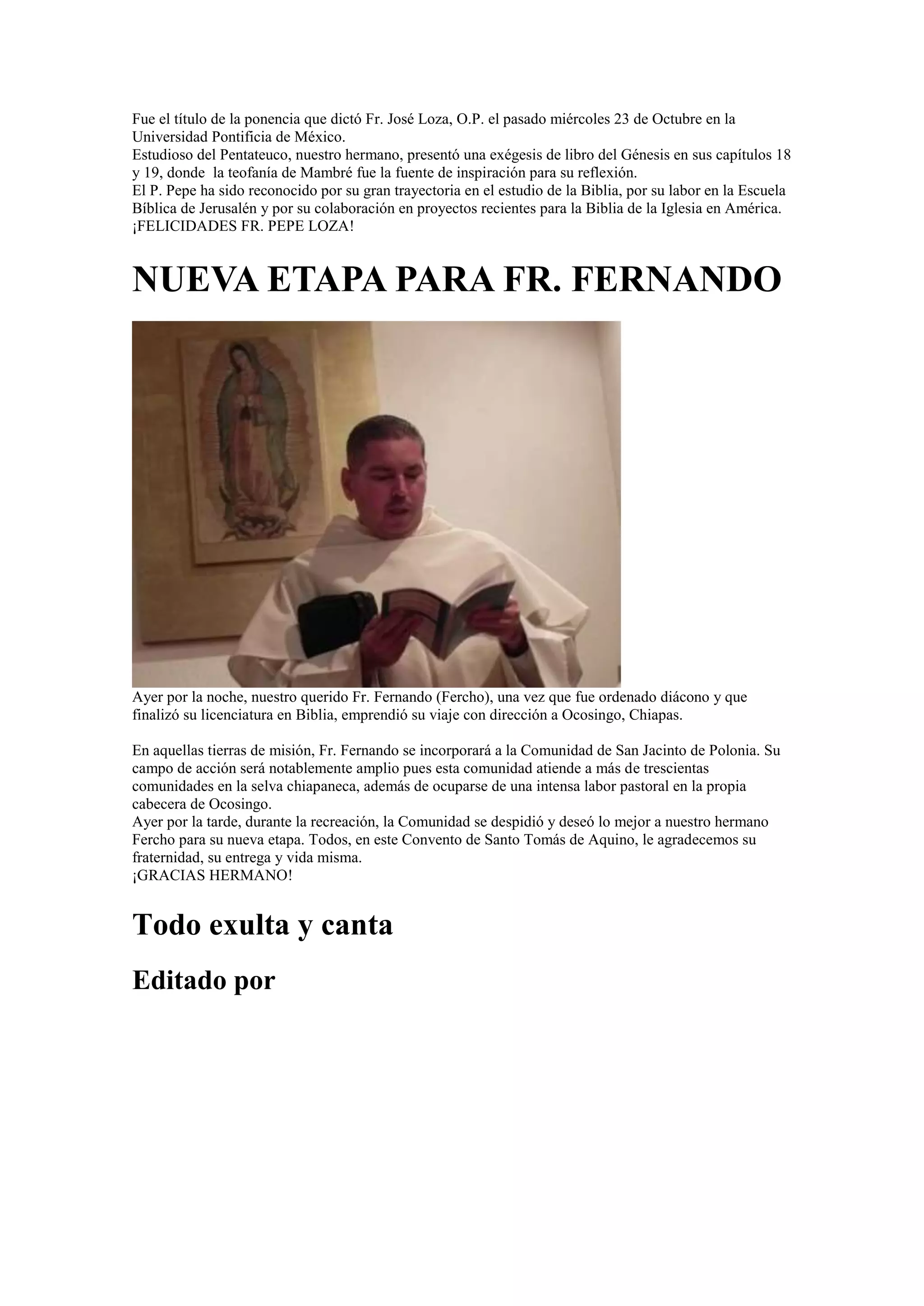 Fue el título de la ponencia que dictó Fr. José Loza, O.P. el pasado miércoles 23 de Octubre en la
Universidad Pontificia de México.
Estudioso del Pentateuco, nuestro hermano, presentó una exégesis de libro del Génesis en sus capítulos 18
y 19, donde la teofanía de Mambré fue la fuente de inspiración para su reflexión.
El P. Pepe ha sido reconocido por su gran trayectoria en el estudio de la Biblia, por su labor en la Escuela
Bíblica de Jerusalén y por su colaboración en proyectos recientes para la Biblia de la Iglesia en América.
¡FELICIDADES FR. PEPE LOZA!

NUEVA ETAPA PARA FR. FERNANDO

Ayer por la noche, nuestro querido Fr. Fernando (Fercho), una vez que fue ordenado diácono y que
finalizó su licenciatura en Biblia, emprendió su viaje con dirección a Ocosingo, Chiapas.
En aquellas tierras de misión, Fr. Fernando se incorporará a la Comunidad de San Jacinto de Polonia. Su
campo de acción será notablemente amplio pues esta comunidad atiende a más de trescientas
comunidades en la selva chiapaneca, además de ocuparse de una intensa labor pastoral en la propia
cabecera de Ocosingo.
Ayer por la tarde, durante la recreación, la Comunidad se despidió y deseó lo mejor a nuestro hermano
Fercho para su nueva etapa. Todos, en este Convento de Santo Tomás de Aquino, le agradecemos su
fraternidad, su entrega y vida misma.
¡GRACIAS HERMANO!

Todo exulta y canta
Editado por

 