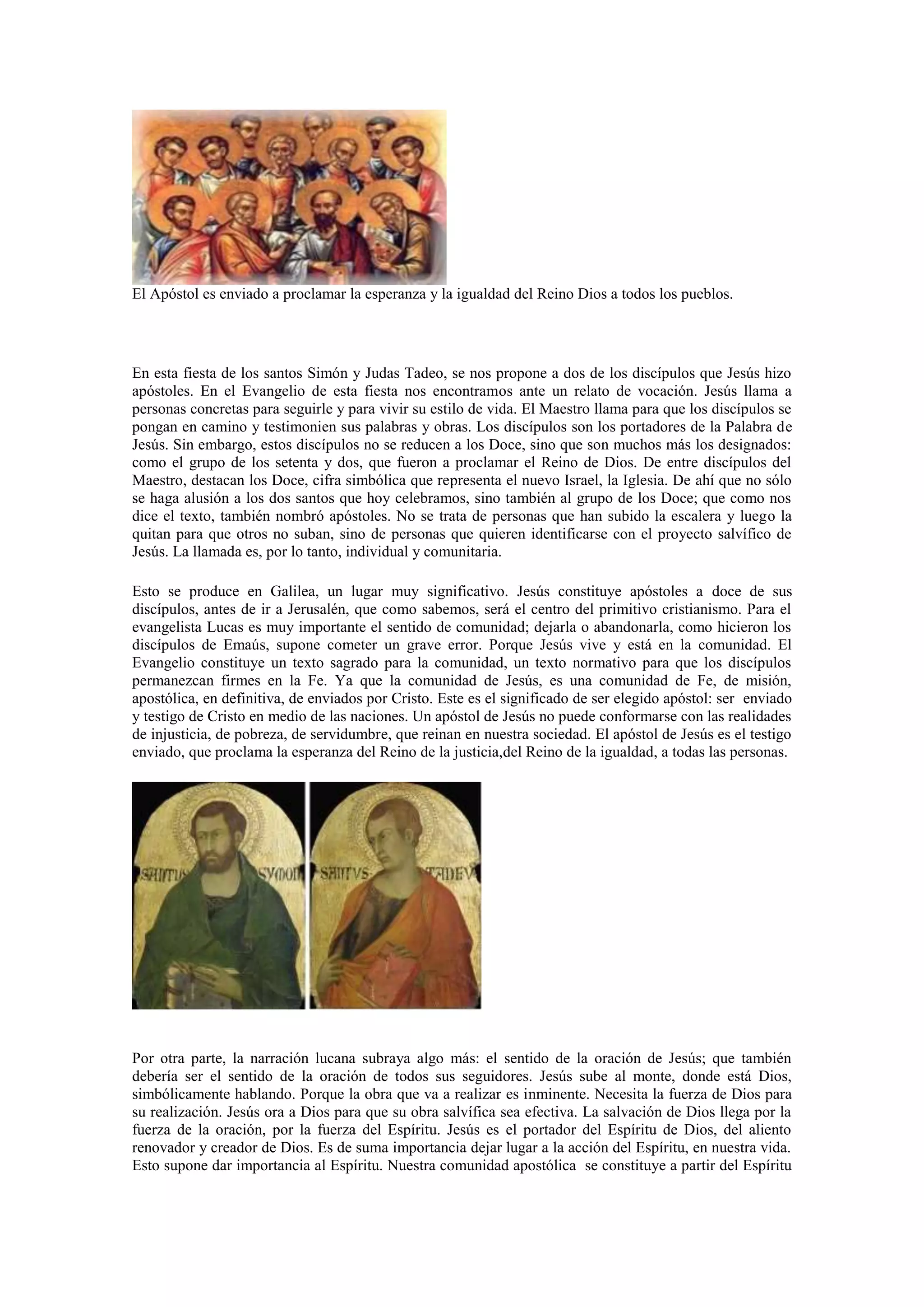 El Apóstol es enviado a proclamar la esperanza y la igualdad del Reino Dios a todos los pueblos.

En esta fiesta de los santos Simón y Judas Tadeo, se nos propone a dos de los discípulos que Jesús hizo
apóstoles. En el Evangelio de esta fiesta nos encontramos ante un relato de vocación. Jesús llama a
personas concretas para seguirle y para vivir su estilo de vida. El Maestro llama para que los discípulos se
pongan en camino y testimonien sus palabras y obras. Los discípulos son los portadores de la Palabra de
Jesús. Sin embargo, estos discípulos no se reducen a los Doce, sino que son muchos más los designados:
como el grupo de los setenta y dos, que fueron a proclamar el Reino de Dios. De entre discípulos del
Maestro, destacan los Doce, cifra simbólica que representa el nuevo Israel, la Iglesia. De ahí que no sólo
se haga alusión a los dos santos que hoy celebramos, sino también al grupo de los Doce; que como nos
dice el texto, también nombró apóstoles. No se trata de personas que han subido la escalera y luego la
quitan para que otros no suban, sino de personas que quieren identificarse con el proyecto salvífico de
Jesús. La llamada es, por lo tanto, individual y comunitaria.
Esto se produce en Galilea, un lugar muy significativo. Jesús constituye apóstoles a doce de sus
discípulos, antes de ir a Jerusalén, que como sabemos, será el centro del primitivo cristianismo. Para el
evangelista Lucas es muy importante el sentido de comunidad; dejarla o abandonarla, como hicieron los
discípulos de Emaús, supone cometer un grave error. Porque Jesús vive y está en la comunidad. El
Evangelio constituye un texto sagrado para la comunidad, un texto normativo para que los discípulos
permanezcan firmes en la Fe. Ya que la comunidad de Jesús, es una comunidad de Fe, de misión,
apostólica, en definitiva, de enviados por Cristo. Este es el significado de ser elegido apóstol: ser enviado
y testigo de Cristo en medio de las naciones. Un apóstol de Jesús no puede conformarse con las realidades
de injusticia, de pobreza, de servidumbre, que reinan en nuestra sociedad. El apóstol de Jesús es el testigo
enviado, que proclama la esperanza del Reino de la justicia,del Reino de la igualdad, a todas las personas.

Por otra parte, la narración lucana subraya algo más: el sentido de la oración de Jesús; que también
debería ser el sentido de la oración de todos sus seguidores. Jesús sube al monte, donde está Dios,
simbólicamente hablando. Porque la obra que va a realizar es inminente. Necesita la fuerza de Dios para
su realización. Jesús ora a Dios para que su obra salvífica sea efectiva. La salvación de Dios llega por la
fuerza de la oración, por la fuerza del Espíritu. Jesús es el portador del Espíritu de Dios, del aliento
renovador y creador de Dios. Es de suma importancia dejar lugar a la acción del Espíritu, en nuestra vida.
Esto supone dar importancia al Espíritu. Nuestra comunidad apostólica se constituye a partir del Espíritu

 