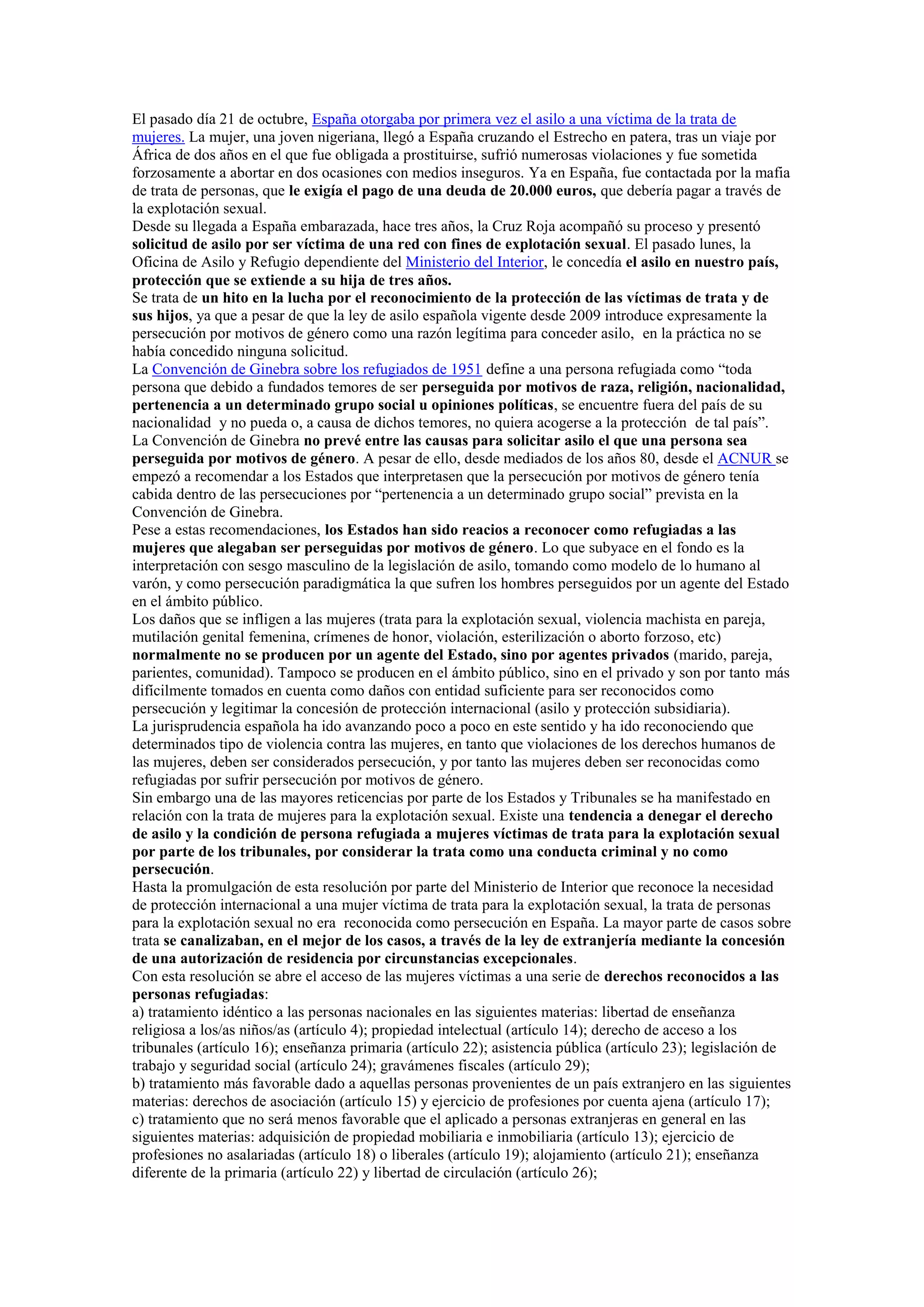 El pasado día 21 de octubre, España otorgaba por primera vez el asilo a una víctima de la trata de
mujeres. La mujer, una joven nigeriana, llegó a España cruzando el Estrecho en patera, tras un viaje por
África de dos años en el que fue obligada a prostituirse, sufrió numerosas violaciones y fue sometida
forzosamente a abortar en dos ocasiones con medios inseguros. Ya en España, fue contactada por la mafia
de trata de personas, que le exigía el pago de una deuda de 20.000 euros, que debería pagar a través de
la explotación sexual.
Desde su llegada a España embarazada, hace tres años, la Cruz Roja acompañó su proceso y presentó
solicitud de asilo por ser víctima de una red con fines de explotación sexual. El pasado lunes, la
Oficina de Asilo y Refugio dependiente del Ministerio del Interior, le concedía el asilo en nuestro país,
protección que se extiende a su hija de tres años.
Se trata de un hito en la lucha por el reconocimiento de la protección de las víctimas de trata y de
sus hijos, ya que a pesar de que la ley de asilo española vigente desde 2009 introduce expresamente la
persecución por motivos de género como una razón legítima para conceder asilo, en la práctica no se
había concedido ninguna solicitud.
La Convención de Ginebra sobre los refugiados de 1951 define a una persona refugiada como “toda
persona que debido a fundados temores de ser perseguida por motivos de raza, religión, nacionalidad,
pertenencia a un determinado grupo social u opiniones políticas, se encuentre fuera del país de su
nacionalidad y no pueda o, a causa de dichos temores, no quiera acogerse a la protección de tal país”.
La Convención de Ginebra no prevé entre las causas para solicitar asilo el que una persona sea
perseguida por motivos de género. A pesar de ello, desde mediados de los años 80, desde el ACNUR se
empezó a recomendar a los Estados que interpretasen que la persecución por motivos de género tenía
cabida dentro de las persecuciones por “pertenencia a un determinado grupo social” prevista en la
Convención de Ginebra.
Pese a estas recomendaciones, los Estados han sido reacios a reconocer como refugiadas a las
mujeres que alegaban ser perseguidas por motivos de género. Lo que subyace en el fondo es la
interpretación con sesgo masculino de la legislación de asilo, tomando como modelo de lo humano al
varón, y como persecución paradigmática la que sufren los hombres perseguidos por un agente del Estado
en el ámbito público.
Los daños que se infligen a las mujeres (trata para la explotación sexual, violencia machista en pareja,
mutilación genital femenina, crímenes de honor, violación, esterilización o aborto forzoso, etc)
normalmente no se producen por un agente del Estado, sino por agentes privados (marido, pareja,
parientes, comunidad). Tampoco se producen en el ámbito público, sino en el privado y son por tanto más
difícilmente tomados en cuenta como daños con entidad suficiente para ser reconocidos como
persecución y legitimar la concesión de protección internacional (asilo y protección subsidiaria).
La jurisprudencia española ha ido avanzando poco a poco en este sentido y ha ido reconociendo que
determinados tipo de violencia contra las mujeres, en tanto que violaciones de los derechos humanos de
las mujeres, deben ser considerados persecución, y por tanto las mujeres deben ser reconocidas como
refugiadas por sufrir persecución por motivos de género.
Sin embargo una de las mayores reticencias por parte de los Estados y Tribunales se ha manifestado en
relación con la trata de mujeres para la explotación sexual. Existe una tendencia a denegar el derecho
de asilo y la condición de persona refugiada a mujeres víctimas de trata para la explotación sexual
por parte de los tribunales, por considerar la trata como una conducta criminal y no como
persecución.
Hasta la promulgación de esta resolución por parte del Ministerio de Interior que reconoce la necesidad
de protección internacional a una mujer víctima de trata para la explotación sexual, la trata de personas
para la explotación sexual no era reconocida como persecución en España. La mayor parte de casos sobre
trata se canalizaban, en el mejor de los casos, a través de la ley de extranjería mediante la concesión
de una autorización de residencia por circunstancias excepcionales.
Con esta resolución se abre el acceso de las mujeres víctimas a una serie de derechos reconocidos a las
personas refugiadas:
a) tratamiento idéntico a las personas nacionales en las siguientes materias: libertad de enseñanza
religiosa a los/as niños/as (artículo 4); propiedad intelectual (artículo 14); derecho de acceso a los
tribunales (artículo 16); enseñanza primaria (artículo 22); asistencia pública (artículo 23); legislación de
trabajo y seguridad social (artículo 24); gravámenes fiscales (artículo 29);
b) tratamiento más favorable dado a aquellas personas provenientes de un país extranjero en las siguientes
materias: derechos de asociación (artículo 15) y ejercicio de profesiones por cuenta ajena (artículo 17);
c) tratamiento que no será menos favorable que el aplicado a personas extranjeras en general en las
siguientes materias: adquisición de propiedad mobiliaria e inmobiliaria (artículo 13); ejercicio de
profesiones no asalariadas (artículo 18) o liberales (artículo 19); alojamiento (artículo 21); enseñanza
diferente de la primaria (artículo 22) y libertad de circulación (artículo 26);

 