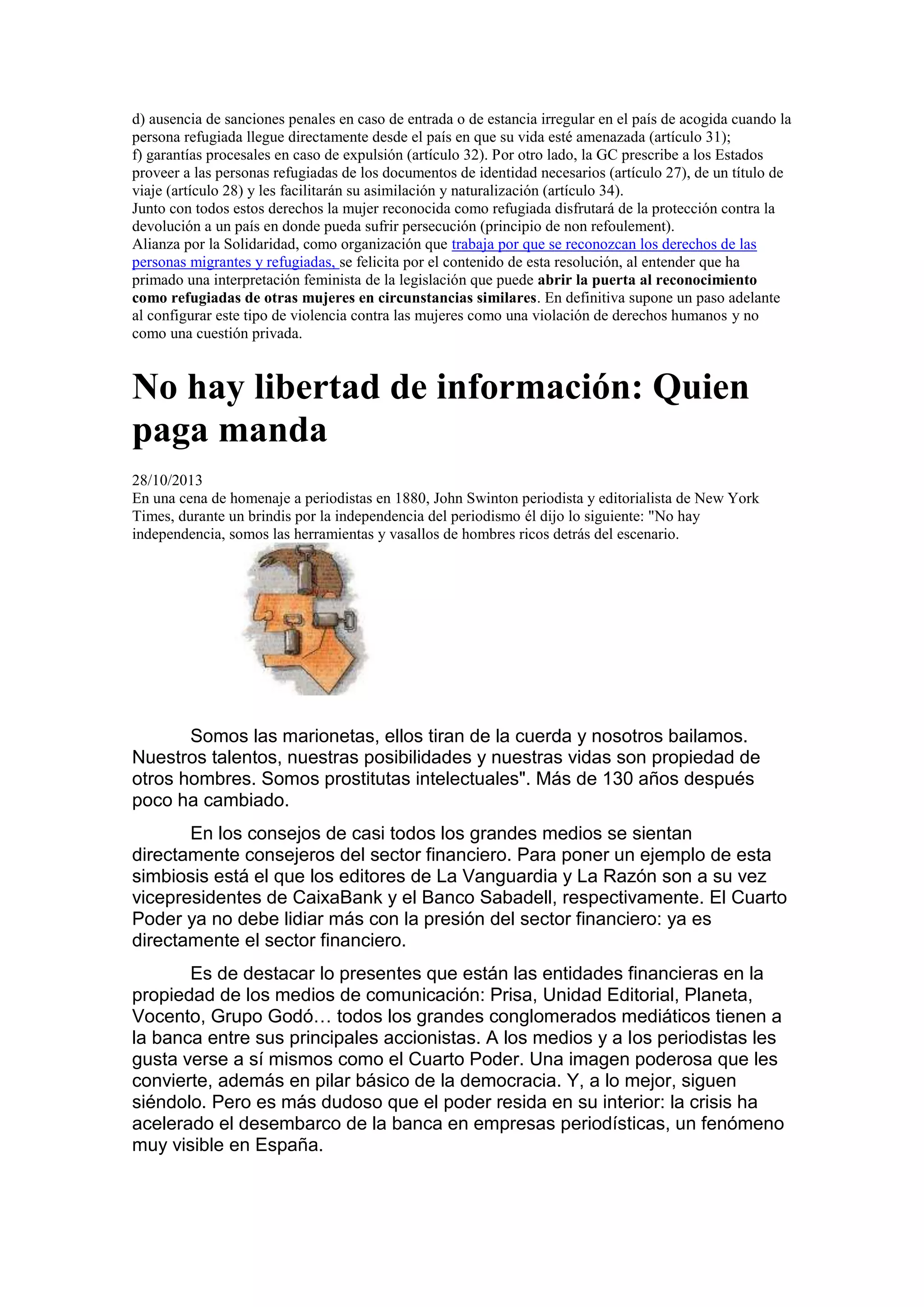 d) ausencia de sanciones penales en caso de entrada o de estancia irregular en el país de acogida cuando la
persona refugiada llegue directamente desde el país en que su vida esté amenazada (artículo 31);
f) garantías procesales en caso de expulsión (artículo 32). Por otro lado, la GC prescribe a los Estados
proveer a las personas refugiadas de los documentos de identidad necesarios (artículo 27), de un título de
viaje (artículo 28) y les facilitarán su asimilación y naturalización (artículo 34).
Junto con todos estos derechos la mujer reconocida como refugiada disfrutará de la protección contra la
devolución a un país en donde pueda sufrir persecución (principio de non refoulement).
Alianza por la Solidaridad, como organización que trabaja por que se reconozcan los derechos de las
personas migrantes y refugiadas, se felicita por el contenido de esta resolución, al entender que ha
primado una interpretación feminista de la legislación que puede abrir la puerta al reconocimiento
como refugiadas de otras mujeres en circunstancias similares. En definitiva supone un paso adelante
al configurar este tipo de violencia contra las mujeres como una violación de derechos humanos y no
como una cuestión privada.

No hay libertad de información: Quien
paga manda
28/10/2013
En una cena de homenaje a periodistas en 1880, John Swinton periodista y editorialista de New York
Times, durante un brindis por la independencia del periodismo él dijo lo siguiente: "No hay
independencia, somos las herramientas y vasallos de hombres ricos detrás del escenario.

Somos las marionetas, ellos tiran de la cuerda y nosotros bailamos.
Nuestros talentos, nuestras posibilidades y nuestras vidas son propiedad de
otros hombres. Somos prostitutas intelectuales". Más de 130 años después
poco ha cambiado.
En los consejos de casi todos los grandes medios se sientan
directamente consejeros del sector financiero. Para poner un ejemplo de esta
simbiosis está el que los editores de La Vanguardia y La Razón son a su vez
vicepresidentes de CaixaBank y el Banco Sabadell, respectivamente. El Cuarto
Poder ya no debe lidiar más con la presión del sector financiero: ya es
directamente el sector financiero.
Es de destacar lo presentes que están las entidades financieras en la
propiedad de los medios de comunicación: Prisa, Unidad Editorial, Planeta,
Vocento, Grupo Godó… todos los grandes conglomerados mediáticos tienen a
la banca entre sus principales accionistas. A los medios y a los periodistas les
gusta verse a sí mismos como el Cuarto Poder. Una imagen poderosa que les
convierte, además en pilar básico de la democracia. Y, a lo mejor, siguen
siéndolo. Pero es más dudoso que el poder resida en su interior: la crisis ha
acelerado el desembarco de la banca en empresas periodísticas, un fenómeno
muy visible en España.

 