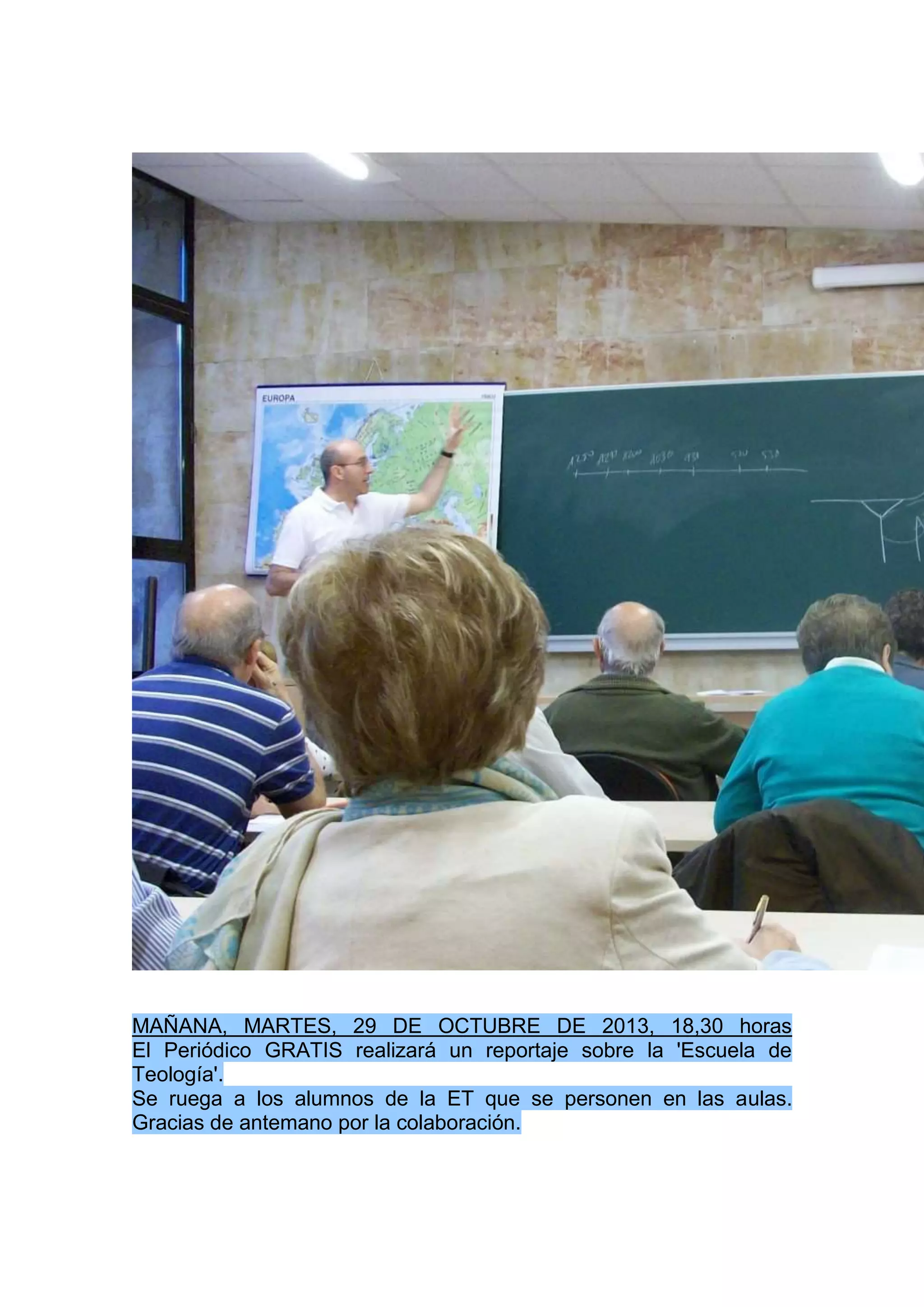MAÑANA, MARTES, 29 DE OCTUBRE DE 2013, 18,30 horas
El Periódico GRATIS realizará un reportaje sobre la 'Escuela de
Teología'.
Se ruega a los alumnos de la ET que se personen en las aulas.
Gracias de antemano por la colaboración.

 