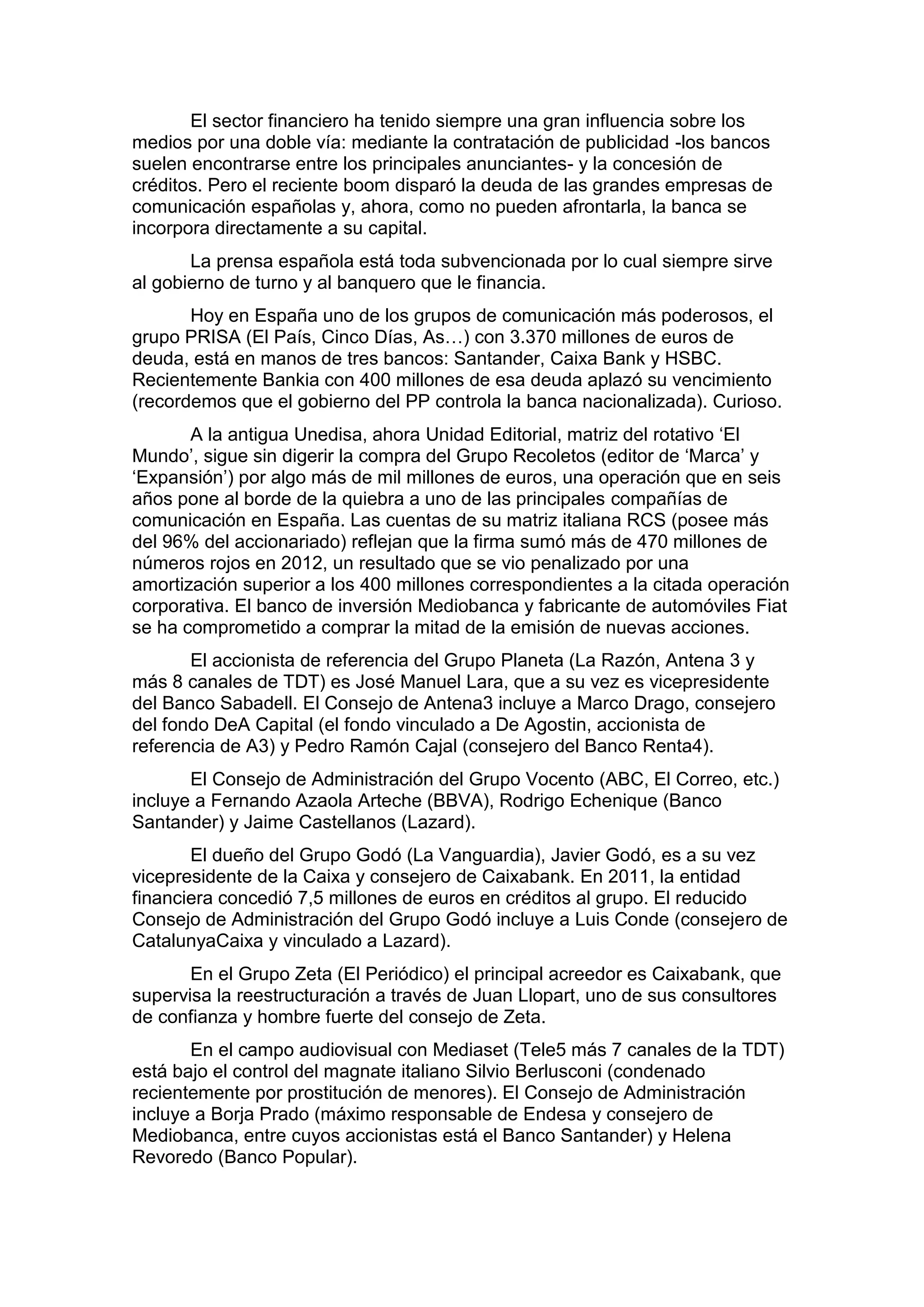 El sector financiero ha tenido siempre una gran influencia sobre los
medios por una doble vía: mediante la contratación de publicidad -los bancos
suelen encontrarse entre los principales anunciantes- y la concesión de
créditos. Pero el reciente boom disparó la deuda de las grandes empresas de
comunicación españolas y, ahora, como no pueden afrontarla, la banca se
incorpora directamente a su capital.
La prensa española está toda subvencionada por lo cual siempre sirve
al gobierno de turno y al banquero que le financia.
Hoy en España uno de los grupos de comunicación más poderosos, el
grupo PRISA (El País, Cinco Días, As…) con 3.370 millones de euros de
deuda, está en manos de tres bancos: Santander, Caixa Bank y HSBC.
Recientemente Bankia con 400 millones de esa deuda aplazó su vencimiento
(recordemos que el gobierno del PP controla la banca nacionalizada). Curioso.
A la antigua Unedisa, ahora Unidad Editorial, matriz del rotativo ‘El
Mundo’, sigue sin digerir la compra del Grupo Recoletos (editor de ‘Marca’ y
‘Expansión’) por algo más de mil millones de euros, una operación que en seis
años pone al borde de la quiebra a uno de las principales compañías de
comunicación en España. Las cuentas de su matriz italiana RCS (posee más
del 96% del accionariado) reflejan que la firma sumó más de 470 millones de
números rojos en 2012, un resultado que se vio penalizado por una
amortización superior a los 400 millones correspondientes a la citada operación
corporativa. El banco de inversión Mediobanca y fabricante de automóviles Fiat
se ha comprometido a comprar la mitad de la emisión de nuevas acciones.
El accionista de referencia del Grupo Planeta (La Razón, Antena 3 y
más 8 canales de TDT) es José Manuel Lara, que a su vez es vicepresidente
del Banco Sabadell. El Consejo de Antena3 incluye a Marco Drago, consejero
del fondo DeA Capital (el fondo vinculado a De Agostin, accionista de
referencia de A3) y Pedro Ramón Cajal (consejero del Banco Renta4).
El Consejo de Administración del Grupo Vocento (ABC, El Correo, etc.)
incluye a Fernando Azaola Arteche (BBVA), Rodrigo Echenique (Banco
Santander) y Jaime Castellanos (Lazard).
El dueño del Grupo Godó (La Vanguardia), Javier Godó, es a su vez
vicepresidente de la Caixa y consejero de Caixabank. En 2011, la entidad
financiera concedió 7,5 millones de euros en créditos al grupo. El reducido
Consejo de Administración del Grupo Godó incluye a Luis Conde (consejero de
CatalunyaCaixa y vinculado a Lazard).
En el Grupo Zeta (El Periódico) el principal acreedor es Caixabank, que
supervisa la reestructuración a través de Juan Llopart, uno de sus consultores
de confianza y hombre fuerte del consejo de Zeta.
En el campo audiovisual con Mediaset (Tele5 más 7 canales de la TDT)
está bajo el control del magnate italiano Silvio Berlusconi (condenado
recientemente por prostitución de menores). El Consejo de Administración
incluye a Borja Prado (máximo responsable de Endesa y consejero de
Mediobanca, entre cuyos accionistas está el Banco Santander) y Helena
Revoredo (Banco Popular).

 