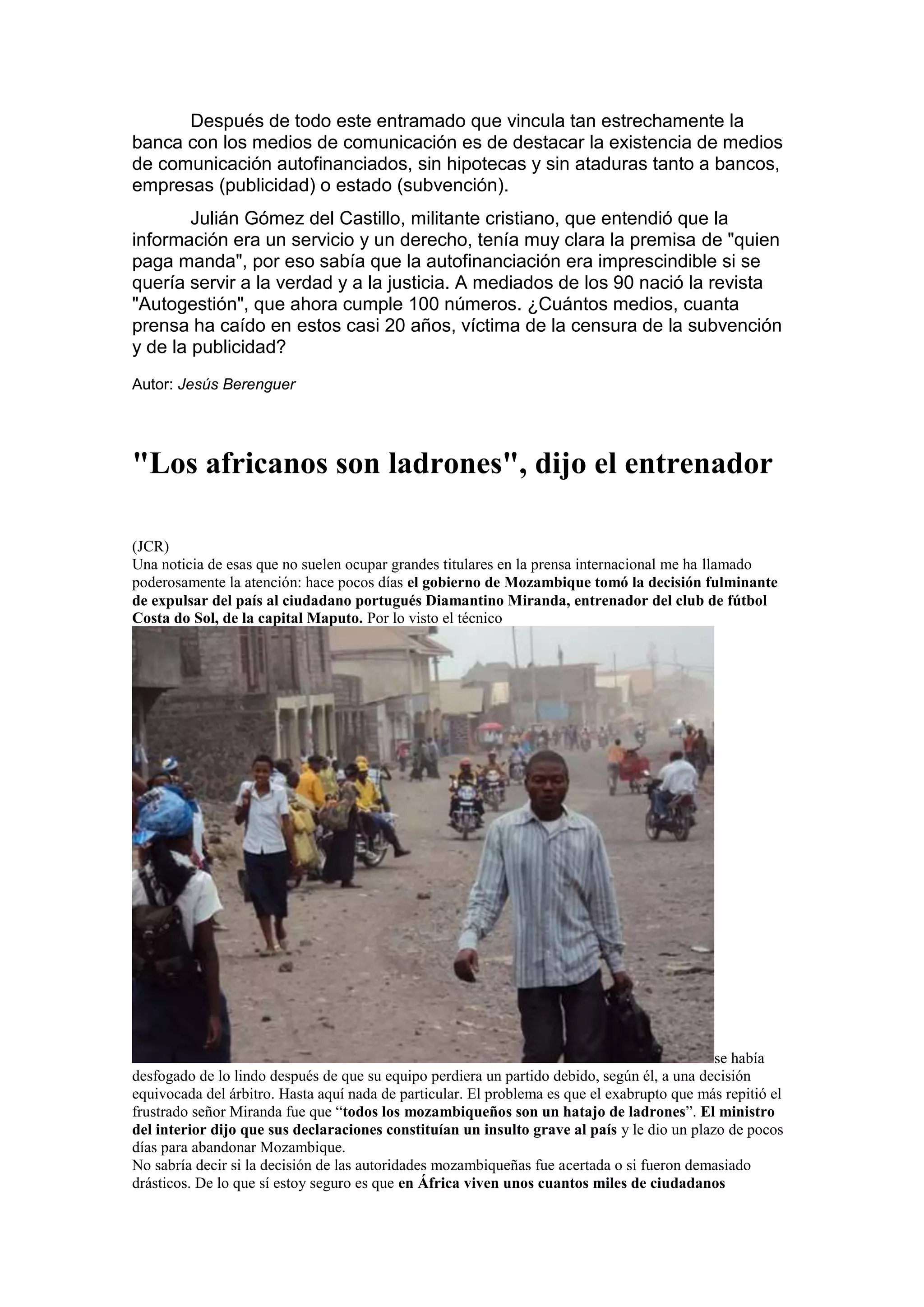 Después de todo este entramado que vincula tan estrechamente la
banca con los medios de comunicación es de destacar la existencia de medios
de comunicación autofinanciados, sin hipotecas y sin ataduras tanto a bancos,
empresas (publicidad) o estado (subvención).
Julián Gómez del Castillo, militante cristiano, que entendió que la
información era un servicio y un derecho, tenía muy clara la premisa de "quien
paga manda", por eso sabía que la autofinanciación era imprescindible si se
quería servir a la verdad y a la justicia. A mediados de los 90 nació la revista
"Autogestión", que ahora cumple 100 números. ¿Cuántos medios, cuanta
prensa ha caído en estos casi 20 años, víctima de la censura de la subvención
y de la publicidad?
Autor: Jesús Berenguer

"Los africanos son ladrones", dijo el entrenador
(JCR)
Una noticia de esas que no suelen ocupar grandes titulares en la prensa internacional me ha llamado
poderosamente la atención: hace pocos días el gobierno de Mozambique tomó la decisión fulminante
de expulsar del país al ciudadano portugués Diamantino Miranda, entrenador del club de fútbol
Costa do Sol, de la capital Maputo. Por lo visto el técnico

se había
desfogado de lo lindo después de que su equipo perdiera un partido debido, según él, a una decisión
equivocada del árbitro. Hasta aquí nada de particular. El problema es que el exabrupto que más repitió el
frustrado señor Miranda fue que “todos los mozambiqueños son un hatajo de ladrones”. El ministro
del interior dijo que sus declaraciones constituían un insulto grave al país y le dio un plazo de pocos
días para abandonar Mozambique.
No sabría decir si la decisión de las autoridades mozambiqueñas fue acertada o si fueron demasiado
drásticos. De lo que sí estoy seguro es que en África viven unos cuantos miles de ciudadanos

 