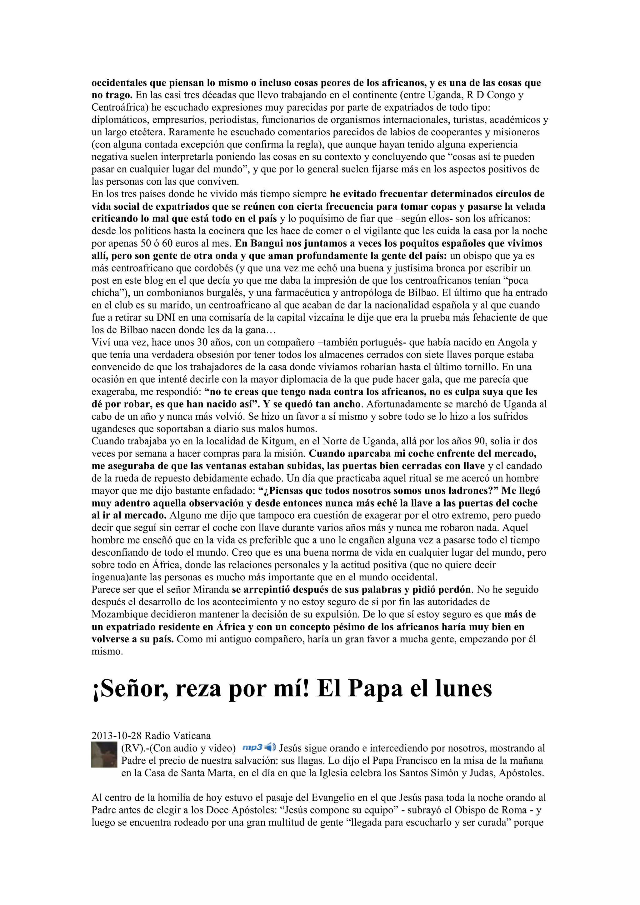 occidentales que piensan lo mismo o incluso cosas peores de los africanos, y es una de las cosas que
no trago. En las casi tres décadas que llevo trabajando en el continente (entre Uganda, R D Congo y
Centroáfrica) he escuchado expresiones muy parecidas por parte de expatriados de todo tipo:
diplomáticos, empresarios, periodistas, funcionarios de organismos internacionales, turistas, académicos y
un largo etcétera. Raramente he escuchado comentarios parecidos de labios de cooperantes y misioneros
(con alguna contada excepción que confirma la regla), que aunque hayan tenido alguna experiencia
negativa suelen interpretarla poniendo las cosas en su contexto y concluyendo que “cosas así te pueden
pasar en cualquier lugar del mundo”, y que por lo general suelen fijarse más en los aspectos positivos de
las personas con las que conviven.
En los tres países donde he vivido más tiempo siempre he evitado frecuentar determinados círculos de
vida social de expatriados que se reúnen con cierta frecuencia para tomar copas y pasarse la velada
criticando lo mal que está todo en el país y lo poquísimo de fiar que –según ellos- son los africanos:
desde los políticos hasta la cocinera que les hace de comer o el vigilante que les cuida la casa por la noche
por apenas 50 ó 60 euros al mes. En Bangui nos juntamos a veces los poquitos españoles que vivimos
allí, pero son gente de otra onda y que aman profundamente la gente del país: un obispo que ya es
más centroafricano que cordobés (y que una vez me echó una buena y justísima bronca por escribir un
post en este blog en el que decía yo que me daba la impresión de que los centroafricanos tenían “poca
chicha”), un combonianos burgalés, y una farmacéutica y antropóloga de Bilbao. El último que ha entrado
en el club es su marido, un centroafricano al que acaban de dar la nacionalidad española y al que cuando
fue a retirar su DNI en una comisaría de la capital vizcaína le dije que era la prueba más fehaciente de que
los de Bilbao nacen donde les da la gana…
Viví una vez, hace unos 30 años, con un compañero –también portugués- que había nacido en Angola y
que tenía una verdadera obsesión por tener todos los almacenes cerrados con siete llaves porque estaba
convencido de que los trabajadores de la casa donde vivíamos robarían hasta el último tornillo. En una
ocasión en que intenté decirle con la mayor diplomacia de la que pude hacer gala, que me parecía que
exageraba, me respondió: “no te creas que tengo nada contra los africanos, no es culpa suya que les
dé por robar, es que han nacido así”. Y se quedó tan ancho. Afortunadamente se marchó de Uganda al
cabo de un año y nunca más volvió. Se hizo un favor a sí mismo y sobre todo se lo hizo a los sufridos
ugandeses que soportaban a diario sus malos humos.
Cuando trabajaba yo en la localidad de Kitgum, en el Norte de Uganda, allá por los años 90, solía ir dos
veces por semana a hacer compras para la misión. Cuando aparcaba mi coche enfrente del mercado,
me aseguraba de que las ventanas estaban subidas, las puertas bien cerradas con llave y el candado
de la rueda de repuesto debidamente echado. Un día que practicaba aquel ritual se me acercó un hombre
mayor que me dijo bastante enfadado: “¿Piensas que todos nosotros somos unos ladrones?” Me llegó
muy adentro aquella observación y desde entonces nunca más eché la llave a las puertas del coche
al ir al mercado. Alguno me dijo que tampoco era cuestión de exagerar por el otro extremo, pero puedo
decir que seguí sin cerrar el coche con llave durante varios años más y nunca me robaron nada. Aquel
hombre me enseñó que en la vida es preferible que a uno le engañen alguna vez a pasarse todo el tiempo
desconfiando de todo el mundo. Creo que es una buena norma de vida en cualquier lugar del mundo, pero
sobre todo en África, donde las relaciones personales y la actitud positiva (que no quiere decir
ingenua)ante las personas es mucho más importante que en el mundo occidental.
Parece ser que el señor Miranda se arrepintió después de sus palabras y pidió perdón. No he seguido
después el desarrollo de los acontecimiento y no estoy seguro de si por fin las autoridades de
Mozambique decidieron mantener la decisión de su expulsión. De lo que sí estoy seguro es que más de
un expatriado residente en África y con un concepto pésimo de los africanos haría muy bien en
volverse a su país. Como mi antiguo compañero, haría un gran favor a mucha gente, empezando por él
mismo.

¡Señor, reza por mí! El Papa el lunes
2013-10-28 Radio Vaticana
(RV).-(Con audio y video)
Jesús sigue orando e intercediendo por nosotros, mostrando al
Padre el precio de nuestra salvación: sus llagas. Lo dijo el Papa Francisco en la misa de la mañana
en la Casa de Santa Marta, en el día en que la Iglesia celebra los Santos Simón y Judas, Apóstoles.
Al centro de la homilía de hoy estuvo el pasaje del Evangelio en el que Jesús pasa toda la noche orando al
Padre antes de elegir a los Doce Apóstoles: “Jesús compone su equipo” - subrayó el Obispo de Roma - y
luego se encuentra rodeado por una gran multitud de gente “llegada para escucharlo y ser curada” porque

 