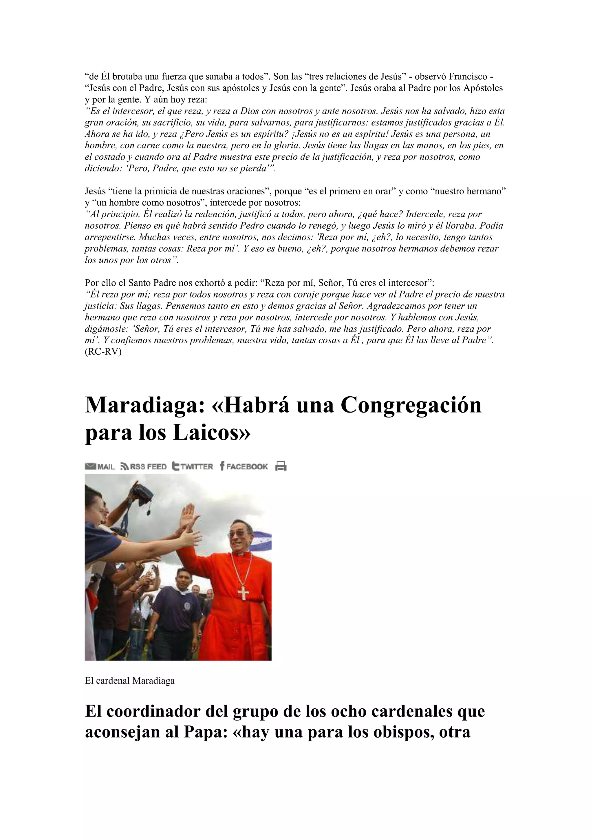 “de Él brotaba una fuerza que sanaba a todos”. Son las “tres relaciones de Jesús” - observó Francisco “Jesús con el Padre, Jesús con sus apóstoles y Jesús con la gente”. Jesús oraba al Padre por los Apóstoles
y por la gente. Y aún hoy reza:
“Es el intercesor, el que reza, y reza a Dios con nosotros y ante nosotros. Jesús nos ha salvado, hizo esta
gran oración, su sacrificio, su vida, para salvarnos, para justificarnos: estamos justificados gracias a Él.
Ahora se ha ido, y reza ¿Pero Jesús es un espíritu? ¡Jesús no es un espíritu! Jesús es una persona, un
hombre, con carne como la nuestra, pero en la gloria. Jesús tiene las llagas en las manos, en los pies, en
el costado y cuando ora al Padre muestra este precio de la justificación, y reza por nosotros, como
diciendo: ‘Pero, Padre, que esto no se pierda'”.
Jesús “tiene la primicia de nuestras oraciones”, porque “es el primero en orar” y como “nuestro hermano”
y “un hombre como nosotros”, intercede por nosotros:
“Al principio, Él realizó la redención, justificó a todos, pero ahora, ¿qué hace? Intercede, reza por
nosotros. Pienso en qué habrá sentido Pedro cuando lo renegó, y luego Jesús lo miró y él lloraba. Podía
arrepentirse. Muchas veces, entre nosotros, nos decimos: 'Reza por mí, ¿eh?, lo necesito, tengo tantos
problemas, tantas cosas: Reza por mí’. Y eso es bueno, ¿eh?, porque nosotros hermanos debemos rezar
los unos por los otros”.
Por ello el Santo Padre nos exhortó a pedir: “Reza por mí, Señor, Tú eres el intercesor”:
“Él reza por mí; reza por todos nosotros y reza con coraje porque hace ver al Padre el precio de nuestra
justicia: Sus llagas. Pensemos tanto en esto y demos gracias al Señor. Agradezcamos por tener un
hermano que reza con nosotros y reza por nosotros, intercede por nosotros. Y hablemos con Jesús,
digámosle: ‘Señor, Tú eres el intercesor, Tú me has salvado, me has justificado. Pero ahora, reza por
mí’. Y confiemos nuestros problemas, nuestra vida, tantas cosas a Él , para que Él las lleve al Padre”.
(RC-RV)

Maradiaga: «Habrá una Congregación
para los Laicos»

El cardenal Maradiaga

El coordinador del grupo de los ocho cardenales que
aconsejan al Papa: «hay una para los obispos, otra

 