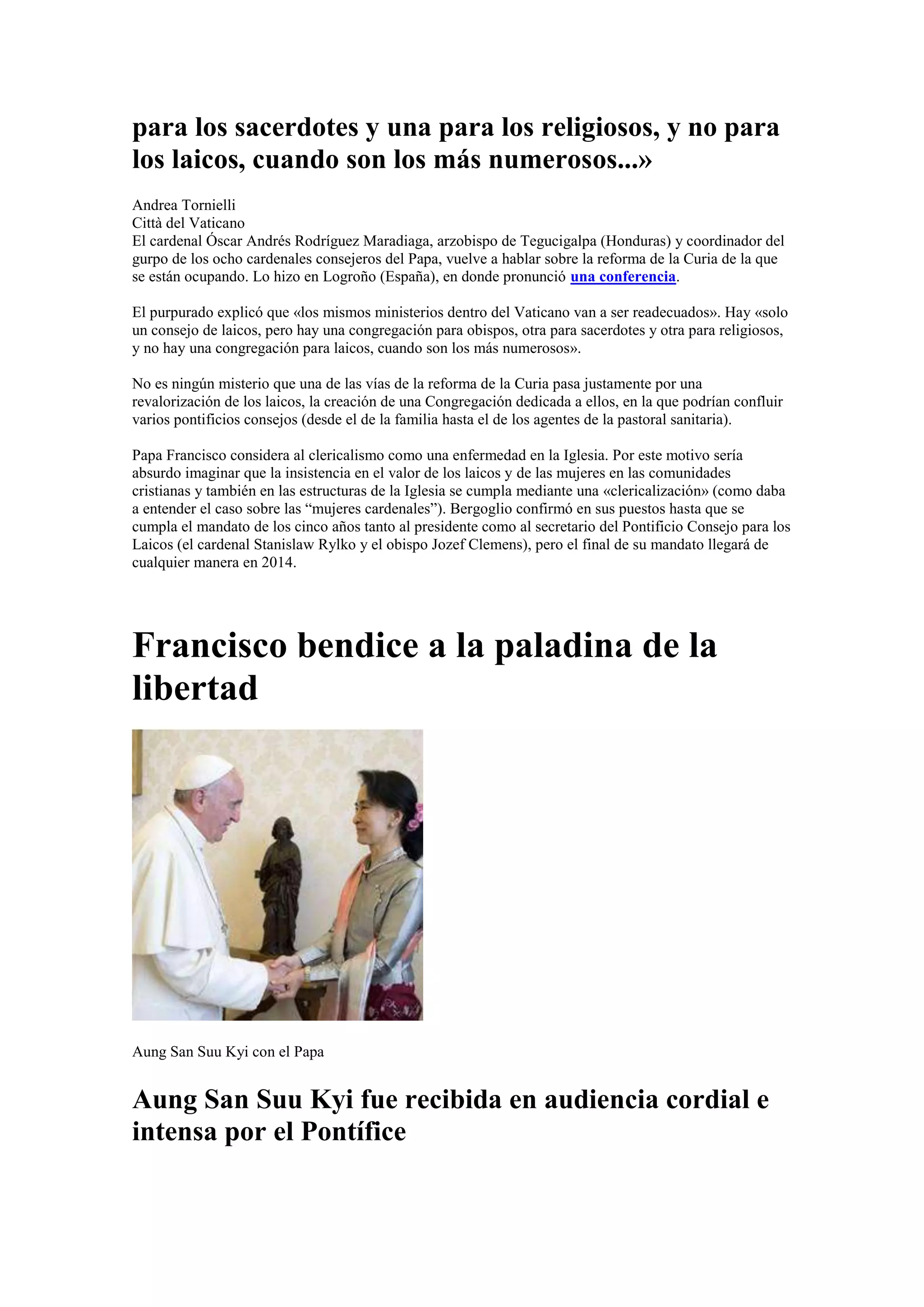para los sacerdotes y una para los religiosos, y no para
los laicos, cuando son los más numerosos...»
Andrea Tornielli
Città del Vaticano
El cardenal Óscar Andrés Rodríguez Maradiaga, arzobispo de Tegucigalpa (Honduras) y coordinador del
gurpo de los ocho cardenales consejeros del Papa, vuelve a hablar sobre la reforma de la Curia de la que
se están ocupando. Lo hizo en Logroño (España), en donde pronunció una conferencia.
El purpurado explicó que «los mismos ministerios dentro del Vaticano van a ser readecuados». Hay «solo
un consejo de laicos, pero hay una congregación para obispos, otra para sacerdotes y otra para religiosos,
y no hay una congregación para laicos, cuando son los más numerosos».
No es ningún misterio que una de las vías de la reforma de la Curia pasa justamente por una
revalorización de los laicos, la creación de una Congregación dedicada a ellos, en la que podrían confluir
varios pontificios consejos (desde el de la familia hasta el de los agentes de la pastoral sanitaria).
Papa Francisco considera al clericalismo como una enfermedad en la Iglesia. Por este motivo sería
absurdo imaginar que la insistencia en el valor de los laicos y de las mujeres en las comunidades
cristianas y también en las estructuras de la Iglesia se cumpla mediante una «clericalización» (como daba
a entender el caso sobre las “mujeres cardenales”). Bergoglio confirmó en sus puestos hasta que se
cumpla el mandato de los cinco años tanto al presidente como al secretario del Pontificio Consejo para los
Laicos (el cardenal Stanislaw Rylko y el obispo Jozef Clemens), pero el final de su mandato llegará de
cualquier manera en 2014.

Francisco bendice a la paladina de la
libertad

Aung San Suu Kyi con el Papa

Aung San Suu Kyi fue recibida en audiencia cordial e
intensa por el Pontífice

 