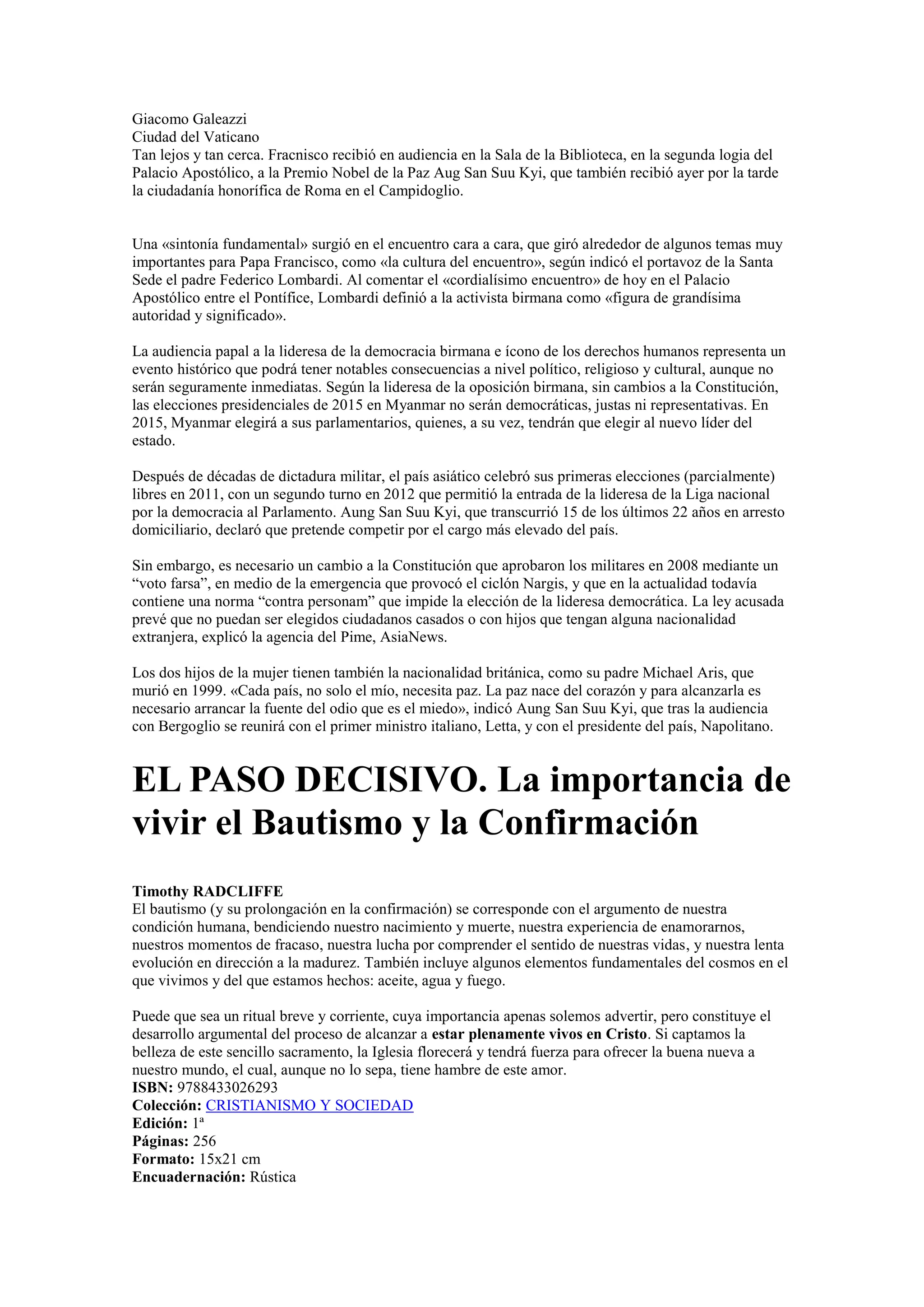Giacomo Galeazzi
Ciudad del Vaticano
Tan lejos y tan cerca. Fracnisco recibió en audiencia en la Sala de la Biblioteca, en la segunda logia del
Palacio Apostólico, a la Premio Nobel de la Paz Aug San Suu Kyi, que también recibió ayer por la tarde
la ciudadanía honorífica de Roma en el Campidoglio.

Una «sintonía fundamental» surgió en el encuentro cara a cara, que giró alrededor de algunos temas muy
importantes para Papa Francisco, como «la cultura del encuentro», según indicó el portavoz de la Santa
Sede el padre Federico Lombardi. Al comentar el «cordialísimo encuentro» de hoy en el Palacio
Apostólico entre el Pontífice, Lombardi definió a la activista birmana como «figura de grandísima
autoridad y significado».
La audiencia papal a la lideresa de la democracia birmana e ícono de los derechos humanos representa un
evento histórico que podrá tener notables consecuencias a nivel político, religioso y cultural, aunque no
serán seguramente inmediatas. Según la lideresa de la oposición birmana, sin cambios a la Constitución,
las elecciones presidenciales de 2015 en Myanmar no serán democráticas, justas ni representativas. En
2015, Myanmar elegirá a sus parlamentarios, quienes, a su vez, tendrán que elegir al nuevo líder del
estado.
Después de décadas de dictadura militar, el país asiático celebró sus primeras elecciones (parcialmente)
libres en 2011, con un segundo turno en 2012 que permitió la entrada de la lideresa de la Liga nacional
por la democracia al Parlamento. Aung San Suu Kyi, que transcurrió 15 de los últimos 22 años en arresto
domiciliario, declaró que pretende competir por el cargo más elevado del país.
Sin embargo, es necesario un cambio a la Constitución que aprobaron los militares en 2008 mediante un
“voto farsa”, en medio de la emergencia que provocó el ciclón Nargis, y que en la actualidad todavía
contiene una norma “contra personam” que impide la elección de la lideresa democrática. La ley acusada
prevé que no puedan ser elegidos ciudadanos casados o con hijos que tengan alguna nacionalidad
extranjera, explicó la agencia del Pime, AsiaNews.
Los dos hijos de la mujer tienen también la nacionalidad británica, como su padre Michael Aris, que
murió en 1999. «Cada país, no solo el mío, necesita paz. La paz nace del corazón y para alcanzarla es
necesario arrancar la fuente del odio que es el miedo», indicó Aung San Suu Kyi, que tras la audiencia
con Bergoglio se reunirá con el primer ministro italiano, Letta, y con el presidente del país, Napolitano.

EL PASO DECISIVO. La importancia de
vivir el Bautismo y la Confirmación
Timothy RADCLIFFE
El bautismo (y su prolongación en la confirmación) se corresponde con el argumento de nuestra
condición humana, bendiciendo nuestro nacimiento y muerte, nuestra experiencia de enamorarnos,
nuestros momentos de fracaso, nuestra lucha por comprender el sentido de nuestras vidas, y nuestra lenta
evolución en dirección a la madurez. También incluye algunos elementos fundamentales del cosmos en el
que vivimos y del que estamos hechos: aceite, agua y fuego.
Puede que sea un ritual breve y corriente, cuya importancia apenas solemos advertir, pero constituye el
desarrollo argumental del proceso de alcanzar a estar plenamente vivos en Cristo. Si captamos la
belleza de este sencillo sacramento, la Iglesia florecerá y tendrá fuerza para ofrecer la buena nueva a
nuestro mundo, el cual, aunque no lo sepa, tiene hambre de este amor.
ISBN: 9788433026293
Colección: CRISTIANISMO Y SOCIEDAD
Edición: 1ª
Páginas: 256
Formato: 15x21 cm
Encuadernación: Rústica

 