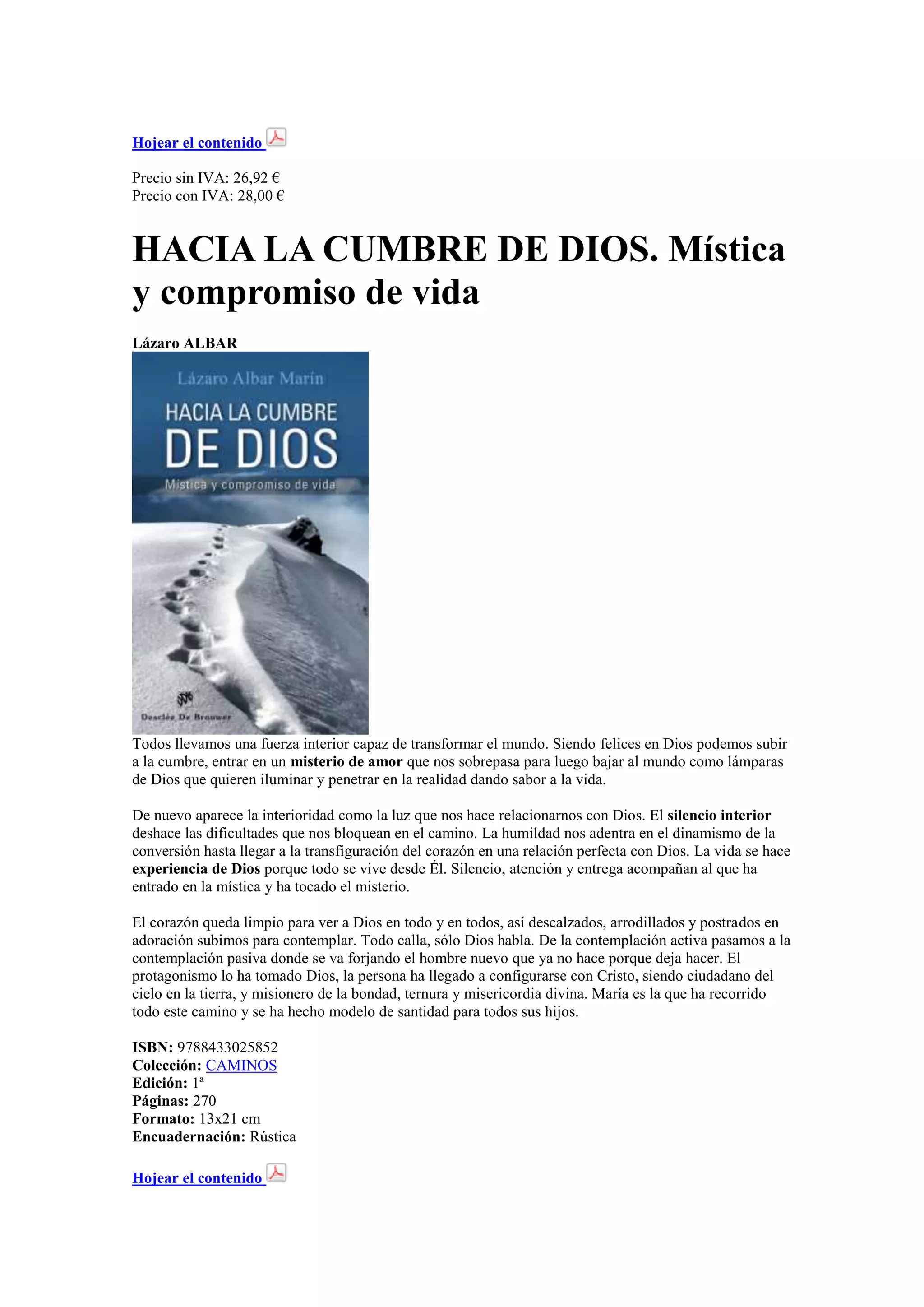 Hojear el contenido
Precio sin IVA: 26,92 €
Precio con IVA: 28,00 €

HACIA LA CUMBRE DE DIOS. Mística
y compromiso de vida
Lázaro ALBAR

Todos llevamos una fuerza interior capaz de transformar el mundo. Siendo felices en Dios podemos subir
a la cumbre, entrar en un misterio de amor que nos sobrepasa para luego bajar al mundo como lámparas
de Dios que quieren iluminar y penetrar en la realidad dando sabor a la vida.
De nuevo aparece la interioridad como la luz que nos hace relacionarnos con Dios. El silencio interior
deshace las dificultades que nos bloquean en el camino. La humildad nos adentra en el dinamismo de la
conversión hasta llegar a la transfiguración del corazón en una relación perfecta con Dios. La vida se hace
experiencia de Dios porque todo se vive desde Él. Silencio, atención y entrega acompañan al que ha
entrado en la mística y ha tocado el misterio.
El corazón queda limpio para ver a Dios en todo y en todos, así descalzados, arrodillados y postrados en
adoración subimos para contemplar. Todo calla, sólo Dios habla. De la contemplación activa pasamos a la
contemplación pasiva donde se va forjando el hombre nuevo que ya no hace porque deja hacer. El
protagonismo lo ha tomado Dios, la persona ha llegado a configurarse con Cristo, siendo ciudadano del
cielo en la tierra, y misionero de la bondad, ternura y misericordia divina. María es la que ha recorrido
todo este camino y se ha hecho modelo de santidad para todos sus hijos.
ISBN: 9788433025852
Colección: CAMINOS
Edición: 1ª
Páginas: 270
Formato: 13x21 cm
Encuadernación: Rústica
Hojear el contenido

 