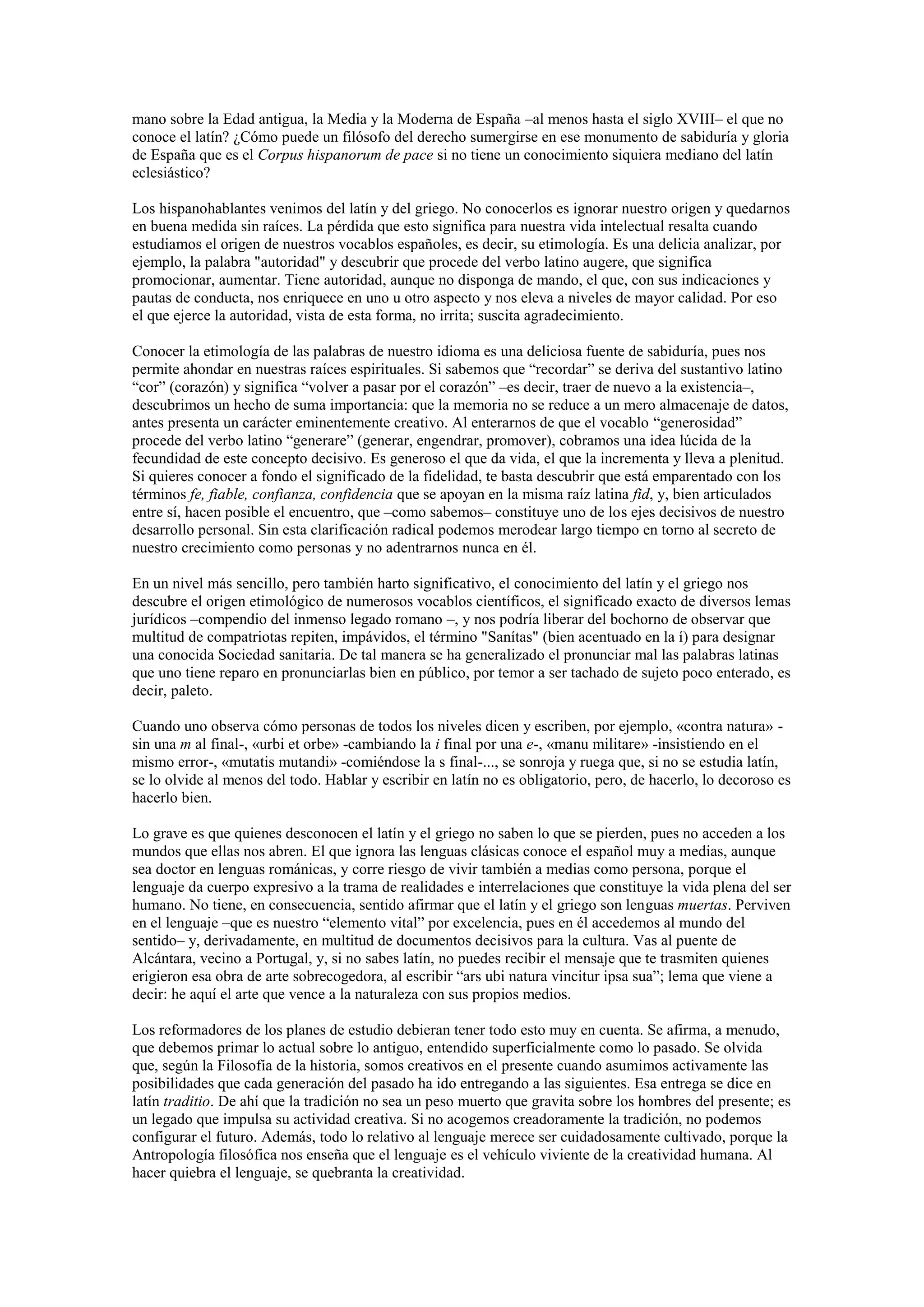 mano sobre la Edad antigua, la Media y la Moderna de España –al menos hasta el siglo XVIII‒ el que no
conoce el latín? ¿Cómo puede un filósofo del derecho sumergirse en ese monumento de sabiduría y gloria
de España que es el Corpus hispanorum de pace si no tiene un conocimiento siquiera mediano del latín
eclesiástico?
Los hispanohablantes venimos del latín y del griego. No conocerlos es ignorar nuestro origen y quedarnos
en buena medida sin raíces. La pérdida que esto significa para nuestra vida intelectual resalta cuando
estudiamos el origen de nuestros vocablos españoles, es decir, su etimología. Es una delicia analizar, por
ejemplo, la palabra "autoridad" y descubrir que procede del verbo latino augere, que significa
promocionar, aumentar. Tiene autoridad, aunque no disponga de mando, el que, con sus indicaciones y
pautas de conducta, nos enriquece en uno u otro aspecto y nos eleva a niveles de mayor calidad. Por eso
el que ejerce la autoridad, vista de esta forma, no irrita; suscita agradecimiento.
Conocer la etimología de las palabras de nuestro idioma es una deliciosa fuente de sabiduría, pues nos
permite ahondar en nuestras raíces espirituales. Si sabemos que “recordar” se deriva del sustantivo latino
“cor” (corazón) y significa “volver a pasar por el corazón” ‒es decir, traer de nuevo a la existencia‒,
descubrimos un hecho de suma importancia: que la memoria no se reduce a un mero almacenaje de datos,
antes presenta un carácter eminentemente creativo. Al enterarnos de que el vocablo “generosidad”
procede del verbo latino “generare” (generar, engendrar, promover), cobramos una idea lúcida de la
fecundidad de este concepto decisivo. Es generoso el que da vida, el que la incrementa y lleva a plenitud.
Si quieres conocer a fondo el significado de la fidelidad, te basta descubrir que está emparentado con los
términos fe, fiable, confianza, confidencia que se apoyan en la misma raíz latina fid, y, bien articulados
entre sí, hacen posible el encuentro, que ‒como sabemos‒ constituye uno de los ejes decisivos de nuestro
desarrollo personal. Sin esta clarificación radical podemos merodear largo tiempo en torno al secreto de
nuestro crecimiento como personas y no adentrarnos nunca en él.
En un nivel más sencillo, pero también harto significativo, el conocimiento del latín y el griego nos
descubre el origen etimológico de numerosos vocablos científicos, el significado exacto de diversos lemas
jurídicos –compendio del inmenso legado romano –, y nos podría liberar del bochorno de observar que
multitud de compatriotas repiten, impávidos, el término "Sanítas" (bien acentuado en la í) para designar
una conocida Sociedad sanitaria. De tal manera se ha generalizado el pronunciar mal las palabras latinas
que uno tiene reparo en pronunciarlas bien en público, por temor a ser tachado de sujeto poco enterado, es
decir, paleto.
Cuando uno observa cómo personas de todos los niveles dicen y escriben, por ejemplo, «contra natura» sin una m al final-, «urbi et orbe» -cambiando la i final por una e-, «manu militare» -insistiendo en el
mismo error-, «mutatis mutandi» -comiéndose la s final-..., se sonroja y ruega que, si no se estudia latín,
se lo olvide al menos del todo. Hablar y escribir en latín no es obligatorio, pero, de hacerlo, lo decoroso es
hacerlo bien.
Lo grave es que quienes desconocen el latín y el griego no saben lo que se pierden, pues no acceden a los
mundos que ellas nos abren. El que ignora las lenguas clásicas conoce el español muy a medias, aunque
sea doctor en lenguas románicas, y corre riesgo de vivir también a medias como persona, porque el
lenguaje da cuerpo expresivo a la trama de realidades e interrelaciones que constituye la vida plena del ser
humano. No tiene, en consecuencia, sentido afirmar que el latín y el griego son lenguas muertas. Perviven
en el lenguaje –que es nuestro “elemento vital” por excelencia, pues en él accedemos al mundo del
sentido‒ y, derivadamente, en multitud de documentos decisivos para la cultura. Vas al puente de
Alcántara, vecino a Portugal, y, si no sabes latín, no puedes recibir el mensaje que te trasmiten quienes
erigieron esa obra de arte sobrecogedora, al escribir “ars ubi natura vincitur ipsa sua”; lema que viene a
decir: he aquí el arte que vence a la naturaleza con sus propios medios.
Los reformadores de los planes de estudio debieran tener todo esto muy en cuenta. Se afirma, a menudo,
que debemos primar lo actual sobre lo antiguo, entendido superficialmente como lo pasado. Se olvida
que, según la Filosofía de la historia, somos creativos en el presente cuando asumimos activamente las
posibilidades que cada generación del pasado ha ido entregando a las siguientes. Esa entrega se dice en
latín traditio. De ahí que la tradición no sea un peso muerto que gravita sobre los hombres del presente; es
un legado que impulsa su actividad creativa. Si no acogemos creadoramente la tradición, no podemos
configurar el futuro. Además, todo lo relativo al lenguaje merece ser cuidadosamente cultivado, porque la
Antropología filosófica nos enseña que el lenguaje es el vehículo viviente de la creatividad humana. Al
hacer quiebra el lenguaje, se quebranta la creatividad.

 