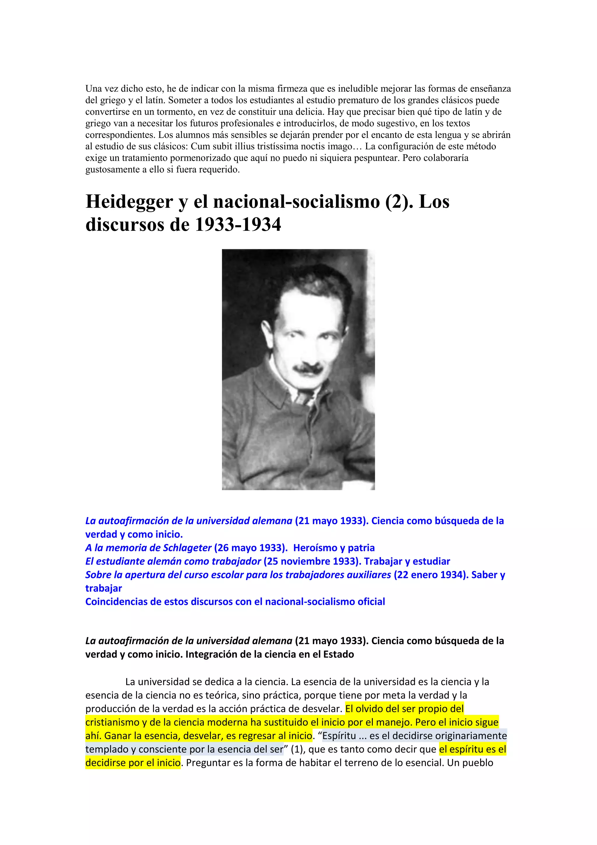 Una vez dicho esto, he de indicar con la misma firmeza que es ineludible mejorar las formas de enseñanza
del griego y el latín. Someter a todos los estudiantes al estudio prematuro de los grandes clásicos puede
convertirse en un tormento, en vez de constituir una delicia. Hay que precisar bien qué tipo de latín y de
griego van a necesitar los futuros profesionales e introducirlos, de modo sugestivo, en los textos
correspondientes. Los alumnos más sensibles se dejarán prender por el encanto de esta lengua y se abrirán
al estudio de sus clásicos: Cum subit illius tristíssima noctis imago… La configuración de este método
exige un tratamiento pormenorizado que aquí no puedo ni siquiera pespuntear. Pero colaboraría
gustosamente a ello si fuera requerido.

Heidegger y el nacional-socialismo (2). Los
discursos de 1933-1934

La autoafirmación de la universidad alemana (21 mayo 1933). Ciencia como búsqueda de la
verdad y como inicio.
A la memoria de Schlageter (26 mayo 1933). Heroísmo y patria
El estudiante alemán como trabajador (25 noviembre 1933). Trabajar y estudiar
Sobre la apertura del curso escolar para los trabajadores auxiliares (22 enero 1934). Saber y
trabajar
Coincidencias de estos discursos con el nacional-socialismo oficial

La autoafirmación de la universidad alemana (21 mayo 1933). Ciencia como búsqueda de la
verdad y como inicio. Integración de la ciencia en el Estado
La universidad se dedica a la ciencia. La esencia de la universidad es la ciencia y la
esencia de la ciencia no es teórica, sino práctica, porque tiene por meta la verdad y la
producción de la verdad es la acción práctica de desvelar. El olvido del ser propio del
cristianismo y de la ciencia moderna ha sustituido el inicio por el manejo. Pero el inicio sigue
ahí. Ganar la esencia, desvelar, es regresar al inicio. “Espíritu ... es el decidirse originariamente
templado y consciente por la esencia del ser” (1), que es tanto como decir que el espíritu es el
decidirse por el inicio. Preguntar es la forma de habitar el terreno de lo esencial. Un pueblo

 