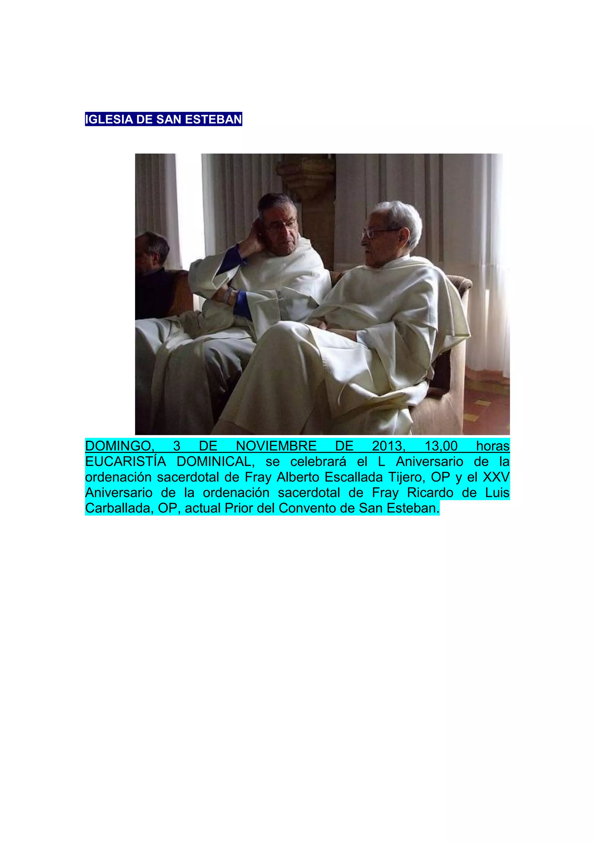 IGLESIA DE SAN ESTEBAN

DOMINGO, 3 DE NOVIEMBRE DE 2013, 13,00 horas
EUCARISTÍA DOMINICAL, se celebrará el L Aniversario de la
ordenación sacerdotal de Fray Alberto Escallada Tijero, OP y el XXV
Aniversario de la ordenación sacerdotal de Fray Ricardo de Luis
Carballada, OP, actual Prior del Convento de San Esteban.

 
