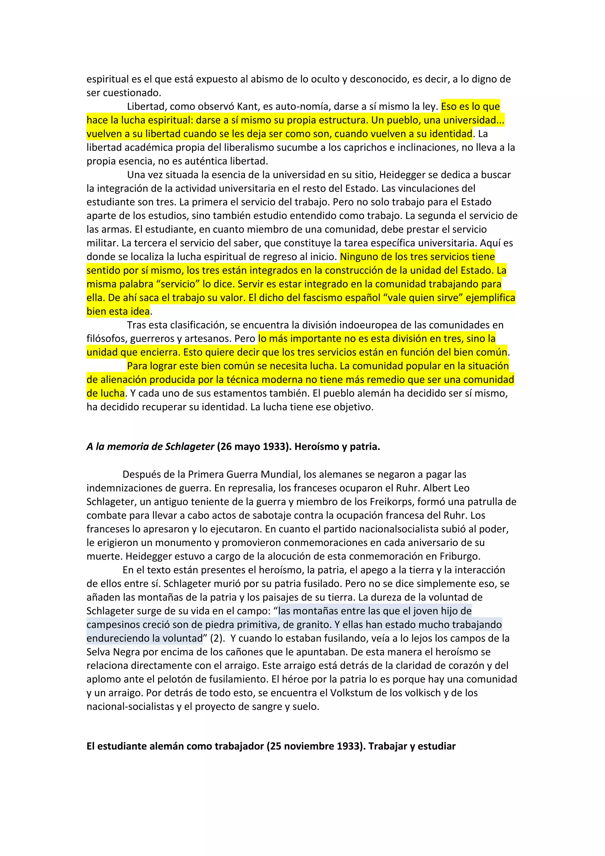 espiritual es el que está expuesto al abismo de lo oculto y desconocido, es decir, a lo digno de
ser cuestionado.
Libertad, como observó Kant, es auto-nomía, darse a sí mismo la ley. Eso es lo que
hace la lucha espiritual: darse a sí mismo su propia estructura. Un pueblo, una universidad...
vuelven a su libertad cuando se les deja ser como son, cuando vuelven a su identidad. La
libertad académica propia del liberalismo sucumbe a los caprichos e inclinaciones, no lleva a la
propia esencia, no es auténtica libertad.
Una vez situada la esencia de la universidad en su sitio, Heidegger se dedica a buscar
la integración de la actividad universitaria en el resto del Estado. Las vinculaciones del
estudiante son tres. La primera el servicio del trabajo. Pero no solo trabajo para el Estado
aparte de los estudios, sino también estudio entendido como trabajo. La segunda el servicio de
las armas. El estudiante, en cuanto miembro de una comunidad, debe prestar el servicio
militar. La tercera el servicio del saber, que constituye la tarea específica universitaria. Aquí es
donde se localiza la lucha espiritual de regreso al inicio. Ninguno de los tres servicios tiene
sentido por sí mismo, los tres están integrados en la construcción de la unidad del Estado. La
misma palabra “servicio” lo dice. Servir es estar integrado en la comunidad trabajando para
ella. De ahí saca el trabajo su valor. El dicho del fascismo español “vale quien sirve” ejemplifica
bien esta idea.
Tras esta clasificación, se encuentra la división indoeuropea de las comunidades en
filósofos, guerreros y artesanos. Pero lo más importante no es esta división en tres, sino la
unidad que encierra. Esto quiere decir que los tres servicios están en función del bien común.
Para lograr este bien común se necesita lucha. La comunidad popular en la situación
de alienación producida por la técnica moderna no tiene más remedio que ser una comunidad
de lucha. Y cada uno de sus estamentos también. El pueblo alemán ha decidido ser sí mismo,
ha decidido recuperar su identidad. La lucha tiene ese objetivo.

A la memoria de Schlageter (26 mayo 1933). Heroísmo y patria.
Después de la Primera Guerra Mundial, los alemanes se negaron a pagar las
indemnizaciones de guerra. En represalia, los franceses ocuparon el Ruhr. Albert Leo
Schlageter, un antiguo teniente de la guerra y miembro de los Freikorps, formó una patrulla de
combate para llevar a cabo actos de sabotaje contra la ocupación francesa del Ruhr. Los
franceses lo apresaron y lo ejecutaron. En cuanto el partido nacionalsocialista subió al poder,
le erigieron un monumento y promovieron conmemoraciones en cada aniversario de su
muerte. Heidegger estuvo a cargo de la alocución de esta conmemoración en Friburgo.
En el texto están presentes el heroísmo, la patria, el apego a la tierra y la interacción
de ellos entre sí. Schlageter murió por su patria fusilado. Pero no se dice simplemente eso, se
añaden las montañas de la patria y los paisajes de su tierra. La dureza de la voluntad de
Schlageter surge de su vida en el campo: “las montañas entre las que el joven hijo de
campesinos creció son de piedra primitiva, de granito. Y ellas han estado mucho trabajando
endureciendo la voluntad” (2). Y cuando lo estaban fusilando, veía a lo lejos los campos de la
Selva Negra por encima de los cañones que le apuntaban. De esta manera el heroísmo se
relaciona directamente con el arraigo. Este arraigo está detrás de la claridad de corazón y del
aplomo ante el pelotón de fusilamiento. El héroe por la patria lo es porque hay una comunidad
y un arraigo. Por detrás de todo esto, se encuentra el Volkstum de los volkisch y de los
nacional-socialistas y el proyecto de sangre y suelo.

El estudiante alemán como trabajador (25 noviembre 1933). Trabajar y estudiar

 