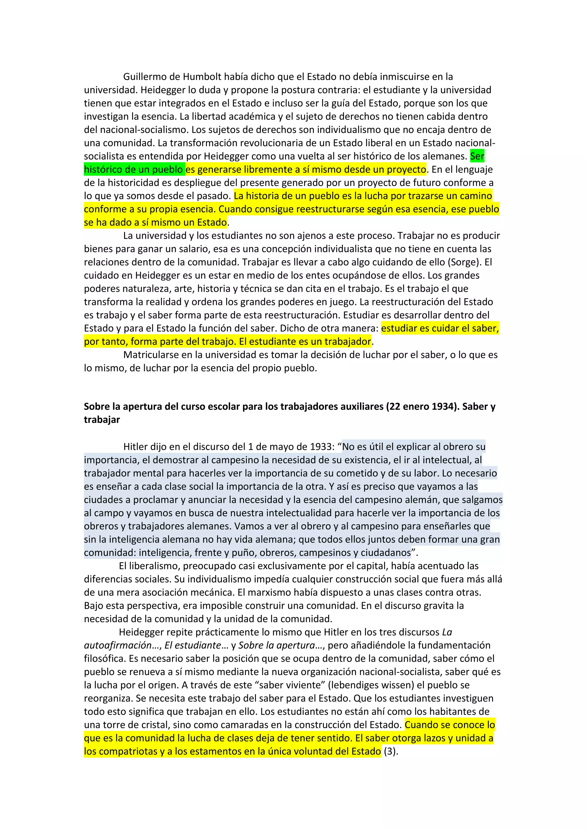 Guillermo de Humbolt había dicho que el Estado no debía inmiscuirse en la
universidad. Heidegger lo duda y propone la postura contraria: el estudiante y la universidad
tienen que estar integrados en el Estado e incluso ser la guía del Estado, porque son los que
investigan la esencia. La libertad académica y el sujeto de derechos no tienen cabida dentro
del nacional-socialismo. Los sujetos de derechos son individualismo que no encaja dentro de
una comunidad. La transformación revolucionaria de un Estado liberal en un Estado nacionalsocialista es entendida por Heidegger como una vuelta al ser histórico de los alemanes. Ser
histórico de un pueblo es generarse libremente a sí mismo desde un proyecto. En el lenguaje
de la historicidad es despliegue del presente generado por un proyecto de futuro conforme a
lo que ya somos desde el pasado. La historia de un pueblo es la lucha por trazarse un camino
conforme a su propia esencia. Cuando consigue reestructurarse según esa esencia, ese pueblo
se ha dado a sí mismo un Estado.
La universidad y los estudiantes no son ajenos a este proceso. Trabajar no es producir
bienes para ganar un salario, esa es una concepción individualista que no tiene en cuenta las
relaciones dentro de la comunidad. Trabajar es llevar a cabo algo cuidando de ello (Sorge). El
cuidado en Heidegger es un estar en medio de los entes ocupándose de ellos. Los grandes
poderes naturaleza, arte, historia y técnica se dan cita en el trabajo. Es el trabajo el que
transforma la realidad y ordena los grandes poderes en juego. La reestructuración del Estado
es trabajo y el saber forma parte de esta reestructuración. Estudiar es desarrollar dentro del
Estado y para el Estado la función del saber. Dicho de otra manera: estudiar es cuidar el saber,
por tanto, forma parte del trabajo. El estudiante es un trabajador.
Matricularse en la universidad es tomar la decisión de luchar por el saber, o lo que es
lo mismo, de luchar por la esencia del propio pueblo.

Sobre la apertura del curso escolar para los trabajadores auxiliares (22 enero 1934). Saber y
trabajar
Hitler dijo en el discurso del 1 de mayo de 1933: “No es útil el explicar al obrero su
importancia, el demostrar al campesino la necesidad de su existencia, el ir al intelectual, al
trabajador mental para hacerles ver la importancia de su cometido y de su labor. Lo necesario
es enseñar a cada clase social la importancia de la otra. Y así es preciso que vayamos a las
ciudades a proclamar y anunciar la necesidad y la esencia del campesino alemán, que salgamos
al campo y vayamos en busca de nuestra intelectualidad para hacerle ver la importancia de los
obreros y trabajadores alemanes. Vamos a ver al obrero y al campesino para enseñarles que
sin la inteligencia alemana no hay vida alemana; que todos ellos juntos deben formar una gran
comunidad: inteligencia, frente y puño, obreros, campesinos y ciudadanos”.
El liberalismo, preocupado casi exclusivamente por el capital, había acentuado las
diferencias sociales. Su individualismo impedía cualquier construcción social que fuera más allá
de una mera asociación mecánica. El marxismo había dispuesto a unas clases contra otras.
Bajo esta perspectiva, era imposible construir una comunidad. En el discurso gravita la
necesidad de la comunidad y la unidad de la comunidad.
Heidegger repite prácticamente lo mismo que Hitler en los tres discursos La
autoafirmación…, El estudiante… y Sobre la apertura…, pero añadiéndole la fundamentación
filosófica. Es necesario saber la posición que se ocupa dentro de la comunidad, saber cómo el
pueblo se renueva a sí mismo mediante la nueva organización nacional-socialista, saber qué es
la lucha por el origen. A través de este “saber viviente” (lebendiges wissen) el pueblo se
reorganiza. Se necesita este trabajo del saber para el Estado. Que los estudiantes investiguen
todo esto significa que trabajan en ello. Los estudiantes no están ahí como los habitantes de
una torre de cristal, sino como camaradas en la construcción del Estado. Cuando se conoce lo
que es la comunidad la lucha de clases deja de tener sentido. El saber otorga lazos y unidad a
los compatriotas y a los estamentos en la única voluntad del Estado (3).

 