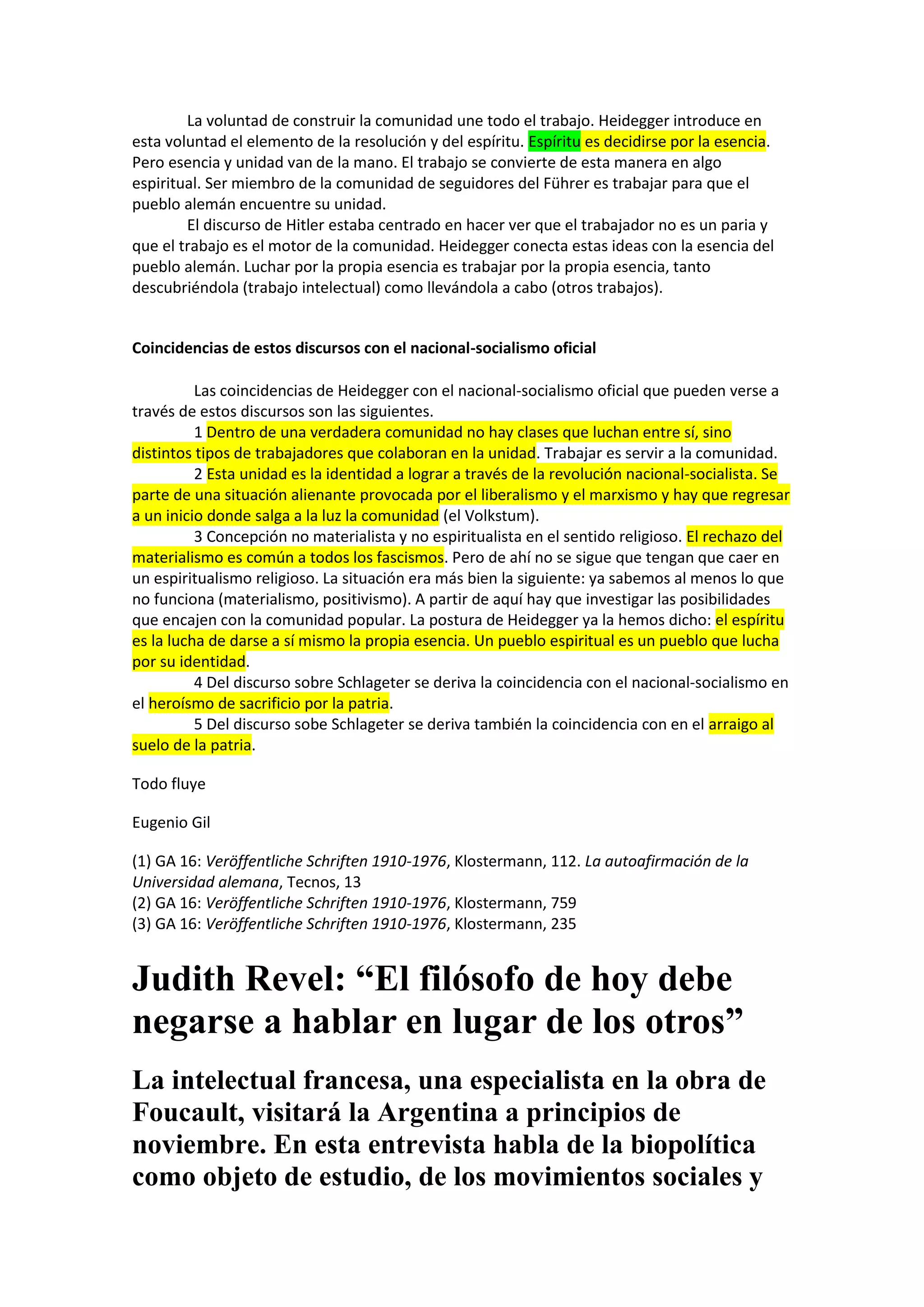 La voluntad de construir la comunidad une todo el trabajo. Heidegger introduce en
esta voluntad el elemento de la resolución y del espíritu. Espíritu es decidirse por la esencia.
Pero esencia y unidad van de la mano. El trabajo se convierte de esta manera en algo
espiritual. Ser miembro de la comunidad de seguidores del Führer es trabajar para que el
pueblo alemán encuentre su unidad.
El discurso de Hitler estaba centrado en hacer ver que el trabajador no es un paria y
que el trabajo es el motor de la comunidad. Heidegger conecta estas ideas con la esencia del
pueblo alemán. Luchar por la propia esencia es trabajar por la propia esencia, tanto
descubriéndola (trabajo intelectual) como llevándola a cabo (otros trabajos).

Coincidencias de estos discursos con el nacional-socialismo oficial
Las coincidencias de Heidegger con el nacional-socialismo oficial que pueden verse a
través de estos discursos son las siguientes.
1 Dentro de una verdadera comunidad no hay clases que luchan entre sí, sino
distintos tipos de trabajadores que colaboran en la unidad. Trabajar es servir a la comunidad.
2 Esta unidad es la identidad a lograr a través de la revolución nacional-socialista. Se
parte de una situación alienante provocada por el liberalismo y el marxismo y hay que regresar
a un inicio donde salga a la luz la comunidad (el Volkstum).
3 Concepción no materialista y no espiritualista en el sentido religioso. El rechazo del
materialismo es común a todos los fascismos. Pero de ahí no se sigue que tengan que caer en
un espiritualismo religioso. La situación era más bien la siguiente: ya sabemos al menos lo que
no funciona (materialismo, positivismo). A partir de aquí hay que investigar las posibilidades
que encajen con la comunidad popular. La postura de Heidegger ya la hemos dicho: el espíritu
es la lucha de darse a sí mismo la propia esencia. Un pueblo espiritual es un pueblo que lucha
por su identidad.
4 Del discurso sobre Schlageter se deriva la coincidencia con el nacional-socialismo en
el heroísmo de sacrificio por la patria.
5 Del discurso sobe Schlageter se deriva también la coincidencia con en el arraigo al
suelo de la patria.
Todo fluye
Eugenio Gil
(1) GA 16: Veröffentliche Schriften 1910-1976, Klostermann, 112. La autoafirmación de la
Universidad alemana, Tecnos, 13
(2) GA 16: Veröffentliche Schriften 1910-1976, Klostermann, 759
(3) GA 16: Veröffentliche Schriften 1910-1976, Klostermann, 235

Judith Revel: “El filósofo de hoy debe
negarse a hablar en lugar de los otros”
La intelectual francesa, una especialista en la obra de
Foucault, visitará la Argentina a principios de
noviembre. En esta entrevista habla de la biopolítica
como objeto de estudio, de los movimientos sociales y

 