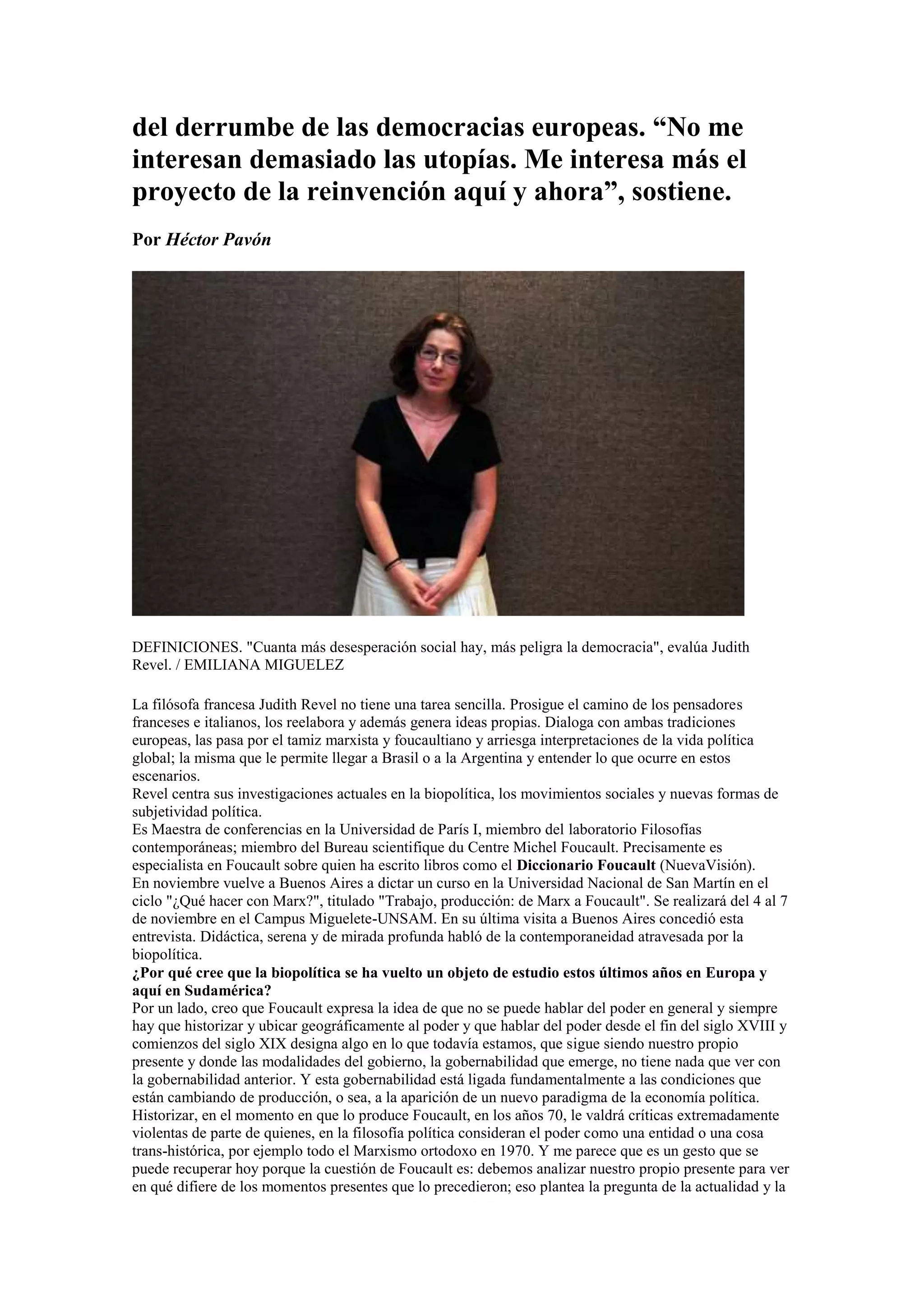 del derrumbe de las democracias europeas. “No me
interesan demasiado las utopías. Me interesa más el
proyecto de la reinvención aquí y ahora”, sostiene.
Por Héctor Pavón

DEFINICIONES. "Cuanta más desesperación social hay, más peligra la democracia", evalúa Judith
Revel. / EMILIANA MIGUELEZ
La filósofa francesa Judith Revel no tiene una tarea sencilla. Prosigue el camino de los pensadores
franceses e italianos, los reelabora y además genera ideas propias. Dialoga con ambas tradiciones
europeas, las pasa por el tamiz marxista y foucaultiano y arriesga interpretaciones de la vida política
global; la misma que le permite llegar a Brasil o a la Argentina y entender lo que ocurre en estos
escenarios.
Revel centra sus investigaciones actuales en la biopolítica, los movimientos sociales y nuevas formas de
subjetividad política.
Es Maestra de conferencias en la Universidad de París I, miembro del laboratorio Filosofías
contemporáneas; miembro del Bureau scientifique du Centre Michel Foucault. Precisamente es
especialista en Foucault sobre quien ha escrito libros como el Diccionario Foucault (NuevaVisión).
En noviembre vuelve a Buenos Aires a dictar un curso en la Universidad Nacional de San Martín en el
ciclo "¿Qué hacer con Marx?", titulado "Trabajo, producción: de Marx a Foucault". Se realizará del 4 al 7
de noviembre en el Campus Miguelete-UNSAM. En su última visita a Buenos Aires concedió esta
entrevista. Didáctica, serena y de mirada profunda habló de la contemporaneidad atravesada por la
biopolítica.
¿Por qué cree que la biopolítica se ha vuelto un objeto de estudio estos últimos años en Europa y
aquí en Sudamérica?
Por un lado, creo que Foucault expresa la idea de que no se puede hablar del poder en general y siempre
hay que historizar y ubicar geográficamente al poder y que hablar del poder desde el fin del siglo XVIII y
comienzos del siglo XIX designa algo en lo que todavía estamos, que sigue siendo nuestro propio
presente y donde las modalidades del gobierno, la gobernabilidad que emerge, no tiene nada que ver con
la gobernabilidad anterior. Y esta gobernabilidad está ligada fundamentalmente a las condiciones que
están cambiando de producción, o sea, a la aparición de un nuevo paradigma de la economía política.
Historizar, en el momento en que lo produce Foucault, en los años 70, le valdrá críticas extremadamente
violentas de parte de quienes, en la filosofía política consideran el poder como una entidad o una cosa
trans-histórica, por ejemplo todo el Marxismo ortodoxo en 1970. Y me parece que es un gesto que se
puede recuperar hoy porque la cuestión de Foucault es: debemos analizar nuestro propio presente para ver
en qué difiere de los momentos presentes que lo precedieron; eso plantea la pregunta de la actualidad y la

 