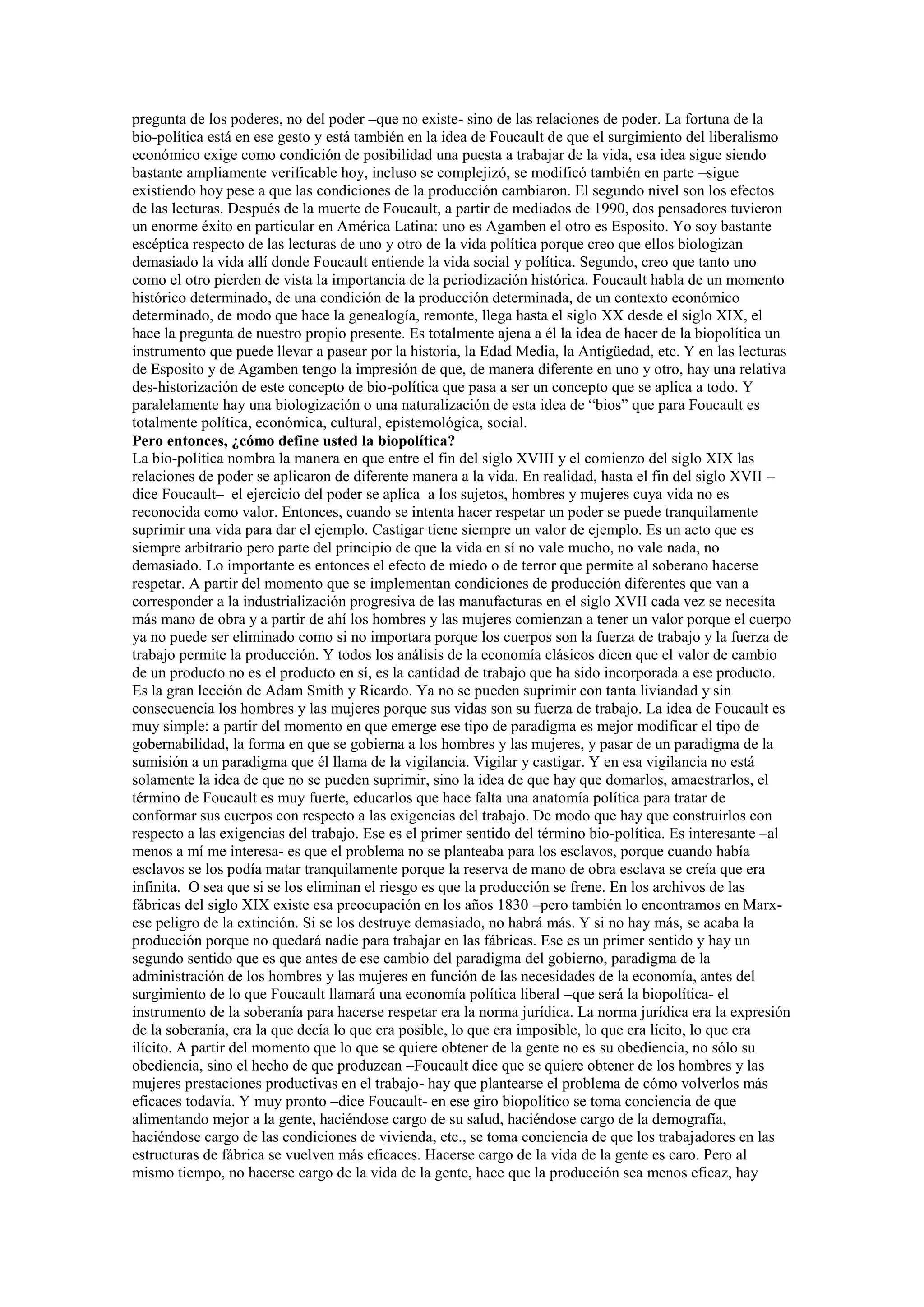 pregunta de los poderes, no del poder –que no existe- sino de las relaciones de poder. La fortuna de la
bio-política está en ese gesto y está también en la idea de Foucault de que el surgimiento del liberalismo
económico exige como condición de posibilidad una puesta a trabajar de la vida, esa idea sigue siendo
bastante ampliamente verificable hoy, incluso se complejizó, se modificó también en parte –sigue
existiendo hoy pese a que las condiciones de la producción cambiaron. El segundo nivel son los efectos
de las lecturas. Después de la muerte de Foucault, a partir de mediados de 1990, dos pensadores tuvieron
un enorme éxito en particular en América Latina: uno es Agamben el otro es Esposito. Yo soy bastante
escéptica respecto de las lecturas de uno y otro de la vida política porque creo que ellos biologizan
demasiado la vida allí donde Foucault entiende la vida social y política. Segundo, creo que tanto uno
como el otro pierden de vista la importancia de la periodización histórica. Foucault habla de un momento
histórico determinado, de una condición de la producción determinada, de un contexto económico
determinado, de modo que hace la genealogía, remonte, llega hasta el siglo XX desde el siglo XIX, el
hace la pregunta de nuestro propio presente. Es totalmente ajena a él la idea de hacer de la biopolítica un
instrumento que puede llevar a pasear por la historia, la Edad Media, la Antigüedad, etc. Y en las lecturas
de Esposito y de Agamben tengo la impresión de que, de manera diferente en uno y otro, hay una relativa
des-historización de este concepto de bio-política que pasa a ser un concepto que se aplica a todo. Y
paralelamente hay una biologización o una naturalización de esta idea de “bios” que para Foucault es
totalmente política, económica, cultural, epistemológica, social.
Pero entonces, ¿cómo define usted la biopolítica?
La bio-política nombra la manera en que entre el fin del siglo XVIII y el comienzo del siglo XIX las
relaciones de poder se aplicaron de diferente manera a la vida. En realidad, hasta el fin del siglo XVII –
dice Foucault– el ejercicio del poder se aplica a los sujetos, hombres y mujeres cuya vida no es
reconocida como valor. Entonces, cuando se intenta hacer respetar un poder se puede tranquilamente
suprimir una vida para dar el ejemplo. Castigar tiene siempre un valor de ejemplo. Es un acto que es
siempre arbitrario pero parte del principio de que la vida en sí no vale mucho, no vale nada, no
demasiado. Lo importante es entonces el efecto de miedo o de terror que permite al soberano hacerse
respetar. A partir del momento que se implementan condiciones de producción diferentes que van a
corresponder a la industrialización progresiva de las manufacturas en el siglo XVII cada vez se necesita
más mano de obra y a partir de ahí los hombres y las mujeres comienzan a tener un valor porque el cuerpo
ya no puede ser eliminado como si no importara porque los cuerpos son la fuerza de trabajo y la fuerza de
trabajo permite la producción. Y todos los análisis de la economía clásicos dicen que el valor de cambio
de un producto no es el producto en sí, es la cantidad de trabajo que ha sido incorporada a ese producto.
Es la gran lección de Adam Smith y Ricardo. Ya no se pueden suprimir con tanta liviandad y sin
consecuencia los hombres y las mujeres porque sus vidas son su fuerza de trabajo. La idea de Foucault es
muy simple: a partir del momento en que emerge ese tipo de paradigma es mejor modificar el tipo de
gobernabilidad, la forma en que se gobierna a los hombres y las mujeres, y pasar de un paradigma de la
sumisión a un paradigma que él llama de la vigilancia. Vigilar y castigar. Y en esa vigilancia no está
solamente la idea de que no se pueden suprimir, sino la idea de que hay que domarlos, amaestrarlos, el
término de Foucault es muy fuerte, educarlos que hace falta una anatomía política para tratar de
conformar sus cuerpos con respecto a las exigencias del trabajo. De modo que hay que construirlos con
respecto a las exigencias del trabajo. Ese es el primer sentido del término bio-política. Es interesante –al
menos a mí me interesa- es que el problema no se planteaba para los esclavos, porque cuando había
esclavos se los podía matar tranquilamente porque la reserva de mano de obra esclava se creía que era
infinita. O sea que si se los eliminan el riesgo es que la producción se frene. En los archivos de las
fábricas del siglo XIX existe esa preocupación en los años 1830 –pero también lo encontramos en Marxese peligro de la extinción. Si se los destruye demasiado, no habrá más. Y si no hay más, se acaba la
producción porque no quedará nadie para trabajar en las fábricas. Ese es un primer sentido y hay un
segundo sentido que es que antes de ese cambio del paradigma del gobierno, paradigma de la
administración de los hombres y las mujeres en función de las necesidades de la economía, antes del
surgimiento de lo que Foucault llamará una economía política liberal –que será la biopolítica- el
instrumento de la soberanía para hacerse respetar era la norma jurídica. La norma jurídica era la expresión
de la soberanía, era la que decía lo que era posible, lo que era imposible, lo que era lícito, lo que era
ilícito. A partir del momento que lo que se quiere obtener de la gente no es su obediencia, no sólo su
obediencia, sino el hecho de que produzcan –Foucault dice que se quiere obtener de los hombres y las
mujeres prestaciones productivas en el trabajo- hay que plantearse el problema de cómo volverlos más
eficaces todavía. Y muy pronto –dice Foucault- en ese giro biopolítico se toma conciencia de que
alimentando mejor a la gente, haciéndose cargo de su salud, haciéndose cargo de la demografía,
haciéndose cargo de las condiciones de vivienda, etc., se toma conciencia de que los trabajadores en las
estructuras de fábrica se vuelven más eficaces. Hacerse cargo de la vida de la gente es caro. Pero al
mismo tiempo, no hacerse cargo de la vida de la gente, hace que la producción sea menos eficaz, hay

 