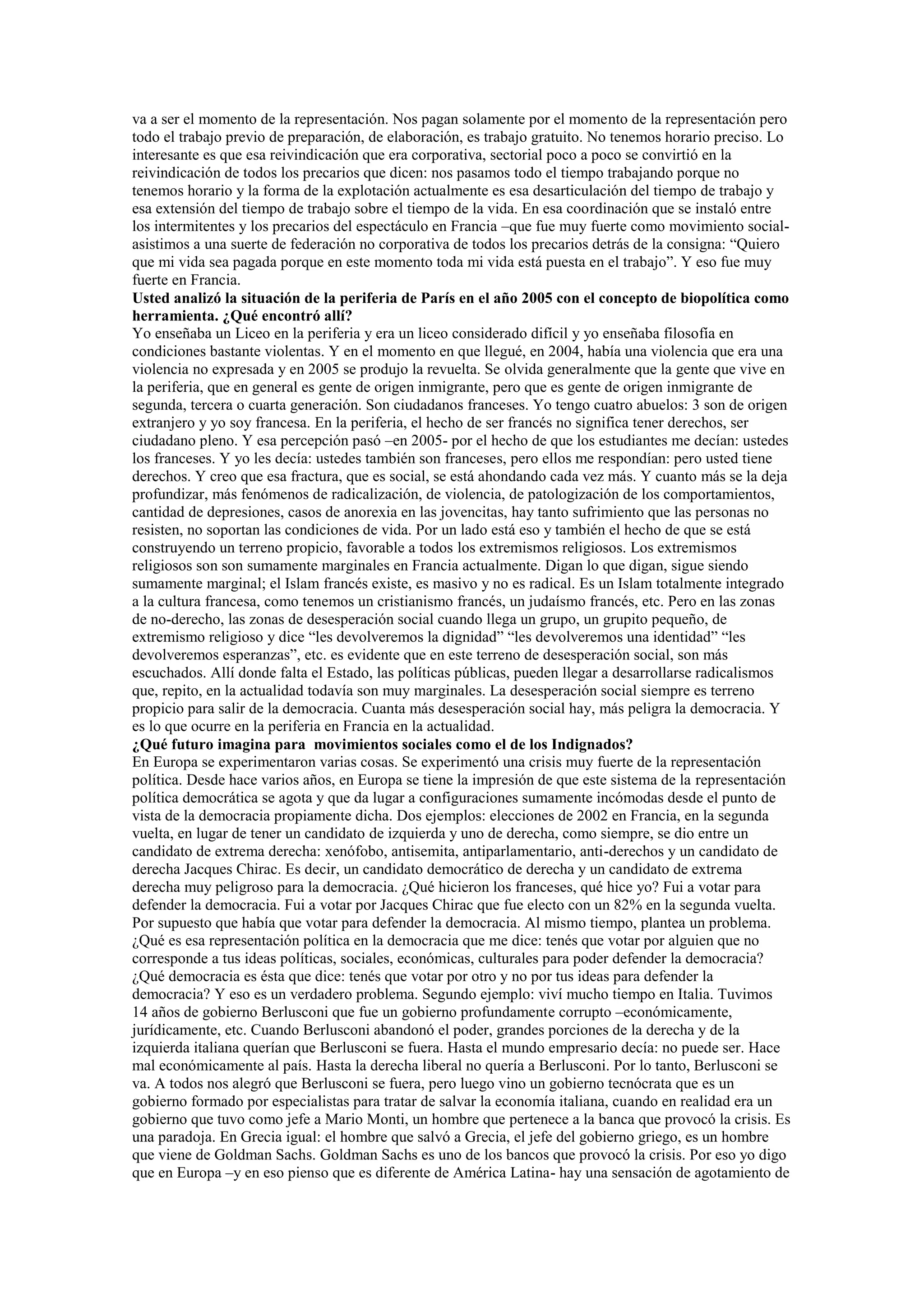 va a ser el momento de la representación. Nos pagan solamente por el momento de la representación pero
todo el trabajo previo de preparación, de elaboración, es trabajo gratuito. No tenemos horario preciso. Lo
interesante es que esa reivindicación que era corporativa, sectorial poco a poco se convirtió en la
reivindicación de todos los precarios que dicen: nos pasamos todo el tiempo trabajando porque no
tenemos horario y la forma de la explotación actualmente es esa desarticulación del tiempo de trabajo y
esa extensión del tiempo de trabajo sobre el tiempo de la vida. En esa coordinación que se instaló entre
los intermitentes y los precarios del espectáculo en Francia –que fue muy fuerte como movimiento socialasistimos a una suerte de federación no corporativa de todos los precarios detrás de la consigna: “Quiero
que mi vida sea pagada porque en este momento toda mi vida está puesta en el trabajo”. Y eso fue muy
fuerte en Francia.
Usted analizó la situación de la periferia de París en el año 2005 con el concepto de biopolítica como
herramienta. ¿Qué encontró allí?
Yo enseñaba un Liceo en la periferia y era un liceo considerado difícil y yo enseñaba filosofía en
condiciones bastante violentas. Y en el momento en que llegué, en 2004, había una violencia que era una
violencia no expresada y en 2005 se produjo la revuelta. Se olvida generalmente que la gente que vive en
la periferia, que en general es gente de origen inmigrante, pero que es gente de origen inmigrante de
segunda, tercera o cuarta generación. Son ciudadanos franceses. Yo tengo cuatro abuelos: 3 son de origen
extranjero y yo soy francesa. En la periferia, el hecho de ser francés no significa tener derechos, ser
ciudadano pleno. Y esa percepción pasó –en 2005- por el hecho de que los estudiantes me decían: ustedes
los franceses. Y yo les decía: ustedes también son franceses, pero ellos me respondían: pero usted tiene
derechos. Y creo que esa fractura, que es social, se está ahondando cada vez más. Y cuanto más se la deja
profundizar, más fenómenos de radicalización, de violencia, de patologización de los comportamientos,
cantidad de depresiones, casos de anorexia en las jovencitas, hay tanto sufrimiento que las personas no
resisten, no soportan las condiciones de vida. Por un lado está eso y también el hecho de que se está
construyendo un terreno propicio, favorable a todos los extremismos religiosos. Los extremismos
religiosos son son sumamente marginales en Francia actualmente. Digan lo que digan, sigue siendo
sumamente marginal; el Islam francés existe, es masivo y no es radical. Es un Islam totalmente integrado
a la cultura francesa, como tenemos un cristianismo francés, un judaísmo francés, etc. Pero en las zonas
de no-derecho, las zonas de desesperación social cuando llega un grupo, un grupito pequeño, de
extremismo religioso y dice “les devolveremos la dignidad” “les devolveremos una identidad” “les
devolveremos esperanzas”, etc. es evidente que en este terreno de desesperación social, son más
escuchados. Allí donde falta el Estado, las políticas públicas, pueden llegar a desarrollarse radicalismos
que, repito, en la actualidad todavía son muy marginales. La desesperación social siempre es terreno
propicio para salir de la democracia. Cuanta más desesperación social hay, más peligra la democracia. Y
es lo que ocurre en la periferia en Francia en la actualidad.
¿Qué futuro imagina para movimientos sociales como el de los Indignados?
En Europa se experimentaron varias cosas. Se experimentó una crisis muy fuerte de la representación
política. Desde hace varios años, en Europa se tiene la impresión de que este sistema de la representación
política democrática se agota y que da lugar a configuraciones sumamente incómodas desde el punto de
vista de la democracia propiamente dicha. Dos ejemplos: elecciones de 2002 en Francia, en la segunda
vuelta, en lugar de tener un candidato de izquierda y uno de derecha, como siempre, se dio entre un
candidato de extrema derecha: xenófobo, antisemita, antiparlamentario, anti-derechos y un candidato de
derecha Jacques Chirac. Es decir, un candidato democrático de derecha y un candidato de extrema
derecha muy peligroso para la democracia. ¿Qué hicieron los franceses, qué hice yo? Fui a votar para
defender la democracia. Fui a votar por Jacques Chirac que fue electo con un 82% en la segunda vuelta.
Por supuesto que había que votar para defender la democracia. Al mismo tiempo, plantea un problema.
¿Qué es esa representación política en la democracia que me dice: tenés que votar por alguien que no
corresponde a tus ideas políticas, sociales, económicas, culturales para poder defender la democracia?
¿Qué democracia es ésta que dice: tenés que votar por otro y no por tus ideas para defender la
democracia? Y eso es un verdadero problema. Segundo ejemplo: viví mucho tiempo en Italia. Tuvimos
14 años de gobierno Berlusconi que fue un gobierno profundamente corrupto –económicamente,
jurídicamente, etc. Cuando Berlusconi abandonó el poder, grandes porciones de la derecha y de la
izquierda italiana querían que Berlusconi se fuera. Hasta el mundo empresario decía: no puede ser. Hace
mal económicamente al país. Hasta la derecha liberal no quería a Berlusconi. Por lo tanto, Berlusconi se
va. A todos nos alegró que Berlusconi se fuera, pero luego vino un gobierno tecnócrata que es un
gobierno formado por especialistas para tratar de salvar la economía italiana, cuando en realidad era un
gobierno que tuvo como jefe a Mario Monti, un hombre que pertenece a la banca que provocó la crisis. Es
una paradoja. En Grecia igual: el hombre que salvó a Grecia, el jefe del gobierno griego, es un hombre
que viene de Goldman Sachs. Goldman Sachs es uno de los bancos que provocó la crisis. Por eso yo digo
que en Europa –y en eso pienso que es diferente de América Latina- hay una sensación de agotamiento de

 