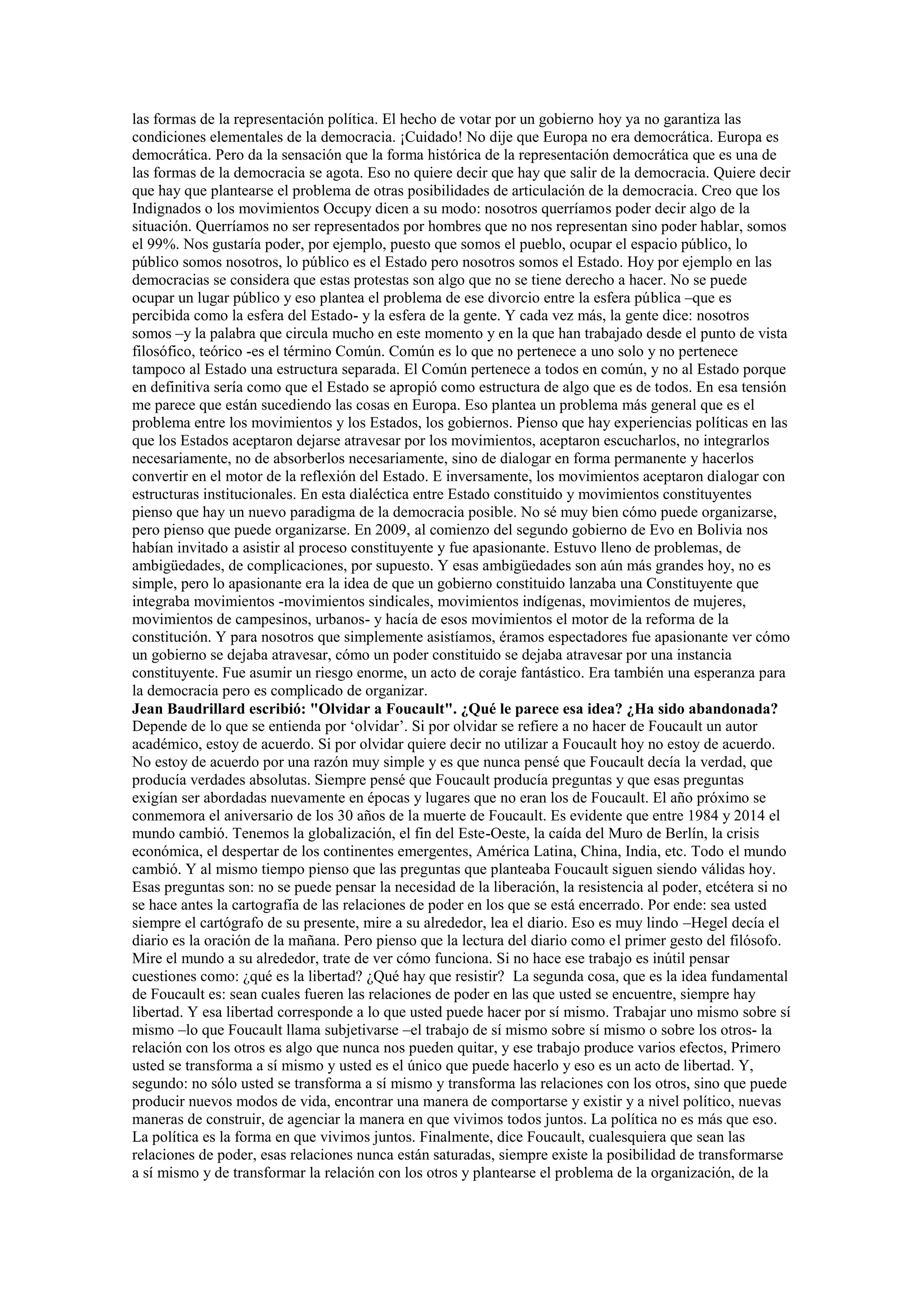 las formas de la representación política. El hecho de votar por un gobierno hoy ya no garantiza las
condiciones elementales de la democracia. ¡Cuidado! No dije que Europa no era democrática. Europa es
democrática. Pero da la sensación que la forma histórica de la representación democrática que es una de
las formas de la democracia se agota. Eso no quiere decir que hay que salir de la democracia. Quiere decir
que hay que plantearse el problema de otras posibilidades de articulación de la democracia. Creo que los
Indignados o los movimientos Occupy dicen a su modo: nosotros querríamos poder decir algo de la
situación. Querríamos no ser representados por hombres que no nos representan sino poder hablar, somos
el 99%. Nos gustaría poder, por ejemplo, puesto que somos el pueblo, ocupar el espacio público, lo
público somos nosotros, lo público es el Estado pero nosotros somos el Estado. Hoy por ejemplo en las
democracias se considera que estas protestas son algo que no se tiene derecho a hacer. No se puede
ocupar un lugar público y eso plantea el problema de ese divorcio entre la esfera pública –que es
percibida como la esfera del Estado- y la esfera de la gente. Y cada vez más, la gente dice: nosotros
somos –y la palabra que circula mucho en este momento y en la que han trabajado desde el punto de vista
filosófico, teórico -es el término Común. Común es lo que no pertenece a uno solo y no pertenece
tampoco al Estado una estructura separada. El Común pertenece a todos en común, y no al Estado porque
en definitiva sería como que el Estado se apropió como estructura de algo que es de todos. En esa tensión
me parece que están sucediendo las cosas en Europa. Eso plantea un problema más general que es el
problema entre los movimientos y los Estados, los gobiernos. Pienso que hay experiencias políticas en las
que los Estados aceptaron dejarse atravesar por los movimientos, aceptaron escucharlos, no integrarlos
necesariamente, no de absorberlos necesariamente, sino de dialogar en forma permanente y hacerlos
convertir en el motor de la reflexión del Estado. E inversamente, los movimientos aceptaron dialogar con
estructuras institucionales. En esta dialéctica entre Estado constituido y movimientos constituyentes
pienso que hay un nuevo paradigma de la democracia posible. No sé muy bien cómo puede organizarse,
pero pienso que puede organizarse. En 2009, al comienzo del segundo gobierno de Evo en Bolivia nos
habían invitado a asistir al proceso constituyente y fue apasionante. Estuvo lleno de problemas, de
ambigüedades, de complicaciones, por supuesto. Y esas ambigüedades son aún más grandes hoy, no es
simple, pero lo apasionante era la idea de que un gobierno constituido lanzaba una Constituyente que
integraba movimientos -movimientos sindicales, movimientos indígenas, movimientos de mujeres,
movimientos de campesinos, urbanos- y hacía de esos movimientos el motor de la reforma de la
constitución. Y para nosotros que simplemente asistíamos, éramos espectadores fue apasionante ver cómo
un gobierno se dejaba atravesar, cómo un poder constituido se dejaba atravesar por una instancia
constituyente. Fue asumir un riesgo enorme, un acto de coraje fantástico. Era también una esperanza para
la democracia pero es complicado de organizar.
Jean Baudrillard escribió: "Olvidar a Foucault". ¿Qué le parece esa idea? ¿Ha sido abandonada?
Depende de lo que se entienda por ‘olvidar’. Si por olvidar se refiere a no hacer de Foucault un autor
académico, estoy de acuerdo. Si por olvidar quiere decir no utilizar a Foucault hoy no estoy de acuerdo.
No estoy de acuerdo por una razón muy simple y es que nunca pensé que Foucault decía la verdad, que
producía verdades absolutas. Siempre pensé que Foucault producía preguntas y que esas preguntas
exigían ser abordadas nuevamente en épocas y lugares que no eran los de Foucault. El año próximo se
conmemora el aniversario de los 30 años de la muerte de Foucault. Es evidente que entre 1984 y 2014 el
mundo cambió. Tenemos la globalización, el fin del Este-Oeste, la caída del Muro de Berlín, la crisis
económica, el despertar de los continentes emergentes, América Latina, China, India, etc. Todo el mundo
cambió. Y al mismo tiempo pienso que las preguntas que planteaba Foucault siguen siendo válidas hoy.
Esas preguntas son: no se puede pensar la necesidad de la liberación, la resistencia al poder, etcétera si no
se hace antes la cartografía de las relaciones de poder en los que se está encerrado. Por ende: sea usted
siempre el cartógrafo de su presente, mire a su alrededor, lea el diario. Eso es muy lindo –Hegel decía el
diario es la oración de la mañana. Pero pienso que la lectura del diario como el primer gesto del filósofo.
Mire el mundo a su alrededor, trate de ver cómo funciona. Si no hace ese trabajo es inútil pensar
cuestiones como: ¿qué es la libertad? ¿Qué hay que resistir? La segunda cosa, que es la idea fundamental
de Foucault es: sean cuales fueren las relaciones de poder en las que usted se encuentre, siempre hay
libertad. Y esa libertad corresponde a lo que usted puede hacer por sí mismo. Trabajar uno mismo sobre sí
mismo –lo que Foucault llama subjetivarse –el trabajo de sí mismo sobre sí mismo o sobre los otros- la
relación con los otros es algo que nunca nos pueden quitar, y ese trabajo produce varios efectos, Primero
usted se transforma a sí mismo y usted es el único que puede hacerlo y eso es un acto de libertad. Y,
segundo: no sólo usted se transforma a sí mismo y transforma las relaciones con los otros, sino que puede
producir nuevos modos de vida, encontrar una manera de comportarse y existir y a nivel político, nuevas
maneras de construir, de agenciar la manera en que vivimos todos juntos. La política no es más que eso.
La política es la forma en que vivimos juntos. Finalmente, dice Foucault, cualesquiera que sean las
relaciones de poder, esas relaciones nunca están saturadas, siempre existe la posibilidad de transformarse
a sí mismo y de transformar la relación con los otros y plantearse el problema de la organización, de la

 