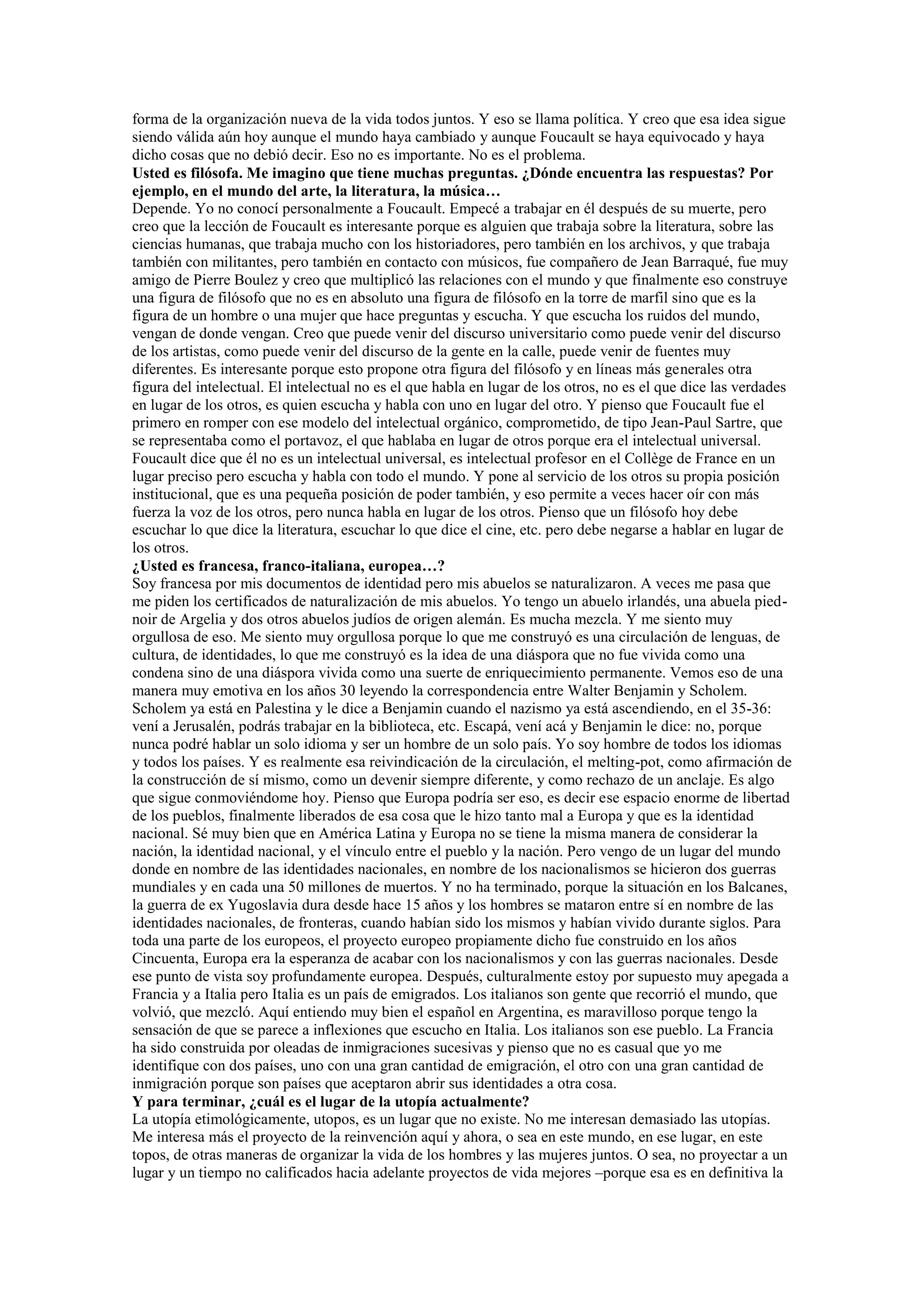 forma de la organización nueva de la vida todos juntos. Y eso se llama política. Y creo que esa idea sigue
siendo válida aún hoy aunque el mundo haya cambiado y aunque Foucault se haya equivocado y haya
dicho cosas que no debió decir. Eso no es importante. No es el problema.
Usted es filósofa. Me imagino que tiene muchas preguntas. ¿Dónde encuentra las respuestas? Por
ejemplo, en el mundo del arte, la literatura, la música…
Depende. Yo no conocí personalmente a Foucault. Empecé a trabajar en él después de su muerte, pero
creo que la lección de Foucault es interesante porque es alguien que trabaja sobre la literatura, sobre las
ciencias humanas, que trabaja mucho con los historiadores, pero también en los archivos, y que trabaja
también con militantes, pero también en contacto con músicos, fue compañero de Jean Barraqué, fue muy
amigo de Pierre Boulez y creo que multiplicó las relaciones con el mundo y que finalmente eso construye
una figura de filósofo que no es en absoluto una figura de filósofo en la torre de marfil sino que es la
figura de un hombre o una mujer que hace preguntas y escucha. Y que escucha los ruidos del mundo,
vengan de donde vengan. Creo que puede venir del discurso universitario como puede venir del discurso
de los artistas, como puede venir del discurso de la gente en la calle, puede venir de fuentes muy
diferentes. Es interesante porque esto propone otra figura del filósofo y en líneas más generales otra
figura del intelectual. El intelectual no es el que habla en lugar de los otros, no es el que dice las verdades
en lugar de los otros, es quien escucha y habla con uno en lugar del otro. Y pienso que Foucault fue el
primero en romper con ese modelo del intelectual orgánico, comprometido, de tipo Jean-Paul Sartre, que
se representaba como el portavoz, el que hablaba en lugar de otros porque era el intelectual universal.
Foucault dice que él no es un intelectual universal, es intelectual profesor en el Collège de France en un
lugar preciso pero escucha y habla con todo el mundo. Y pone al servicio de los otros su propia posición
institucional, que es una pequeña posición de poder también, y eso permite a veces hacer oír con más
fuerza la voz de los otros, pero nunca habla en lugar de los otros. Pienso que un filósofo hoy debe
escuchar lo que dice la literatura, escuchar lo que dice el cine, etc. pero debe negarse a hablar en lugar de
los otros.
¿Usted es francesa, franco-italiana, europea…?
Soy francesa por mis documentos de identidad pero mis abuelos se naturalizaron. A veces me pasa que
me piden los certificados de naturalización de mis abuelos. Yo tengo un abuelo irlandés, una abuela piednoir de Argelia y dos otros abuelos judíos de origen alemán. Es mucha mezcla. Y me siento muy
orgullosa de eso. Me siento muy orgullosa porque lo que me construyó es una circulación de lenguas, de
cultura, de identidades, lo que me construyó es la idea de una diáspora que no fue vivida como una
condena sino de una diáspora vivida como una suerte de enriquecimiento permanente. Vemos eso de una
manera muy emotiva en los años 30 leyendo la correspondencia entre Walter Benjamin y Scholem.
Scholem ya está en Palestina y le dice a Benjamin cuando el nazismo ya está ascendiendo, en el 35-36:
vení a Jerusalén, podrás trabajar en la biblioteca, etc. Escapá, vení acá y Benjamin le dice: no, porque
nunca podré hablar un solo idioma y ser un hombre de un solo país. Yo soy hombre de todos los idiomas
y todos los países. Y es realmente esa reivindicación de la circulación, el melting-pot, como afirmación de
la construcción de sí mismo, como un devenir siempre diferente, y como rechazo de un anclaje. Es algo
que sigue conmoviéndome hoy. Pienso que Europa podría ser eso, es decir ese espacio enorme de libertad
de los pueblos, finalmente liberados de esa cosa que le hizo tanto mal a Europa y que es la identidad
nacional. Sé muy bien que en América Latina y Europa no se tiene la misma manera de considerar la
nación, la identidad nacional, y el vínculo entre el pueblo y la nación. Pero vengo de un lugar del mundo
donde en nombre de las identidades nacionales, en nombre de los nacionalismos se hicieron dos guerras
mundiales y en cada una 50 millones de muertos. Y no ha terminado, porque la situación en los Balcanes,
la guerra de ex Yugoslavia dura desde hace 15 años y los hombres se mataron entre sí en nombre de las
identidades nacionales, de fronteras, cuando habían sido los mismos y habían vivido durante siglos. Para
toda una parte de los europeos, el proyecto europeo propiamente dicho fue construido en los años
Cincuenta, Europa era la esperanza de acabar con los nacionalismos y con las guerras nacionales. Desde
ese punto de vista soy profundamente europea. Después, culturalmente estoy por supuesto muy apegada a
Francia y a Italia pero Italia es un país de emigrados. Los italianos son gente que recorrió el mundo, que
volvió, que mezcló. Aquí entiendo muy bien el español en Argentina, es maravilloso porque tengo la
sensación de que se parece a inflexiones que escucho en Italia. Los italianos son ese pueblo. La Francia
ha sido construida por oleadas de inmigraciones sucesivas y pienso que no es casual que yo me
identifique con dos países, uno con una gran cantidad de emigración, el otro con una gran cantidad de
inmigración porque son países que aceptaron abrir sus identidades a otra cosa.
Y para terminar, ¿cuál es el lugar de la utopía actualmente?
La utopía etimológicamente, utopos, es un lugar que no existe. No me interesan demasiado las utopías.
Me interesa más el proyecto de la reinvención aquí y ahora, o sea en este mundo, en ese lugar, en este
topos, de otras maneras de organizar la vida de los hombres y las mujeres juntos. O sea, no proyectar a un
lugar y un tiempo no calificados hacia adelante proyectos de vida mejores –porque esa es en definitiva la

 