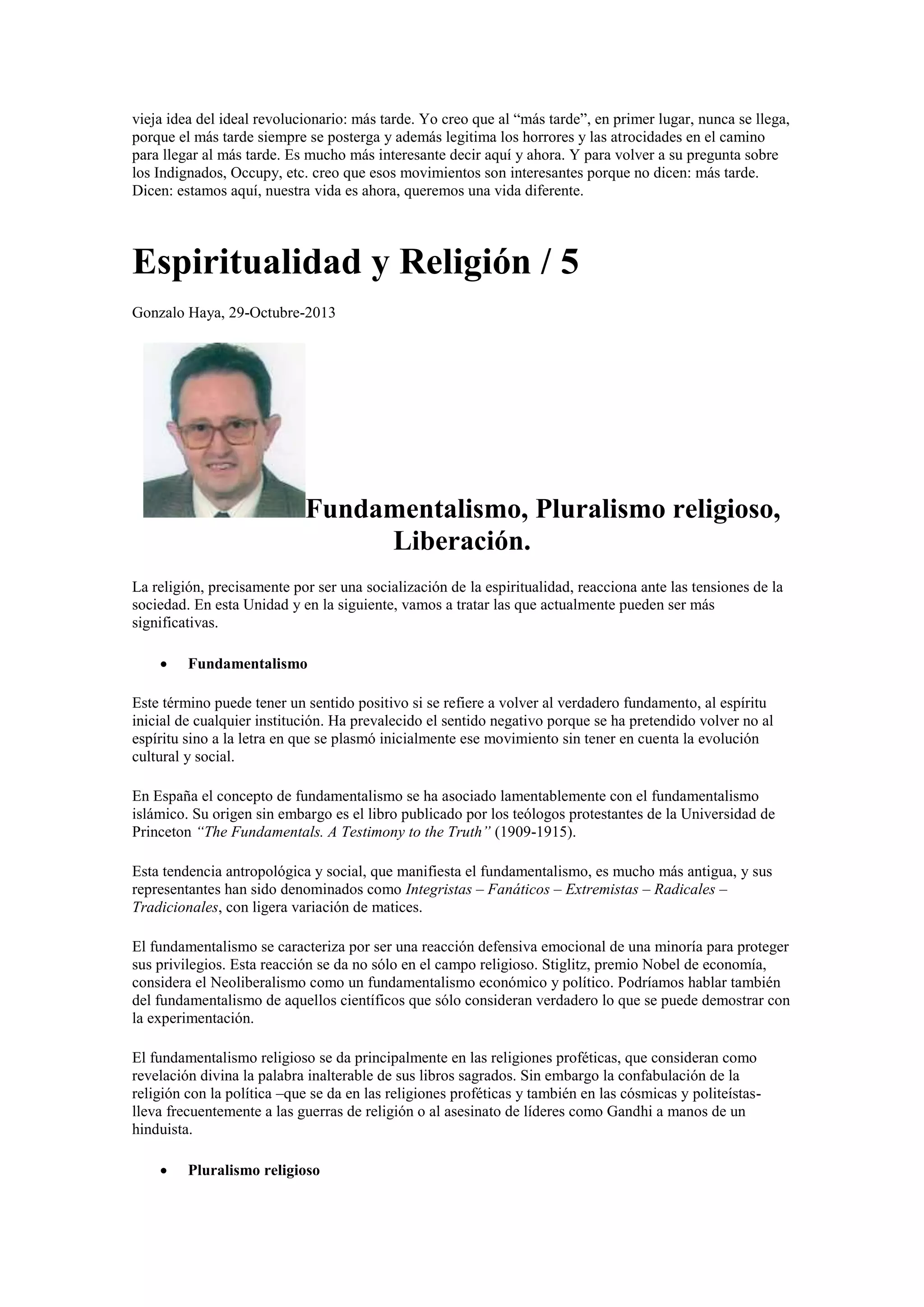 vieja idea del ideal revolucionario: más tarde. Yo creo que al “más tarde”, en primer lugar, nunca se llega,
porque el más tarde siempre se posterga y además legitima los horrores y las atrocidades en el camino
para llegar al más tarde. Es mucho más interesante decir aquí y ahora. Y para volver a su pregunta sobre
los Indignados, Occupy, etc. creo que esos movimientos son interesantes porque no dicen: más tarde.
Dicen: estamos aquí, nuestra vida es ahora, queremos una vida diferente.

Espiritualidad y Religión / 5
Gonzalo Haya, 29-Octubre-2013

Fundamentalismo, Pluralismo religioso,
Liberación.
La religión, precisamente por ser una socialización de la espiritualidad, reacciona ante las tensiones de la
sociedad. En esta Unidad y en la siguiente, vamos a tratar las que actualmente pueden ser más
significativas.


Fundamentalismo

Este término puede tener un sentido positivo si se refiere a volver al verdadero fundamento, al espíritu
inicial de cualquier institución. Ha prevalecido el sentido negativo porque se ha pretendido volver no al
espíritu sino a la letra en que se plasmó inicialmente ese movimiento sin tener en cuenta la evolución
cultural y social.
En España el concepto de fundamentalismo se ha asociado lamentablemente con el fundamentalismo
islámico. Su origen sin embargo es el libro publicado por los teólogos protestantes de la Universidad de
Princeton “The Fundamentals. A Testimony to the Truth” (1909-1915).
Esta tendencia antropológica y social, que manifiesta el fundamentalismo, es mucho más antigua, y sus
representantes han sido denominados como Integristas – Fanáticos – Extremistas – Radicales –
Tradicionales, con ligera variación de matices.
El fundamentalismo se caracteriza por ser una reacción defensiva emocional de una minoría para proteger
sus privilegios. Esta reacción se da no sólo en el campo religioso. Stiglitz, premio Nobel de economía,
considera el Neoliberalismo como un fundamentalismo económico y político. Podríamos hablar también
del fundamentalismo de aquellos científicos que sólo consideran verdadero lo que se puede demostrar con
la experimentación.
El fundamentalismo religioso se da principalmente en las religiones proféticas, que consideran como
revelación divina la palabra inalterable de sus libros sagrados. Sin embargo la confabulación de la
religión con la política –que se da en las religiones proféticas y también en las cósmicas y politeístaslleva frecuentemente a las guerras de religión o al asesinato de líderes como Gandhi a manos de un
hinduista.


Pluralismo religioso

 