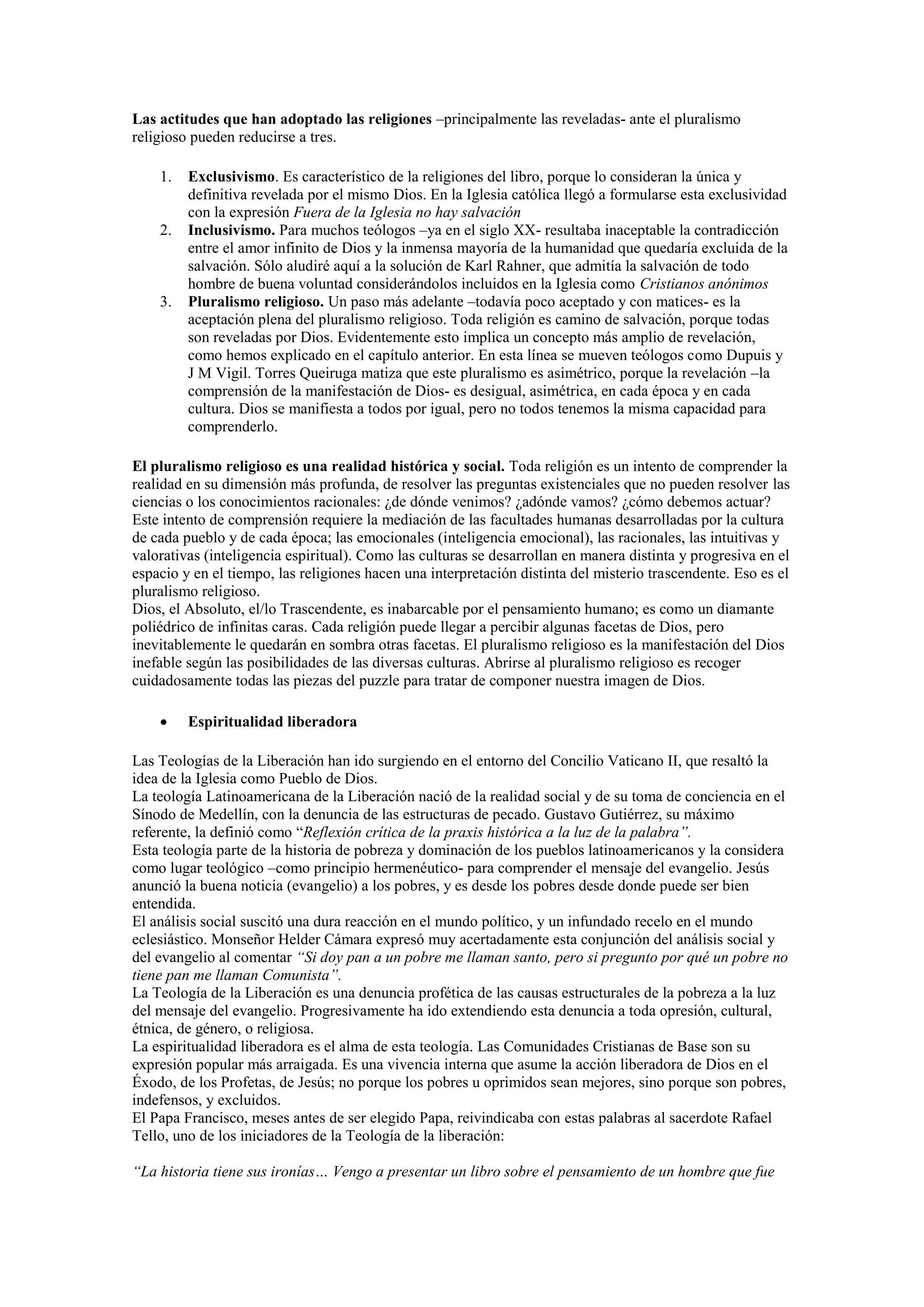 Las actitudes que han adoptado las religiones –principalmente las reveladas- ante el pluralismo
religioso pueden reducirse a tres.
1.

2.

3.

Exclusivismo. Es característico de la religiones del libro, porque lo consideran la única y
definitiva revelada por el mismo Dios. En la Iglesia católica llegó a formularse esta exclusividad
con la expresión Fuera de la Iglesia no hay salvación
Inclusivismo. Para muchos teólogos –ya en el siglo XX- resultaba inaceptable la contradicción
entre el amor infinito de Dios y la inmensa mayoría de la humanidad que quedaría excluida de la
salvación. Sólo aludiré aquí a la solución de Karl Rahner, que admitía la salvación de todo
hombre de buena voluntad considerándolos incluidos en la Iglesia como Cristianos anónimos
Pluralismo religioso. Un paso más adelante –todavía poco aceptado y con matices- es la
aceptación plena del pluralismo religioso. Toda religión es camino de salvación, porque todas
son reveladas por Dios. Evidentemente esto implica un concepto más amplio de revelación,
como hemos explicado en el capítulo anterior. En esta línea se mueven teólogos como Dupuis y
J M Vigil. Torres Queiruga matiza que este pluralismo es asimétrico, porque la revelación –la
comprensión de la manifestación de Dios- es desigual, asimétrica, en cada época y en cada
cultura. Dios se manifiesta a todos por igual, pero no todos tenemos la misma capacidad para
comprenderlo.

El pluralismo religioso es una realidad histórica y social. Toda religión es un intento de comprender la
realidad en su dimensión más profunda, de resolver las preguntas existenciales que no pueden resolver las
ciencias o los conocimientos racionales: ¿de dónde venimos? ¿adónde vamos? ¿cómo debemos actuar?
Este intento de comprensión requiere la mediación de las facultades humanas desarrolladas por la cultura
de cada pueblo y de cada época; las emocionales (inteligencia emocional), las racionales, las intuitivas y
valorativas (inteligencia espiritual). Como las culturas se desarrollan en manera distinta y progresiva en el
espacio y en el tiempo, las religiones hacen una interpretación distinta del misterio trascendente. Eso es el
pluralismo religioso.
Dios, el Absoluto, el/lo Trascendente, es inabarcable por el pensamiento humano; es como un diamante
poliédrico de infinitas caras. Cada religión puede llegar a percibir algunas facetas de Dios, pero
inevitablemente le quedarán en sombra otras facetas. El pluralismo religioso es la manifestación del Dios
inefable según las posibilidades de las diversas culturas. Abrirse al pluralismo religioso es recoger
cuidadosamente todas las piezas del puzzle para tratar de componer nuestra imagen de Dios.


Espiritualidad liberadora

Las Teologías de la Liberación han ido surgiendo en el entorno del Concilio Vaticano II, que resaltó la
idea de la Iglesia como Pueblo de Dios.
La teología Latinoamericana de la Liberación nació de la realidad social y de su toma de conciencia en el
Sínodo de Medellín, con la denuncia de las estructuras de pecado. Gustavo Gutiérrez, su máximo
referente, la definió como “Reflexión crítica de la praxis histórica a la luz de la palabra”.
Esta teología parte de la historia de pobreza y dominación de los pueblos latinoamericanos y la considera
como lugar teológico –como principio hermenéutico- para comprender el mensaje del evangelio. Jesús
anunció la buena noticia (evangelio) a los pobres, y es desde los pobres desde donde puede ser bien
entendida.
El análisis social suscitó una dura reacción en el mundo político, y un infundado recelo en el mundo
eclesiástico. Monseñor Helder Cámara expresó muy acertadamente esta conjunción del análisis social y
del evangelio al comentar “Si doy pan a un pobre me llaman santo, pero si pregunto por qué un pobre no
tiene pan me llaman Comunista”.
La Teología de la Liberación es una denuncia profética de las causas estructurales de la pobreza a la luz
del mensaje del evangelio. Progresivamente ha ido extendiendo esta denuncia a toda opresión, cultural,
étnica, de género, o religiosa.
La espiritualidad liberadora es el alma de esta teología. Las Comunidades Cristianas de Base son su
expresión popular más arraigada. Es una vivencia interna que asume la acción liberadora de Dios en el
Éxodo, de los Profetas, de Jesús; no porque los pobres u oprimidos sean mejores, sino porque son pobres,
indefensos, y excluidos.
El Papa Francisco, meses antes de ser elegido Papa, reivindicaba con estas palabras al sacerdote Rafael
Tello, uno de los iniciadores de la Teología de la liberación:
“La historia tiene sus ironías… Vengo a presentar un libro sobre el pensamiento de un hombre que fue

 
