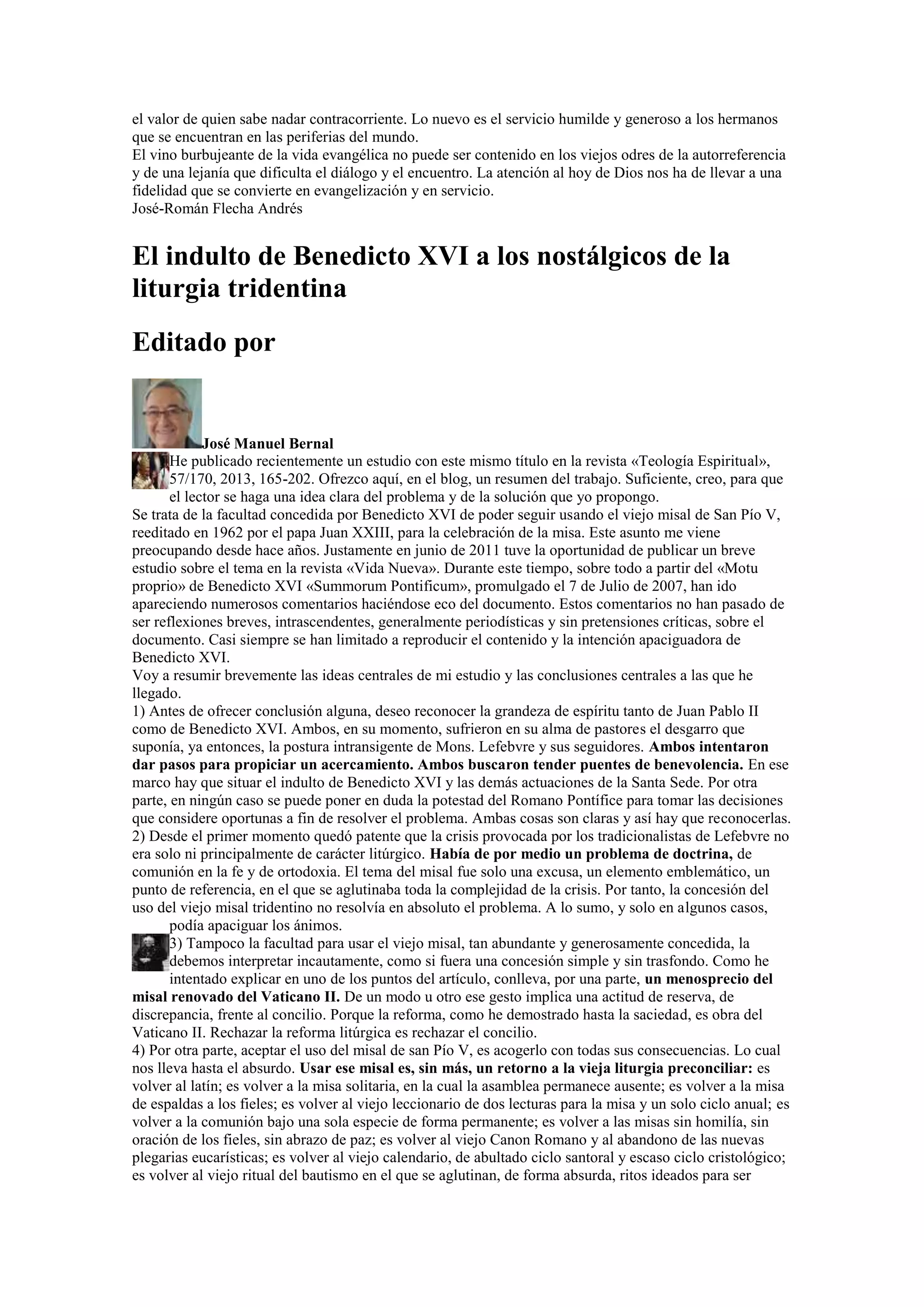 el valor de quien sabe nadar contracorriente. Lo nuevo es el servicio humilde y generoso a los hermanos
que se encuentran en las periferias del mundo.
El vino burbujeante de la vida evangélica no puede ser contenido en los viejos odres de la autorreferencia
y de una lejanía que dificulta el diálogo y el encuentro. La atención al hoy de Dios nos ha de llevar a una
fidelidad que se convierte en evangelización y en servicio.
José-Román Flecha Andrés

El indulto de Benedicto XVI a los nostálgicos de la
liturgia tridentina
Editado por

José Manuel Bernal
He publicado recientemente un estudio con este mismo título en la revista «Teología Espiritual»,
57/170, 2013, 165-202. Ofrezco aquí, en el blog, un resumen del trabajo. Suficiente, creo, para que
el lector se haga una idea clara del problema y de la solución que yo propongo.
Se trata de la facultad concedida por Benedicto XVI de poder seguir usando el viejo misal de San Pío V,
reeditado en 1962 por el papa Juan XXIII, para la celebración de la misa. Este asunto me viene
preocupando desde hace años. Justamente en junio de 2011 tuve la oportunidad de publicar un breve
estudio sobre el tema en la revista «Vida Nueva». Durante este tiempo, sobre todo a partir del «Motu
proprio» de Benedicto XVI «Summorum Pontificum», promulgado el 7 de Julio de 2007, han ido
apareciendo numerosos comentarios haciéndose eco del documento. Estos comentarios no han pasado de
ser reflexiones breves, intrascendentes, generalmente periodísticas y sin pretensiones críticas, sobre el
documento. Casi siempre se han limitado a reproducir el contenido y la intención apaciguadora de
Benedicto XVI.
Voy a resumir brevemente las ideas centrales de mi estudio y las conclusiones centrales a las que he
llegado.
1) Antes de ofrecer conclusión alguna, deseo reconocer la grandeza de espíritu tanto de Juan Pablo II
como de Benedicto XVI. Ambos, en su momento, sufrieron en su alma de pastores el desgarro que
suponía, ya entonces, la postura intransigente de Mons. Lefebvre y sus seguidores. Ambos intentaron
dar pasos para propiciar un acercamiento. Ambos buscaron tender puentes de benevolencia. En ese
marco hay que situar el indulto de Benedicto XVI y las demás actuaciones de la Santa Sede. Por otra
parte, en ningún caso se puede poner en duda la potestad del Romano Pontífice para tomar las decisiones
que considere oportunas a fin de resolver el problema. Ambas cosas son claras y así hay que reconocerlas.
2) Desde el primer momento quedó patente que la crisis provocada por los tradicionalistas de Lefebvre no
era solo ni principalmente de carácter litúrgico. Había de por medio un problema de doctrina, de
comunión en la fe y de ortodoxia. El tema del misal fue solo una excusa, un elemento emblemático, un
punto de referencia, en el que se aglutinaba toda la complejidad de la crisis. Por tanto, la concesión del
uso del viejo misal tridentino no resolvía en absoluto el problema. A lo sumo, y solo en algunos casos,
podía apaciguar los ánimos.
3) Tampoco la facultad para usar el viejo misal, tan abundante y generosamente concedida, la
debemos interpretar incautamente, como si fuera una concesión simple y sin trasfondo. Como he
intentado explicar en uno de los puntos del artículo, conlleva, por una parte, un menosprecio del
misal renovado del Vaticano II. De un modo u otro ese gesto implica una actitud de reserva, de
discrepancia, frente al concilio. Porque la reforma, como he demostrado hasta la saciedad, es obra del
Vaticano II. Rechazar la reforma litúrgica es rechazar el concilio.
4) Por otra parte, aceptar el uso del misal de san Pío V, es acogerlo con todas sus consecuencias. Lo cual
nos lleva hasta el absurdo. Usar ese misal es, sin más, un retorno a la vieja liturgia preconciliar: es
volver al latín; es volver a la misa solitaria, en la cual la asamblea permanece ausente; es volver a la misa
de espaldas a los fieles; es volver al viejo leccionario de dos lecturas para la misa y un solo ciclo anual; es
volver a la comunión bajo una sola especie de forma permanente; es volver a las misas sin homilía, sin
oración de los fieles, sin abrazo de paz; es volver al viejo Canon Romano y al abandono de las nuevas
plegarias eucarísticas; es volver al viejo calendario, de abultado ciclo santoral y escaso ciclo cristológico;
es volver al viejo ritual del bautismo en el que se aglutinan, de forma absurda, ritos ideados para ser

 