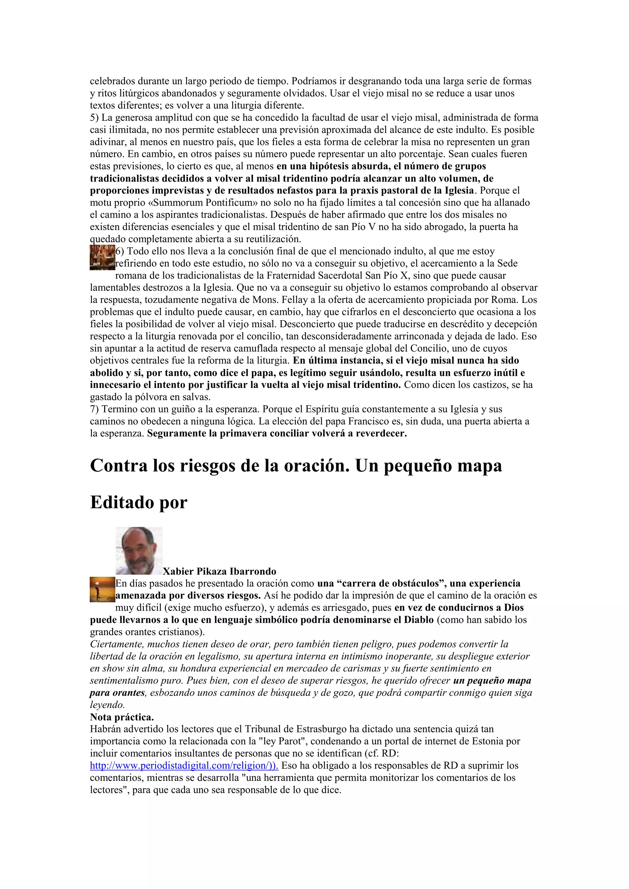 celebrados durante un largo periodo de tiempo. Podríamos ir desgranando toda una larga serie de formas
y ritos litúrgicos abandonados y seguramente olvidados. Usar el viejo misal no se reduce a usar unos
textos diferentes; es volver a una liturgia diferente.
5) La generosa amplitud con que se ha concedido la facultad de usar el viejo misal, administrada de forma
casi ilimitada, no nos permite establecer una previsión aproximada del alcance de este indulto. Es posible
adivinar, al menos en nuestro país, que los fieles a esta forma de celebrar la misa no representen un gran
número. En cambio, en otros países su número puede representar un alto porcentaje. Sean cuales fueren
estas previsiones, lo cierto es que, al menos en una hipótesis absurda, el número de grupos
tradicionalistas decididos a volver al misal tridentino podría alcanzar un alto volumen, de
proporciones imprevistas y de resultados nefastos para la praxis pastoral de la Iglesia. Porque el
motu proprio «Summorum Pontificum» no solo no ha fijado límites a tal concesión sino que ha allanado
el camino a los aspirantes tradicionalistas. Después de haber afirmado que entre los dos misales no
existen diferencias esenciales y que el misal tridentino de san Pío V no ha sido abrogado, la puerta ha
quedado completamente abierta a su reutilización.
6) Todo ello nos lleva a la conclusión final de que el mencionado indulto, al que me estoy
refiriendo en todo este estudio, no sólo no va a conseguir su objetivo, el acercamiento a la Sede
romana de los tradicionalistas de la Fraternidad Sacerdotal San Pío X, sino que puede causar
lamentables destrozos a la Iglesia. Que no va a conseguir su objetivo lo estamos comprobando al observar
la respuesta, tozudamente negativa de Mons. Fellay a la oferta de acercamiento propiciada por Roma. Los
problemas que el indulto puede causar, en cambio, hay que cifrarlos en el desconcierto que ocasiona a los
fieles la posibilidad de volver al viejo misal. Desconcierto que puede traducirse en descrédito y decepción
respecto a la liturgia renovada por el concilio, tan desconsideradamente arrinconada y dejada de lado. Eso
sin apuntar a la actitud de reserva camuflada respecto al mensaje global del Concilio, uno de cuyos
objetivos centrales fue la reforma de la liturgia. En última instancia, si el viejo misal nunca ha sido
abolido y si, por tanto, como dice el papa, es legítimo seguir usándolo, resulta un esfuerzo inútil e
innecesario el intento por justificar la vuelta al viejo misal tridentino. Como dicen los castizos, se ha
gastado la pólvora en salvas.
7) Termino con un guiño a la esperanza. Porque el Espíritu guía constantemente a su Iglesia y sus
caminos no obedecen a ninguna lógica. La elección del papa Francisco es, sin duda, una puerta abierta a
la esperanza. Seguramente la primavera conciliar volverá a reverdecer.

Contra los riesgos de la oración. Un pequeño mapa
Editado por

Xabier Pikaza Ibarrondo
En días pasados he presentado la oración como una “carrera de obstáculos”, una experiencia
amenazada por diversos riesgos. Así he podido dar la impresión de que el camino de la oración es
muy difícil (exige mucho esfuerzo), y además es arriesgado, pues en vez de conducirnos a Dios
puede llevarnos a lo que en lenguaje simbólico podría denominarse el Diablo (como han sabido los
grandes orantes cristianos).
Ciertamente, muchos tienen deseo de orar, pero también tienen peligro, pues podemos convertir la
libertad de la oración en legalismo, su apertura interna en intimismo inoperante, su despliegue exterior
en show sin alma, su hondura experiencial en mercadeo de carismas y su fuerte sentimiento en
sentimentalismo puro. Pues bien, con el deseo de superar riesgos, he querido ofrecer un pequeño mapa
para orantes, esbozando unos caminos de búsqueda y de gozo, que podrá compartir conmigo quien siga
leyendo.
Nota práctica.
Habrán advertido los lectores que el Tribunal de Estrasburgo ha dictado una sentencia quizá tan
importancia como la relacionada con la "ley Parot", condenando a un portal de internet de Estonia por
incluir comentarios insultantes de personas que no se identifican (cf. RD:
http://www.periodistadigital.com/religion/)). Eso ha obligado a los responsables de RD a suprimir los
comentarios, mientras se desarrolla "una herramienta que permita monitorizar los comentarios de los
lectores", para que cada uno sea responsable de lo que dice.

 
