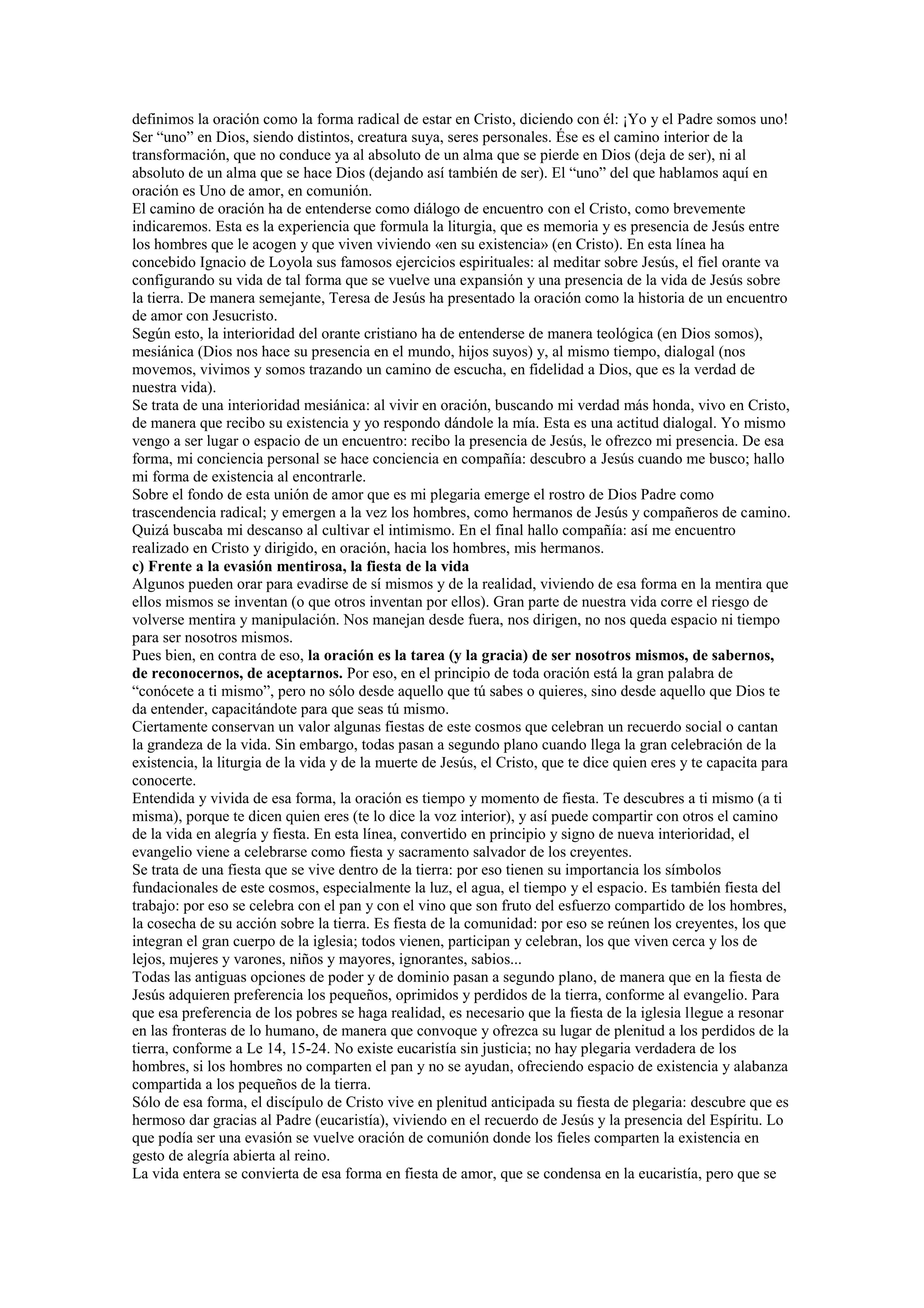 definimos la oración como la forma radical de estar en Cristo, diciendo con él: ¡Yo y el Padre somos uno!
Ser “uno” en Dios, siendo distintos, creatura suya, seres personales. Ése es el camino interior de la
transformación, que no conduce ya al absoluto de un alma que se pierde en Dios (deja de ser), ni al
absoluto de un alma que se hace Dios (dejando así también de ser). El “uno” del que hablamos aquí en
oración es Uno de amor, en comunión.
El camino de oración ha de entenderse como diálogo de encuentro con el Cristo, como brevemente
indicaremos. Esta es la experiencia que formula la liturgia, que es memoria y es presencia de Jesús entre
los hombres que le acogen y que viven viviendo «en su existencia» (en Cristo). En esta línea ha
concebido Ignacio de Loyola sus famosos ejercicios espirituales: al meditar sobre Jesús, el fiel orante va
configurando su vida de tal forma que se vuelve una expansión y una presencia de la vida de Jesús sobre
la tierra. De manera semejante, Teresa de Jesús ha presentado la oración como la historia de un encuentro
de amor con Jesucristo.
Según esto, la interioridad del orante cristiano ha de entenderse de manera teológica (en Dios somos),
mesiánica (Dios nos hace su presencia en el mundo, hijos suyos) y, al mismo tiempo, dialogal (nos
movemos, vivimos y somos trazando un camino de escucha, en fidelidad a Dios, que es la verdad de
nuestra vida).
Se trata de una interioridad mesiánica: al vivir en oración, buscando mi verdad más honda, vivo en Cristo,
de manera que recibo su existencia y yo respondo dándole la mía. Esta es una actitud dialogal. Yo mismo
vengo a ser lugar o espacio de un encuentro: recibo la presencia de Jesús, le ofrezco mi presencia. De esa
forma, mi conciencia personal se hace conciencia en compañía: descubro a Jesús cuando me busco; hallo
mi forma de existencia al encontrarle.
Sobre el fondo de esta unión de amor que es mi plegaria emerge el rostro de Dios Padre como
trascendencia radical; y emergen a la vez los hombres, como hermanos de Jesús y compañeros de camino.
Quizá buscaba mi descanso al cultivar el intimismo. En el final hallo compañía: así me encuentro
realizado en Cristo y dirigido, en oración, hacia los hombres, mis hermanos.
c) Frente a la evasión mentirosa, la fiesta de la vida
Algunos pueden orar para evadirse de sí mismos y de la realidad, viviendo de esa forma en la mentira que
ellos mismos se inventan (o que otros inventan por ellos). Gran parte de nuestra vida corre el riesgo de
volverse mentira y manipulación. Nos manejan desde fuera, nos dirigen, no nos queda espacio ni tiempo
para ser nosotros mismos.
Pues bien, en contra de eso, la oración es la tarea (y la gracia) de ser nosotros mismos, de sabernos,
de reconocernos, de aceptarnos. Por eso, en el principio de toda oración está la gran palabra de
“conócete a ti mismo”, pero no sólo desde aquello que tú sabes o quieres, sino desde aquello que Dios te
da entender, capacitándote para que seas tú mismo.
Ciertamente conservan un valor algunas fiestas de este cosmos que celebran un recuerdo social o cantan
la grandeza de la vida. Sin embargo, todas pasan a segundo plano cuando llega la gran celebración de la
existencia, la liturgia de la vida y de la muerte de Jesús, el Cristo, que te dice quien eres y te capacita para
conocerte.
Entendida y vivida de esa forma, la oración es tiempo y momento de fiesta. Te descubres a ti mismo (a ti
misma), porque te dicen quien eres (te lo dice la voz interior), y así puede compartir con otros el camino
de la vida en alegría y fiesta. En esta línea, convertido en principio y signo de nueva interioridad, el
evangelio viene a celebrarse como fiesta y sacramento salvador de los creyentes.
Se trata de una fiesta que se vive dentro de la tierra: por eso tienen su importancia los símbolos
fundacionales de este cosmos, especialmente la luz, el agua, el tiempo y el espacio. Es también fiesta del
trabajo: por eso se celebra con el pan y con el vino que son fruto del esfuerzo compartido de los hombres,
la cosecha de su acción sobre la tierra. Es fiesta de la comunidad: por eso se reúnen los creyentes, los que
integran el gran cuerpo de la iglesia; todos vienen, participan y celebran, los que viven cerca y los de
lejos, mujeres y varones, niños y mayores, ignorantes, sabios...
Todas las antiguas opciones de poder y de dominio pasan a segundo plano, de manera que en la fiesta de
Jesús adquieren preferencia los pequeños, oprimidos y perdidos de la tierra, conforme al evangelio. Para
que esa preferencia de los pobres se haga realidad, es necesario que la fiesta de la iglesia llegue a resonar
en las fronteras de lo humano, de manera que convoque y ofrezca su lugar de plenitud a los perdidos de la
tierra, conforme a Le 14, 15-24. No existe eucaristía sin justicia; no hay plegaria verdadera de los
hombres, si los hombres no comparten el pan y no se ayudan, ofreciendo espacio de existencia y alabanza
compartida a los pequeños de la tierra.
Sólo de esa forma, el discípulo de Cristo vive en plenitud anticipada su fiesta de plegaria: descubre que es
hermoso dar gracias al Padre (eucaristía), viviendo en el recuerdo de Jesús y la presencia del Espíritu. Lo
que podía ser una evasión se vuelve oración de comunión donde los fieles comparten la existencia en
gesto de alegría abierta al reino.
La vida entera se convierta de esa forma en fiesta de amor, que se condensa en la eucaristía, pero que se

 