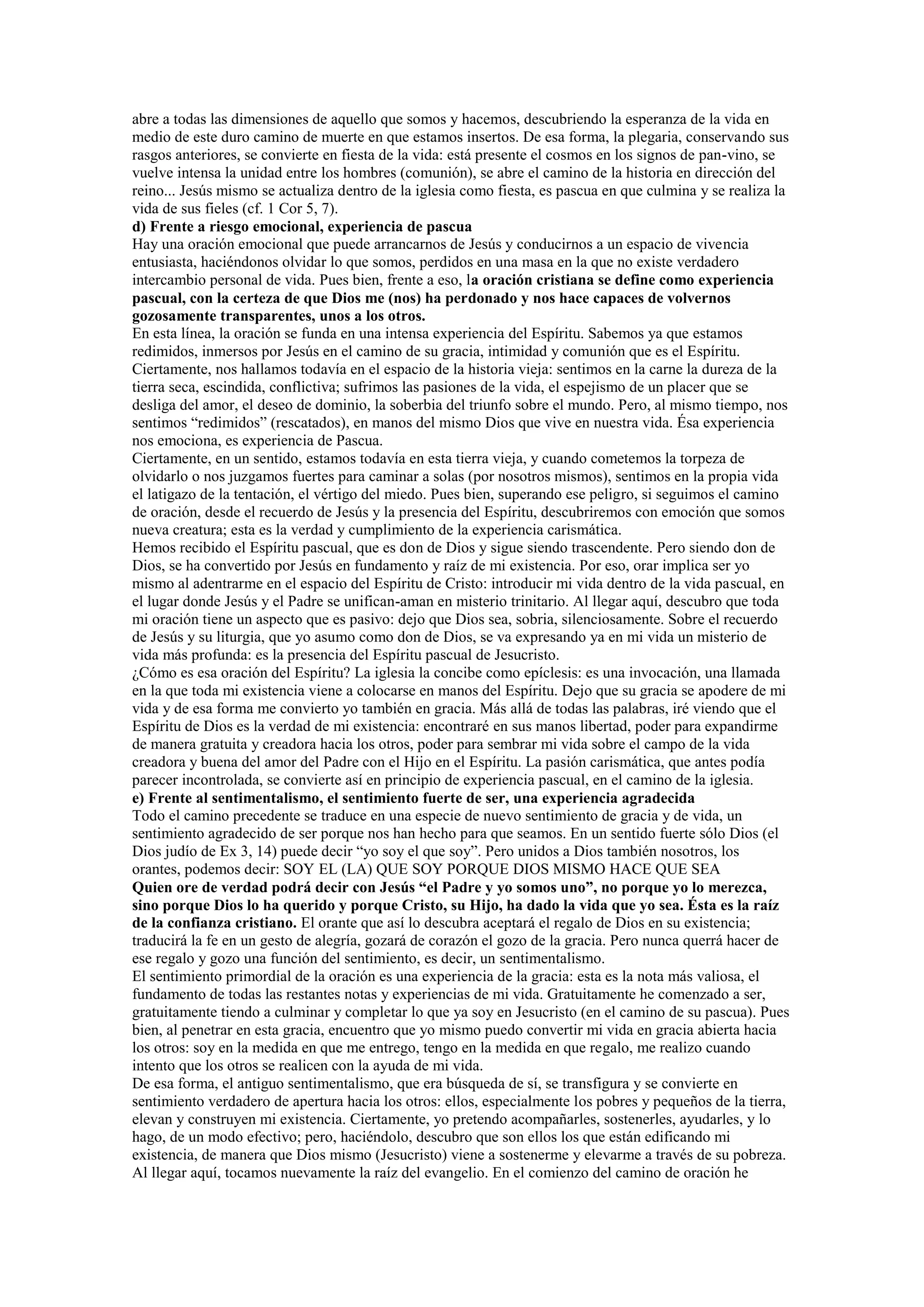 abre a todas las dimensiones de aquello que somos y hacemos, descubriendo la esperanza de la vida en
medio de este duro camino de muerte en que estamos insertos. De esa forma, la plegaria, conservando sus
rasgos anteriores, se convierte en fiesta de la vida: está presente el cosmos en los signos de pan-vino, se
vuelve intensa la unidad entre los hombres (comunión), se abre el camino de la historia en dirección del
reino... Jesús mismo se actualiza dentro de la iglesia como fiesta, es pascua en que culmina y se realiza la
vida de sus fieles (cf. 1 Cor 5, 7).
d) Frente a riesgo emocional, experiencia de pascua
Hay una oración emocional que puede arrancarnos de Jesús y conducirnos a un espacio de vivencia
entusiasta, haciéndonos olvidar lo que somos, perdidos en una masa en la que no existe verdadero
intercambio personal de vida. Pues bien, frente a eso, la oración cristiana se define como experiencia
pascual, con la certeza de que Dios me (nos) ha perdonado y nos hace capaces de volvernos
gozosamente transparentes, unos a los otros.
En esta línea, la oración se funda en una intensa experiencia del Espíritu. Sabemos ya que estamos
redimidos, inmersos por Jesús en el camino de su gracia, intimidad y comunión que es el Espíritu.
Ciertamente, nos hallamos todavía en el espacio de la historia vieja: sentimos en la carne la dureza de la
tierra seca, escindida, conflictiva; sufrimos las pasiones de la vida, el espejismo de un placer que se
desliga del amor, el deseo de dominio, la soberbia del triunfo sobre el mundo. Pero, al mismo tiempo, nos
sentimos “redimidos” (rescatados), en manos del mismo Dios que vive en nuestra vida. Ésa experiencia
nos emociona, es experiencia de Pascua.
Ciertamente, en un sentido, estamos todavía en esta tierra vieja, y cuando cometemos la torpeza de
olvidarlo o nos juzgamos fuertes para caminar a solas (por nosotros mismos), sentimos en la propia vida
el latigazo de la tentación, el vértigo del miedo. Pues bien, superando ese peligro, si seguimos el camino
de oración, desde el recuerdo de Jesús y la presencia del Espíritu, descubriremos con emoción que somos
nueva creatura; esta es la verdad y cumplimiento de la experiencia carismática.
Hemos recibido el Espíritu pascual, que es don de Dios y sigue siendo trascendente. Pero siendo don de
Dios, se ha convertido por Jesús en fundamento y raíz de mi existencia. Por eso, orar implica ser yo
mismo al adentrarme en el espacio del Espíritu de Cristo: introducir mi vida dentro de la vida pascual, en
el lugar donde Jesús y el Padre se unifican-aman en misterio trinitario. Al llegar aquí, descubro que toda
mi oración tiene un aspecto que es pasivo: dejo que Dios sea, sobria, silenciosamente. Sobre el recuerdo
de Jesús y su liturgia, que yo asumo como don de Dios, se va expresando ya en mi vida un misterio de
vida más profunda: es la presencia del Espíritu pascual de Jesucristo.
¿Cómo es esa oración del Espíritu? La iglesia la concibe como epíclesis: es una invocación, una llamada
en la que toda mi existencia viene a colocarse en manos del Espíritu. Dejo que su gracia se apodere de mi
vida y de esa forma me convierto yo también en gracia. Más allá de todas las palabras, iré viendo que el
Espíritu de Dios es la verdad de mi existencia: encontraré en sus manos libertad, poder para expandirme
de manera gratuita y creadora hacia los otros, poder para sembrar mi vida sobre el campo de la vida
creadora y buena del amor del Padre con el Hijo en el Espíritu. La pasión carismática, que antes podía
parecer incontrolada, se convierte así en principio de experiencia pascual, en el camino de la iglesia.
e) Frente al sentimentalismo, el sentimiento fuerte de ser, una experiencia agradecida
Todo el camino precedente se traduce en una especie de nuevo sentimiento de gracia y de vida, un
sentimiento agradecido de ser porque nos han hecho para que seamos. En un sentido fuerte sólo Dios (el
Dios judío de Ex 3, 14) puede decir “yo soy el que soy”. Pero unidos a Dios también nosotros, los
orantes, podemos decir: SOY EL (LA) QUE SOY PORQUE DIOS MISMO HACE QUE SEA
Quien ore de verdad podrá decir con Jesús “el Padre y yo somos uno”, no porque yo lo merezca,
sino porque Dios lo ha querido y porque Cristo, su Hijo, ha dado la vida que yo sea. Ésta es la raíz
de la confianza cristiano. El orante que así lo descubra aceptará el regalo de Dios en su existencia;
traducirá la fe en un gesto de alegría, gozará de corazón el gozo de la gracia. Pero nunca querrá hacer de
ese regalo y gozo una función del sentimiento, es decir, un sentimentalismo.
El sentimiento primordial de la oración es una experiencia de la gracia: esta es la nota más valiosa, el
fundamento de todas las restantes notas y experiencias de mi vida. Gratuitamente he comenzado a ser,
gratuitamente tiendo a culminar y completar lo que ya soy en Jesucristo (en el camino de su pascua). Pues
bien, al penetrar en esta gracia, encuentro que yo mismo puedo convertir mi vida en gracia abierta hacia
los otros: soy en la medida en que me entrego, tengo en la medida en que regalo, me realizo cuando
intento que los otros se realicen con la ayuda de mi vida.
De esa forma, el antiguo sentimentalismo, que era búsqueda de sí, se transfigura y se convierte en
sentimiento verdadero de apertura hacia los otros: ellos, especialmente los pobres y pequeños de la tierra,
elevan y construyen mi existencia. Ciertamente, yo pretendo acompañarles, sostenerles, ayudarles, y lo
hago, de un modo efectivo; pero, haciéndolo, descubro que son ellos los que están edificando mi
existencia, de manera que Dios mismo (Jesucristo) viene a sostenerme y elevarme a través de su pobreza.
Al llegar aquí, tocamos nuevamente la raíz del evangelio. En el comienzo del camino de oración he

 
