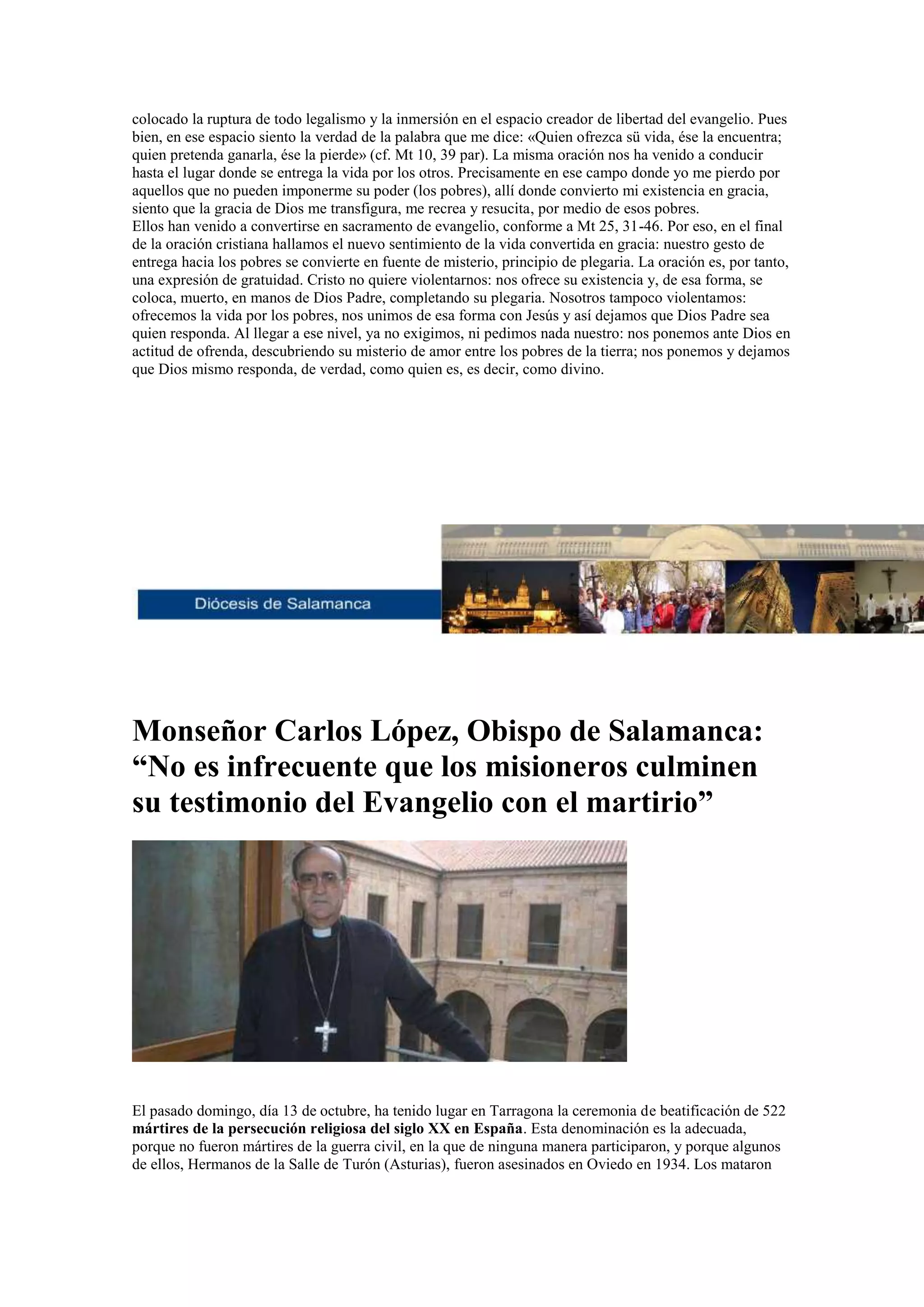 colocado la ruptura de todo legalismo y la inmersión en el espacio creador de libertad del evangelio. Pues
bien, en ese espacio siento la verdad de la palabra que me dice: «Quien ofrezca sü vida, ése la encuentra;
quien pretenda ganarla, ése la pierde» (cf. Mt 10, 39 par). La misma oración nos ha venido a conducir
hasta el lugar donde se entrega la vida por los otros. Precisamente en ese campo donde yo me pierdo por
aquellos que no pueden imponerme su poder (los pobres), allí donde convierto mi existencia en gracia,
siento que la gracia de Dios me transfigura, me recrea y resucita, por medio de esos pobres.
Ellos han venido a convertirse en sacramento de evangelio, conforme a Mt 25, 31-46. Por eso, en el final
de la oración cristiana hallamos el nuevo sentimiento de la vida convertida en gracia: nuestro gesto de
entrega hacia los pobres se convierte en fuente de misterio, principio de plegaria. La oración es, por tanto,
una expresión de gratuidad. Cristo no quiere violentarnos: nos ofrece su existencia y, de esa forma, se
coloca, muerto, en manos de Dios Padre, completando su plegaria. Nosotros tampoco violentamos:
ofrecemos la vida por los pobres, nos unimos de esa forma con Jesús y así dejamos que Dios Padre sea
quien responda. Al llegar a ese nivel, ya no exigimos, ni pedimos nada nuestro: nos ponemos ante Dios en
actitud de ofrenda, descubriendo su misterio de amor entre los pobres de la tierra; nos ponemos y dejamos
que Dios mismo responda, de verdad, como quien es, es decir, como divino.

Monseñor Carlos López, Obispo de Salamanca:
“No es infrecuente que los misioneros culminen
su testimonio del Evangelio con el martirio”

El pasado domingo, día 13 de octubre, ha tenido lugar en Tarragona la ceremonia de beatificación de 522
mártires de la persecución religiosa del siglo XX en España. Esta denominación es la adecuada,
porque no fueron mártires de la guerra civil, en la que de ninguna manera participaron, y porque algunos
de ellos, Hermanos de la Salle de Turón (Asturias), fueron asesinados en Oviedo en 1934. Los mataron

 